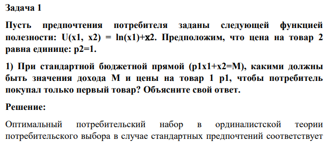 Пусть предпочтения потребителя заданы следующей функцией полезности: U(x1, x2) = ln(x1)+х2. Предположим, что цена на товар 2 равна единице: p2=1. 1) При стандартной бюджетной прямой (p1x1+x2=M), какими должны быть значения дохода M и цены на товар 1 p1, чтобы потребитель покупал только первый товар? Объясните свой ответ.