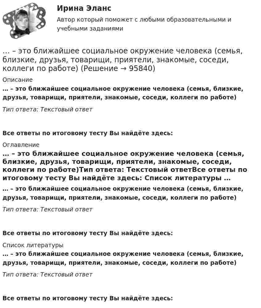      
            Описание
            … – это ближайшее социальное окружение человека (семья, близкие, друзья, товарищи, приятели, знакомые, соседи, коллеги по работе)Тип ответа: Текстовый ответ Все ответы по итоговому тесту Вы найдёте здесь:  
            Оглавление
            … – это ближайшее социальное окружение человека (семья, близкие, друзья, товарищи, приятели, знакомые, соседи, коллеги по работе)Тип ответа: Текстовый ответВсе ответы по итоговому тесту Вы найдёте здесь:  
            Список литературы
            … – это ближайшее социальное окружение человека (семья, близкие, друзья, товарищи, приятели, знакомые, соседи, коллеги по работе)Тип ответа: Текстовый ответВсе ответы по итоговому тесту Вы найдёте здесь:  
            
            
            ... - это безвозмездная деятельность, направленная на оказание помощи … – это ближайшее социальное окружение человека (семья, близкие, друзья, товарищи, приятели, знакомые, соседи, коллеги по работе) ... - это виновно совершенное общественно опасное деяние, запрещенное Уголовным кодексом РФ под угрозой наказания... - это виновно совершенное общественно опасное деяние, запрещенное Уголовным кодексом РФ под угрозой наказания... - это возможность члена команды выбирать различные образовательные траектории согласно своим особенностям, возможностям и потребностям... - это выявление различия и сходства между изучаемыми предметами познания… – это группа лиц с общими целями, которые в процессе сотрудничества практически не общаются лично и каждый из которых играет свою роль в проектеЭтнопсихология (тест с ответами Синергия/МОИ/МТИ/МосАП)Этнопсихология (тест с ответами Синергия/МОИ/МТИ/МосАП)Этнопсихология (тест с ответами Синергия/МОИ/ МТИ /МОСАП)… – это адаптация продукта под нужды конкретного сегмента... - это активный целенаправленный метод изучения явлений в точно фиксированных условиях их протекания, которые могут воссоздаваться и контролироваться самим исследователем... - это английская аббревиатура ключевых показателей эффективности... - это атмосфера согласия и взаимовыручки, сопровождающая совместную работу нескольких человек, объединенных одной общей целью