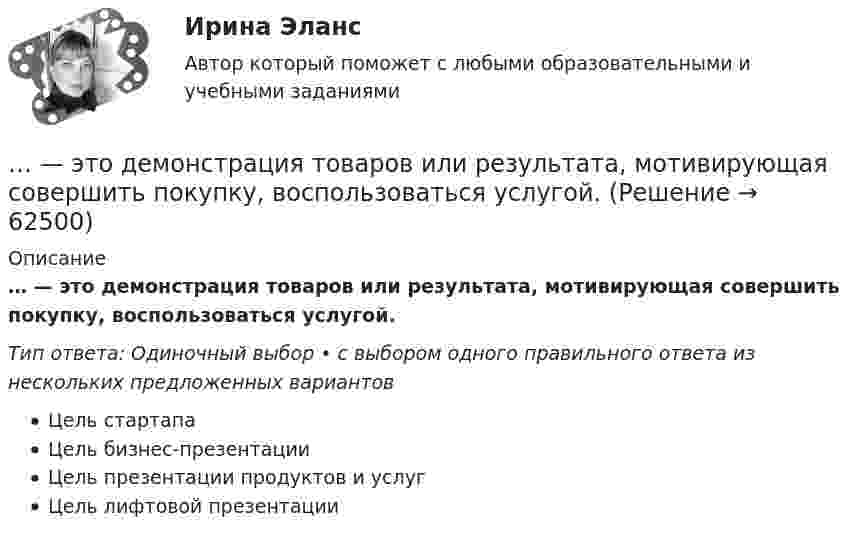      
            Описание
            … — это демонстрация товаров или результата, мотивирующая совершить покупку, воспользоваться услугой.Тип ответа: Одиночный выбор • с выбором одного правильного ответа из нескольких предложенных вариантовЦель стартапаЦель бизнес-презентацииЦель презентации продуктов и услугЦель лифтовой презентации   
            
            
            … – это данные бухгалтерского, статистического и оперативного учета, а также все виды отчетности и первичная учетная документация… — это демонстрация товаров или результата, мотивирующая совершить покупку, воспользоваться услугой.… – это денежные средства (бюджетный фонд), которые предназначены для обеспечения задач и функций, отнесенных к предметам ведения местного самоуправления... - это детальное описание будущего идеального состояния организации., которое служит ориентиром в процессе постоянных изменений в долгосрочной перспективе... - это дна из наиболее часто используемых сейчас стратегий завершения конфликтов, которая эффективна в следующих случаях: при понимании оппонентом, что он и соперник обладают разными возможностями; при наличии взаимоисключающих интересов; в случае… – это дополнительные способности у людей с инвалидностью, которые формируются вследствие ограничения их жизнедеятельности, в результате их успешной социализации и социальной адаптации; представляют собой особые, уникальные знания, навыки и опыт, ... - это знания, навыки и здоровье, в которые люди вкладывают средства и которые они аккумулируют в течение своей жизни, что позволяет им реализовывать свой потенциал в качестве полезных членов общества... - это безвозмездная деятельность, направленная на оказание помощи … – это ближайшее социальное окружение человека (семья, близкие, друзья, товарищи, приятели, знакомые, соседи, коллеги по работе) ... - это виновно совершенное общественно опасное деяние, запрещенное Уголовным кодексом РФ под угрозой наказания... - это виновно совершенное общественно опасное деяние, запрещенное Уголовным кодексом РФ под угрозой наказания... - это возможность члена команды выбирать различные образовательные траектории согласно своим особенностям, возможностям и потребностям... - это выявление различия и сходства между изучаемыми предметами познания… – это группа лиц с общими целями, которые в процессе сотрудничества практически не общаются лично и каждый из которых играет свою роль в проекте