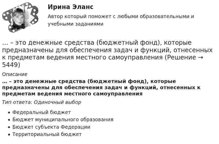      
          Описание
          … – это денежные средства (бюджетный фонд), которые предназначены для обеспечения задач и функций, отнесенных к предметам ведения местного самоуправленияТип ответа: Одиночный выборФедеральный бюджетБюджет муниципального образованияБюджет субъекта ФедерацииТерриториальный бюджет  
            
            
            … — это демонстрация товаров или результата, мотивирующая совершить покупку, воспользоваться услугой.… – это денежные средства (бюджетный фонд), которые предназначены для обеспечения задач и функций, отнесенных к предметам ведения местного самоуправления... - это детальное описание будущего идеального состояния организации., которое служит ориентиром в процессе постоянных изменений в долгосрочной перспективе... - это дна из наиболее часто используемых сейчас стратегий завершения конфликтов, которая эффективна в следующих случаях: при понимании оппонентом, что он и соперник обладают разными возможностями; при наличии взаимоисключающих интересов; в случае… – это дополнительные способности у людей с инвалидностью, которые формируются вследствие ограничения их жизнедеятельности, в результате их успешной социализации и социальной адаптации; представляют собой особые, уникальные знания, навыки и опыт, ... - это знания, навыки и здоровье, в которые люди вкладывают средства и которые они аккумулируют в течение своей жизни, что позволяет им реализовывать свой потенциал в качестве полезных членов общества... - это изображение обращенной к наблюдателю видимой части поверхности предмета… – это ближайшее социальное окружение человека (семья, близкие, друзья, товарищи, приятели, знакомые, соседи, коллеги по работе) ... - это виновно совершенное общественно опасное деяние, запрещенное Уголовным кодексом РФ под угрозой наказания... - это виновно совершенное общественно опасное деяние, запрещенное Уголовным кодексом РФ под угрозой наказания... - это возможность члена команды выбирать различные образовательные траектории согласно своим особенностям, возможностям и потребностям... - это выявление различия и сходства между изучаемыми предметами познания… – это группа лиц с общими целями, которые в процессе сотрудничества практически не общаются лично и каждый из которых играет свою роль в проекте... - это группа людей, которых объединяет какая-либо активность: работа, учеба, решение определенной общественной задачи