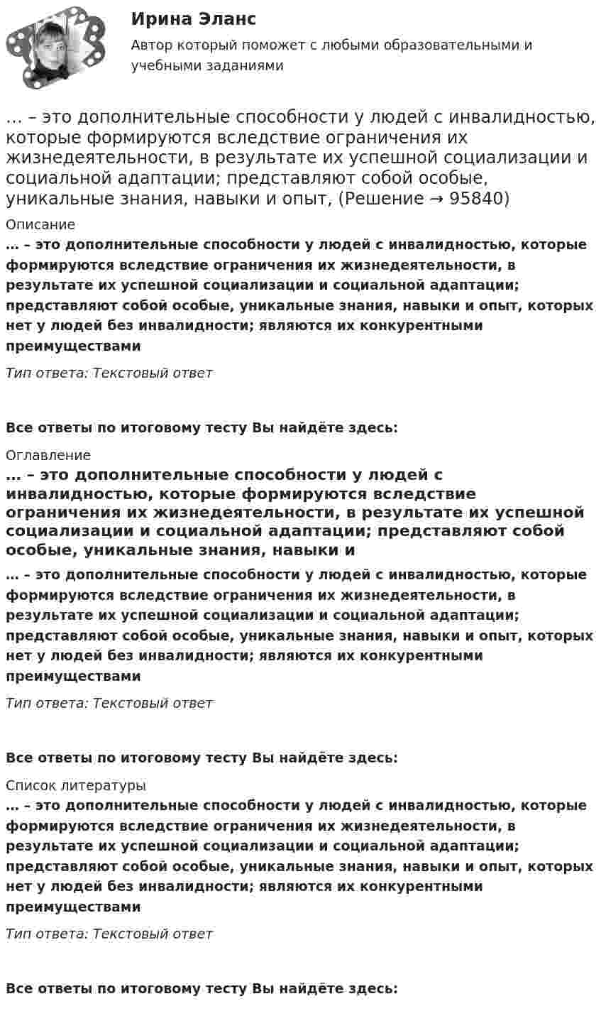      
            Описание
            … – это дополнительные способности у людей с инвалидностью, которые формируются вследствие ограничения их жизнедеятельности, в результате их успешной социализации и социальной адаптации; представляют собой особые, уникальные знания, навыки и опыт, которых нет у людей без инвалидности; являются их конкурентными преимуществамиТип ответа: Текстовый ответ Все ответы по итоговому тесту Вы найдёте здесь:  
            Оглавление
            … – это дополнительные способности у людей с инвалидностью, которые формируются вследствие ограничения их жизнедеятельности, в результате их успешной социализации и социальной адаптации; представляют собой особые, уникальные знания, навыки и опыт, которых нет у людей без инвалидности; являются их конкурентными преимуществамиТип ответа: Текстовый ответВсе ответы по итоговому тесту Вы найдёте здесь:  
            Список литературы
            … – это дополнительные способности у людей с инвалидностью, которые формируются вследствие ограничения их жизнедеятельности, в результате их успешной социализации и социальной адаптации; представляют собой особые, уникальные знания, навыки и опыт, которых нет у людей без инвалидности; являются их конкурентными преимуществамиТип ответа: Текстовый ответВсе ответы по итоговому тесту Вы найдёте здесь:  
            
            
            ... - это дна из наиболее часто используемых сейчас стратегий завершения конфликтов, которая эффективна в следующих случаях: при понимании оппонентом, что он и соперник обладают разными возможностями; при наличии взаимоисключающих интересов; в случае… – это дополнительные способности у людей с инвалидностью, которые формируются вследствие ограничения их жизнедеятельности, в результате их успешной социализации и социальной адаптации; представляют собой особые, уникальные знания, навыки и опыт, ... - это знания, навыки и здоровье, в которые люди вкладывают средства и которые они аккумулируют в течение своей жизни, что позволяет им реализовывать свой потенциал в качестве полезных членов общества... - это изображение обращенной к наблюдателю видимой части поверхности предмета… – это имущественный наем, в основе которого лежит договор о предоставлении имущества во временное пользование за оговоренную плату... - это использование времени в невербальном коммуникационном процессе … – это исследование, которое заключается в определении отношений одной измеряемой величины, характеризующий изучаемый объект, к другой однородной величине, принятой за единицу... - это возможность члена команды выбирать различные образовательные траектории согласно своим особенностям, возможностям и потребностям... - это выявление различия и сходства между изучаемыми предметами познания… – это группа лиц с общими целями, которые в процессе сотрудничества практически не общаются лично и каждый из которых играет свою роль в проекте... - это группа людей, которых объединяет какая-либо активность: работа, учеба, решение определенной общественной задачи… – это данные бухгалтерского, статистического и оперативного учета, а также все виды отчетности и первичная учетная документация… — это демонстрация товаров или результата, мотивирующая совершить покупку, воспользоваться услугой.… – это денежные средства (бюджетный фонд), которые предназначены для обеспечения задач и функций, отнесенных к предметам ведения местного самоуправления