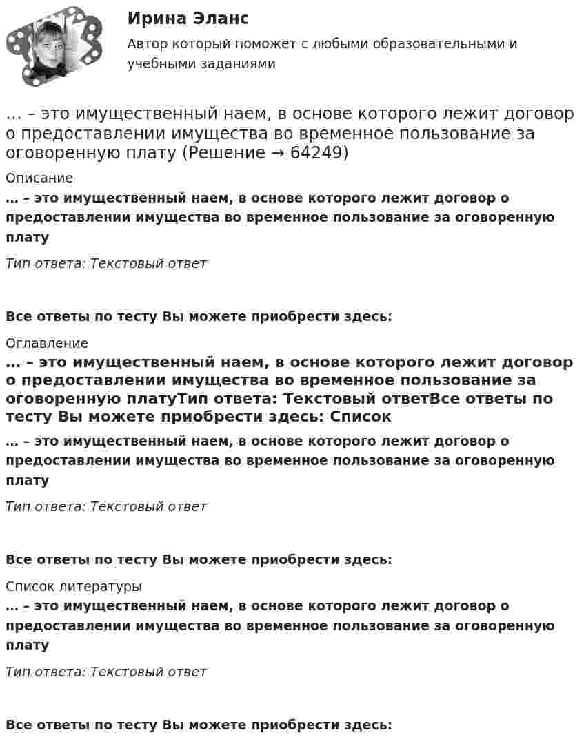      
            Описание
            … – это имущественный наем, в основе которого лежит договор о предоставлении имущества во временное пользование за оговоренную платуТип ответа: Текcтовый ответ Все ответы по тесту Вы можете приобрести здесь:  
            Оглавление
            … – это имущественный наем, в основе которого лежит договор о предоставлении имущества во временное пользование за оговоренную платуТип ответа: Текcтовый ответВсе ответы по тесту Вы можете приобрести здесь:  
            Список литературы
            … – это имущественный наем, в основе которого лежит договор о предоставлении имущества во временное пользование за оговоренную платуТип ответа: Текcтовый ответВсе ответы по тесту Вы можете приобрести здесь:  
            
            
            ... - это изображение обращенной к наблюдателю видимой части поверхности предмета… – это имущественный наем, в основе которого лежит договор о предоставлении имущества во временное пользование за оговоренную плату... - это использование времени в невербальном коммуникационном процессе … – это исследование, которое заключается в определении отношений одной измеряемой величины, характеризующий изучаемый объект, к другой однородной величине, принятой за единицу... - это категория, описывающая непосредственное восприятие ощущений, внешних воздействий (цвет, запах и др.). … – это квалифицированное использование словарей… - это компания, которая занимается поиском работы для соискателей... - это группа людей, которых объединяет какая-либо активность: работа, учеба, решение определенной общественной задачи… – это данные бухгалтерского, статистического и оперативного учета, а также все виды отчетности и первичная учетная документация… — это демонстрация товаров или результата, мотивирующая совершить покупку, воспользоваться услугой.… – это денежные средства (бюджетный фонд), которые предназначены для обеспечения задач и функций, отнесенных к предметам ведения местного самоуправления... - это детальное описание будущего идеального состояния организации., которое служит ориентиром в процессе постоянных изменений в долгосрочной перспективе... - это дна из наиболее часто используемых сейчас стратегий завершения конфликтов, которая эффективна в следующих случаях: при понимании оппонентом, что он и соперник обладают разными возможностями; при наличии взаимоисключающих интересов; в случае… – это дополнительные способности у людей с инвалидностью, которые формируются вследствие ограничения их жизнедеятельности, в результате их успешной социализации и социальной адаптации; представляют собой особые, уникальные знания, навыки и опыт, 