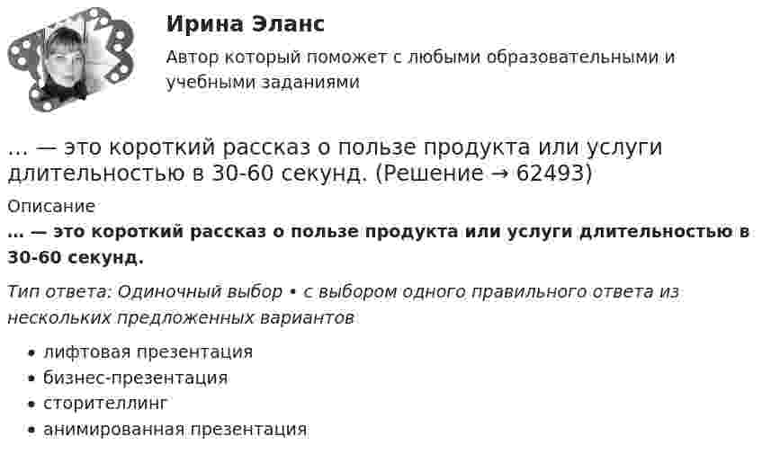      
            Описание
            … — это короткий рассказ о пользе продукта или услуги длительностью в 30-60 секунд.Тип ответа: Одиночный выбор • с выбором одного правильного ответа из нескольких предложенных вариантовлифтовая презентациябизнес-презентациясторителлинганимированная презентация   
            
            
            ... - это конечный результат медиатворческой деятельности активного участника системы массовых коммуникаций, выпущенный на медиарынок с целью удовлетворения информационной и рекреационной потребности целевой аудитории… — это короткий рассказ о пользе продукта или услуги длительностью в 30-60 секунд.… – это личностное суждение о собственной ценности, отражающееся в установках, свойственных индивиду. Тип ответа: Текстовый ответ … – это метод научного познания, представляющий собой мысленное расчленение исследуемого объекта на составные элементы с целью изучения его структуры, отдельных признаков, свойств, внутренних связей, отношений... - это методология решения инженерных, деловых и прочих задач, основывающаяся на творческом, а не аналитическом подходе... - это метод познания, при котором наблюдатель изучает свойства исследуемого объекта и фиксирует их, а его вмешательство в естественную среду минимально, данные мероприятия может проводить любое лицо, даже при отсутствии оборудования и специальног… – это метод стимулирования творческой активности и устранения негативного влияния психологической инертности с помощью метода аналогий ... - это изображение обращенной к наблюдателю видимой части поверхности предмета… – это имущественный наем, в основе которого лежит договор о предоставлении имущества во временное пользование за оговоренную плату... - это использование времени в невербальном коммуникационном процессе … – это исследование, которое заключается в определении отношений одной измеряемой величины, характеризующий изучаемый объект, к другой однородной величине, принятой за единицу... - это категория, описывающая непосредственное восприятие ощущений, внешних воздействий (цвет, запах и др.). … – это квалифицированное использование словарей… - это компания, которая занимается поиском работы для соискателей