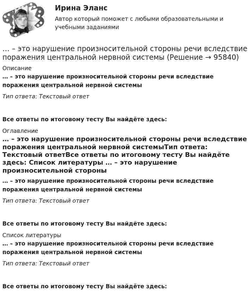      
            Описание
            … – это нарушение произносительной стороны речи вследствие поражения центральной нервной системыТип ответа: Текстовый ответ Все ответы по итоговому тесту Вы найдёте здесь:  
            Оглавление
            … – это нарушение произносительной стороны речи вследствие поражения центральной нервной системыТип ответа: Текстовый ответВсе ответы по итоговому тесту Вы найдёте здесь:  
            Список литературы
            … – это нарушение произносительной стороны речи вследствие поражения центральной нервной системыТип ответа: Текстовый ответВсе ответы по итоговому тесту Вы найдёте здесь:  
            
            
            ... - это направление, которое расположилось на границе между лингвистической группой теорий и социальными медиатеориями… – это нарушение произносительной стороны речи вследствие поражения центральной нервной системы ... - это насильственное присоединение государством всей или части территории другого государства.... - это наука, изучающая восприятия цветовых и звуковых сочетаний, а также чувства запаха, тепла собеседника Тип ответа: Текстовый ответ... - это наука, изучающая передачу эмоций, настроения, симпатий посредством прикосновений... - это наука, изучающая различные формы тактильных проявлений человека в ситуации общения (таких, например, как похлопывание по плечу) ... - это наука, изучающая телодвижения (жесты, позы и движения) которые применяются в процессе человеческого взаимодействия… – это метод научного познания, представляющий собой мысленное расчленение исследуемого объекта на составные элементы с целью изучения его структуры, отдельных признаков, свойств, внутренних связей, отношений... - это методология решения инженерных, деловых и прочих задач, основывающаяся на творческом, а не аналитическом подходе... - это метод познания, при котором наблюдатель изучает свойства исследуемого объекта и фиксирует их, а его вмешательство в естественную среду минимально, данные мероприятия может проводить любое лицо, даже при отсутствии оборудования и специальног… – это метод стимулирования творческой активности и устранения негативного влияния психологической инертности с помощью метода аналогий ... - это модель, которая представлена девятью типами личности; она широко используется во многих областях, включая бизнес, личное и духовное развитие ... - это наблюдательный, справедливый и логичный член команды, но медленный в решении проблемэто накопление и хранение данных, содержащих списки госслужащих, владельцев автомобилей и документов следующих категорий: сведения об автомобилях, сведения о их регистрации, угоне, техосмотре и ДТП, а также создавать отчет статистики ДТП за год. Осуществление регистрации транспортных средств, проведение технических осмотров, а также регистрация дорожно-транспортных происшествий с удобным для пользователя интерфейсом. · Выдача ПТС