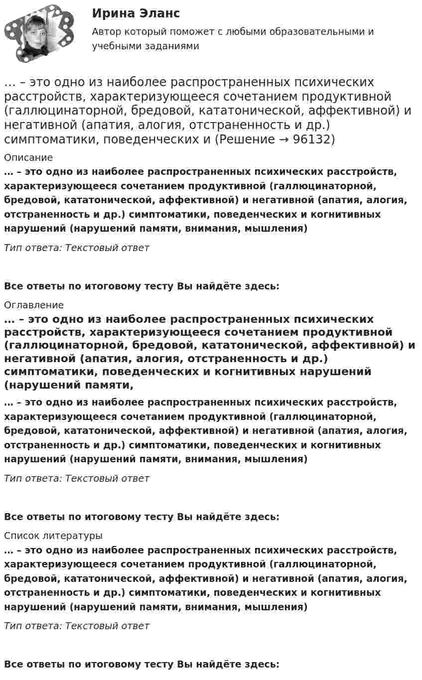      
            Описание
            … – это одно из наиболее распространенных психических расстройств, характеризующееся сочетанием продуктивной (галлюцинаторной, бредовой, кататонической, аффективной) и негативной (апатия, алогия, отстраненность и др.) симптоматики, поведенческих и когнитивных нарушений (нарушений памяти, внимания, мышления)Тип ответа: Текстовый ответ Все ответы по итоговому тесту Вы найдёте здесь:  
            Оглавление
            … – это одно из наиболее распространенных психических расстройств, характеризующееся сочетанием продуктивной (галлюцинаторной, бредовой, кататонической, аффективной) и негативной (апатия, алогия, отстраненность и др.) симптоматики, поведенческих и когнитивных нарушений (нарушений памяти, внимания, мышления)Тип ответа: Текстовый ответВсе ответы по итоговому тесту Вы найдёте здесь:  
            Список литературы
            … – это одно из наиболее распространенных психических расстройств, характеризующееся сочетанием продуктивной (галлюцинаторной, бредовой, кататонической, аффективной) и негативной (апатия, алогия, отстраненность и др.) симптоматики, поведенческих и когнитивных нарушений (нарушений памяти, внимания, мышления)Тип ответа: Текстовый ответВсе ответы по итоговому тесту Вы найдёте здесь:  
            
            
            … – это один из основных разделов классической риторики, связанный с расположением подготовленного к речи материала, с его построением по правилам риторики… – это одно из наиболее распространенных психических расстройств, характеризующееся сочетанием продуктивной (галлюцинаторной, бредовой, кататонической, аффективной) и негативной (апатия, алогия, отстраненность и др.) симптоматики, поведенческих и ... - это операционная подсистема управления персоналом, направленная на создание социально-экономических условий, благоприятствующих эффективному решению основных задач по кадровому направлению деятельности и прежде всего формированию в трудовом… – это описания педагогической деятельности в определенных условиях для достижения определенной цели, которые предписывают учителю выполнять в той или иной ситуации определенные действия, ориентируют его на соблюдение определенных требований... - это определение отношения измеряемой величины чего-либо по сравнению с эталоном... - это особенность сигналов принадлежности, которая выражается в обращении лично к каждому члену группы как уникальной, ценной личности... - это острый способ разрешения противоречий в интересах, целях, взглядах, возникающий в процессе социального взаимодействия и заключающийся в противодействии его участников... - это наука, изучающая передачу эмоций, настроения, симпатий посредством прикосновений... - это наука, изучающая различные формы тактильных проявлений человека в ситуации общения (таких, например, как похлопывание по плечу) ... - это наука, изучающая телодвижения (жесты, позы и движения) которые применяются в процессе человеческого взаимодействия… – это несуществующий вариант банкротства... - это обладающее специальными познаниями, опытом, квалификацией в области науки, техники, искусства или ремесла физическое лицо, которое осуществляет на основе договора деятельность по изучению и оценке предмета исследования, а также по подготовк... - это образование, построенное на усвоение материала в сообществе ... - это объективная оценка ситуации или события, способность человека поставить под сомнение поступающую информацию и даже собственные убеждения и выводы