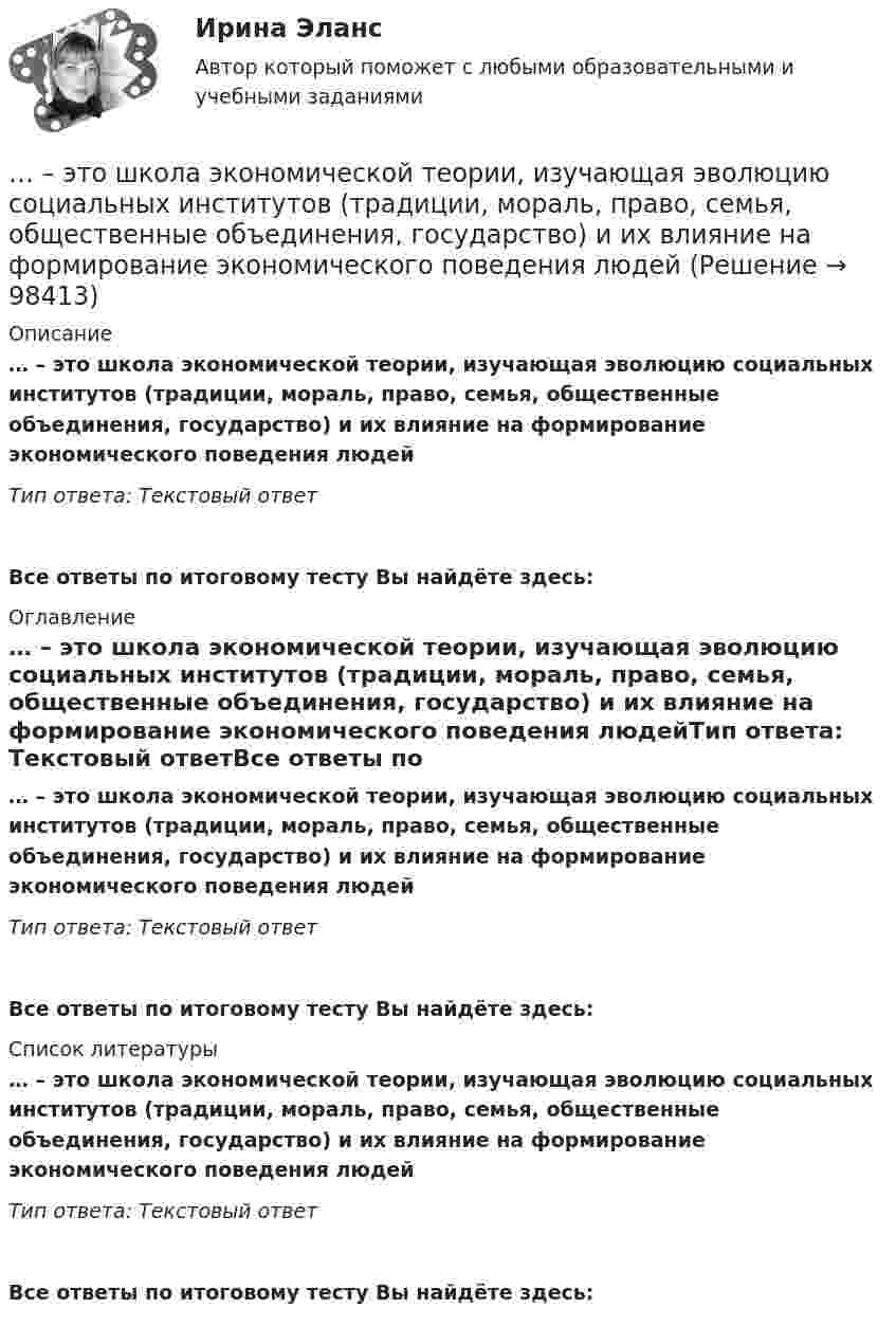      
            Описание
            … – это школа экономической теории, изучающая эволюцию социальных институтов (традиции, мораль, право, семья, общественные объединения, государство) и их влияние на формирование экономического поведения людейТип ответа: Текстовый ответ Все ответы по итоговому тесту Вы найдёте здесь:  
            Оглавление
            … – это школа экономической теории, изучающая эволюцию социальных институтов (традиции, мораль, право, семья, общественные объединения, государство) и их влияние на формирование экономического поведения людейТип ответа: Текстовый ответВсе ответы по итоговому тесту Вы найдёте здесь:  
            Список литературы
            … – это школа экономической теории, изучающая эволюцию социальных институтов (традиции, мораль, право, семья, общественные объединения, государство) и их влияние на формирование экономического поведения людейТип ответа: Текстовый ответВсе ответы по итоговому тесту Вы найдёте здесь:  
            
            
            ... - это член команды, находящий новую информацию… – это школа экономической теории, изучающая эволюцию социальных институтов (традиции, мораль, право, семья, общественные объединения, государство) и их влияние на формирование экономического поведения людей... - это экономическая категория, отражающая совокупность социально-экономических отношений, связанных с процессом купли-продажи товара «рабочая сила» (сегодня - уже человеческого капитала)… – это экономическая категория, отражающая совокупность социально-экономических отношений, связанных с процессом купли-продажи товара «рабочая сила» (сегодня – уже человеческого капитала)… − это элемент языка разметки гипертекста HTML… – это язык гипертекста... - это японский метод планирования, при котором измерение эффективности базируется на количестве сделанных дел... - это удобная техника для представления процесса мышления или структурирования информации в визуальной форме, позволяющей человеку справляться с информационным потоком… − это уже наступившее, фактически совершившееся обстоятельство… – это устойчивость к помехам… – это утверждение, определяющее смысл существования организации, ее предназначение, систему ценностей, принципы работы, уникальность, подразумевающее постоянное развитие в краткосрочной и долгосрочной перспективе ... - это физическое либо юридическое лицо, которое прямо или косвенно заинтересованно в работе организации или располагает определенными ожиданиями от результатов ее деятельности... - это философская дисциплина, исследующая нравственность и мораль… – это хладнокровное отношение оратора к предстоящей встрече с аудиторией и такое же поведение во время работы с ней