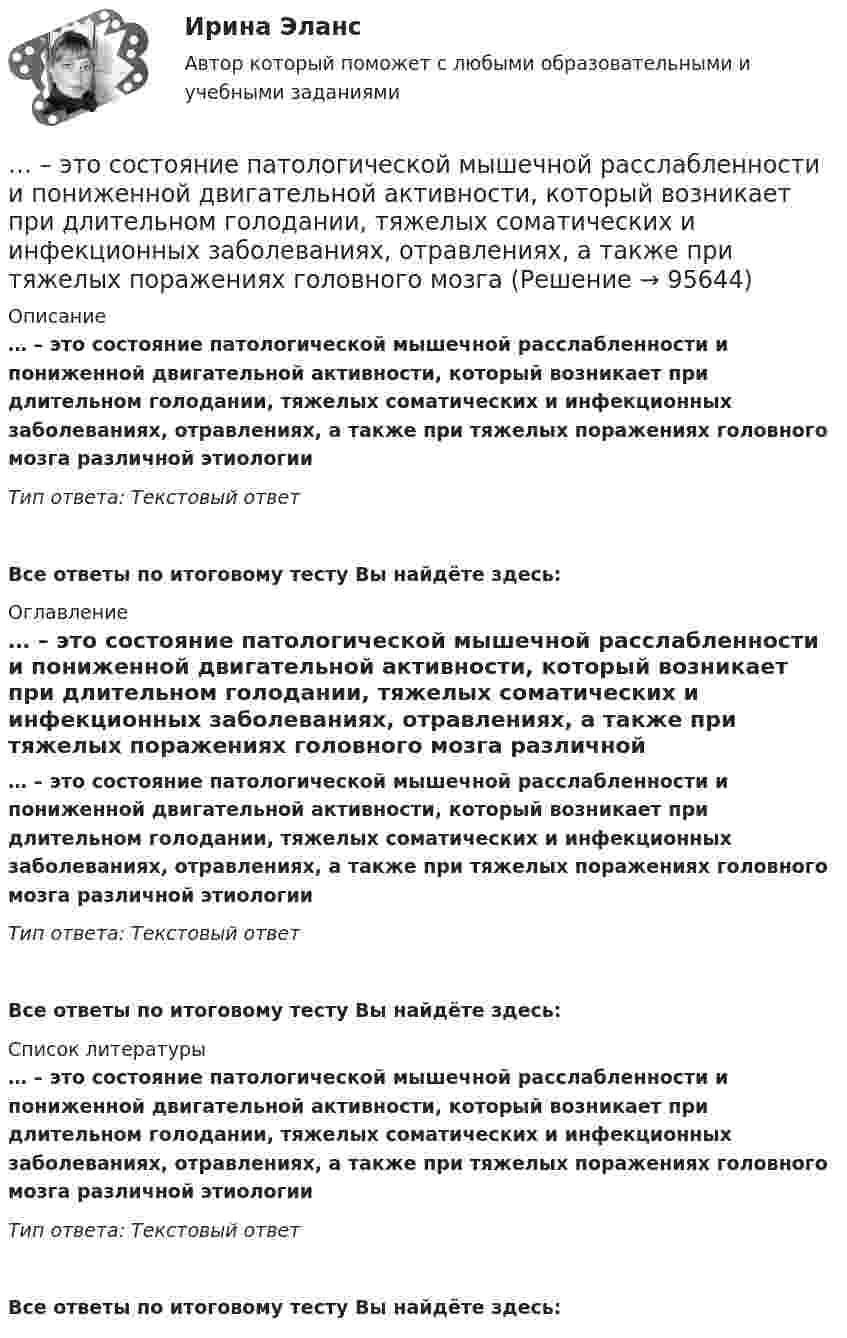      
            Описание
            … – это состояние патологической мышечной расслабленности и пониженной двигательной активности, который возникает при длительном голодании, тяжелых соматических и инфекционных заболеваниях, отравлениях, а также при тяжелых поражениях головного мозга различной этиологииТип ответа: Текстовый ответ Все ответы по итоговому тесту Вы найдёте здесь:  
            Оглавление
            … – это состояние патологической мышечной расслабленности и пониженной двигательной активности, который возникает при длительном голодании, тяжелых соматических и инфекционных заболеваниях, отравлениях, а также при тяжелых поражениях головного мозга различной этиологииТип ответа: Текстовый ответВсе ответы по итоговому тесту Вы найдёте здесь:  
            Список литературы
            … – это состояние патологической мышечной расслабленности и пониженной двигательной активности, который возникает при длительном голодании, тяжелых соматических и инфекционных заболеваниях, отравлениях, а также при тяжелых поражениях головного мозга различной этиологииТип ответа: Текстовый ответВсе ответы по итоговому тесту Вы найдёте здесь:  
            
            
            ... - это совокупность разделяемых большинством сотрудников корпоративных ценностей, норм и стандартов трудового поведения, традиций и ритуалов внутрифирменного управления, обуславливающих индивидуальность конкретной организации… – это состояние патологической мышечной расслабленности и пониженной двигательной активности, который возникает при длительном голодании, тяжелых соматических и инфекционных заболеваниях, отравлениях, а также при тяжелых поражениях головного мозга… – это способность индивида эффективно передвигаться, в том числе с использованием посторонней помощи или устройств… — это срез состояния компании на определенную дату, в который входят вложенные средства — активы и источники средств — пассивы.… – это степень отражения в поисковом образе аспектов содержания документа и (или) запроса… – это сток программного кода… – это сток шрифтов... - это руководящее указание высшего органа органам подчиненным ... - это системное описание типичных и уникальных случаев - тех, которые представляют типологию, и тех, которые являются исключением... - это склонность к постоянному откладыванию дел, приводящая к жизненным проблемам и болезненным психологическим эффектам… — это скрытое управление поведением партнера.... - это сложившееся общее мнение о достоинствах и недостатках кого-либо или чего-либо… – это совокупность внутренних и внешних движущих сил, которые побуждают человека к деятельности (по М.А. Реньшу)... - это совокупность денежных отношений, организуемых государством, в процессе которых осуществляется формирование и использование общегосударственных фондов денежных средств, необходимых для выполнения функций государства и поставленных перед ним 