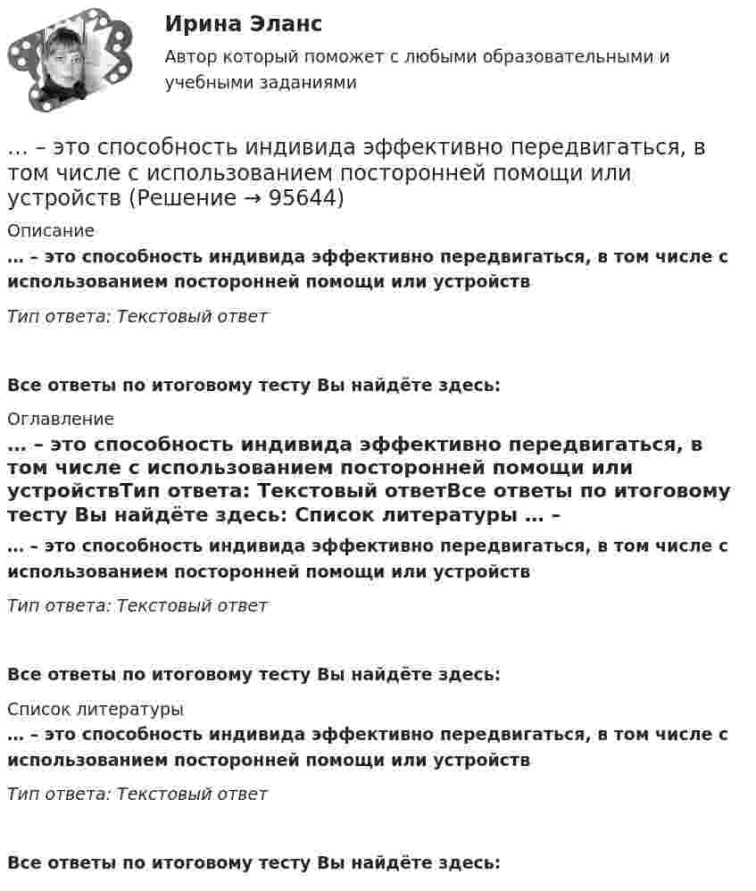      
            Описание
            … – это способность индивида эффективно передвигаться, в том числе с использованием посторонней помощи или устройствТип ответа: Текстовый ответ Все ответы по итоговому тесту Вы найдёте здесь:  
            Оглавление
            … – это способность индивида эффективно передвигаться, в том числе с использованием посторонней помощи или устройствТип ответа: Текстовый ответВсе ответы по итоговому тесту Вы найдёте здесь:  
            Список литературы
            … – это способность индивида эффективно передвигаться, в том числе с использованием посторонней помощи или устройствТип ответа: Текстовый ответВсе ответы по итоговому тесту Вы найдёте здесь:  
            
            
            … – это состояние патологической мышечной расслабленности и пониженной двигательной активности, который возникает при длительном голодании, тяжелых соматических и инфекционных заболеваниях, отравлениях, а также при тяжелых поражениях головного мозга… – это способность индивида эффективно передвигаться, в том числе с использованием посторонней помощи или устройств… — это срез состояния компании на определенную дату, в который входят вложенные средства — активы и источники средств — пассивы.… – это степень отражения в поисковом образе аспектов содержания документа и (или) запроса… – это сток программного кода… – это сток шрифтов... - это сформировавшийся комплекс условий в определенной области человеческой деятельности... - это системное описание типичных и уникальных случаев - тех, которые представляют типологию, и тех, которые являются исключением... - это склонность к постоянному откладыванию дел, приводящая к жизненным проблемам и болезненным психологическим эффектам… — это скрытое управление поведением партнера.... - это сложившееся общее мнение о достоинствах и недостатках кого-либо или чего-либо… – это совокупность внутренних и внешних движущих сил, которые побуждают человека к деятельности (по М.А. Реньшу)... - это совокупность денежных отношений, организуемых государством, в процессе которых осуществляется формирование и использование общегосударственных фондов денежных средств, необходимых для выполнения функций государства и поставленных перед ним ... - это совокупность документов, содержащих принципиальные конструктивные решения, дающие общее представление об устройстве и принципе работы изделия