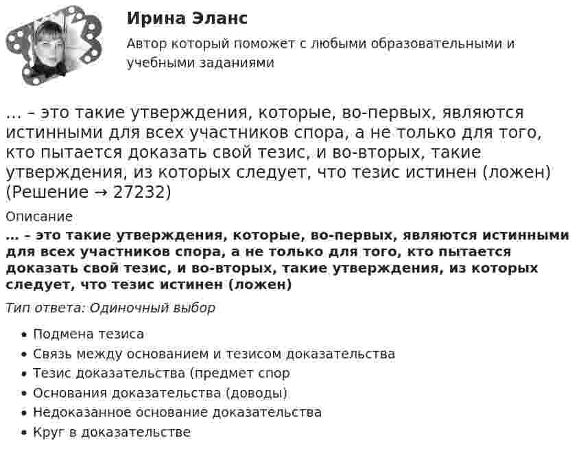     
          Описание
          … – это такие утверждения, которые, во-первых, являются истинными для всех участников спора, а не только для того, кто пытается доказать свой тезис, и во-вторых, такие утверждения, из которых следует, что тезис истинен (ложен)Тип ответа: Одиночный выборПодмена тезисаСвязь между основанием и тезисом доказательстваТезис доказательства (предмет спорОснования доказательства (доводы)Недоказанное основание доказательстваКруг в доказательстве  
            
            
            ... - это сформировавшийся комплекс условий в определенной области человеческой деятельности… – это такие утверждения, которые, во-первых, являются истинными для всех участников спора, а не только для того, кто пытается доказать свой тезис, и во-вторых, такие утверждения, из которых следует, что тезис истинен (ложен)Этот биологически стойкий материал изготавливают из стеклохолста или стеклоткани, пропитывая ее нефтяным окисленным битумом.... - это теория эффективности функционирования экономического агента, представляющая способность снижать издержки и повышать производительность при заданной технологии путем стимулирования организационных улучшений, усиления мотивации работников ... - это термин, который используется для описания процедур переосмысления и перестройки механизмов восприятия, мышления, поведения с целью избавления от неудачных психических шаблонов... - это технология, которая позволяет собирать информацию и предоставлять ее пользователям, выразившим желание отслеживать новости определенной тематики«...» - это тип лидера (по Г. Лассуэлу), который видит свою цель в распространении своего мнения и зациклен на собственном «Я»... - это совокупность документов, содержащих принципиальные конструктивные решения, дающие общее представление об устройстве и принципе работы изделия... - это совокупность разделяемых большинством сотрудников корпоративных ценностей, норм и стандартов трудового поведения, традиций и ритуалов внутрифирменного управления, обуславливающих индивидуальность конкретной организации… – это состояние патологической мышечной расслабленности и пониженной двигательной активности, который возникает при длительном голодании, тяжелых соматических и инфекционных заболеваниях, отравлениях, а также при тяжелых поражениях головного мозга… – это способность индивида эффективно передвигаться, в том числе с использованием посторонней помощи или устройств… — это срез состояния компании на определенную дату, в который входят вложенные средства — активы и источники средств — пассивы.… – это степень отражения в поисковом образе аспектов содержания документа и (или) запроса… – это сток программного кода