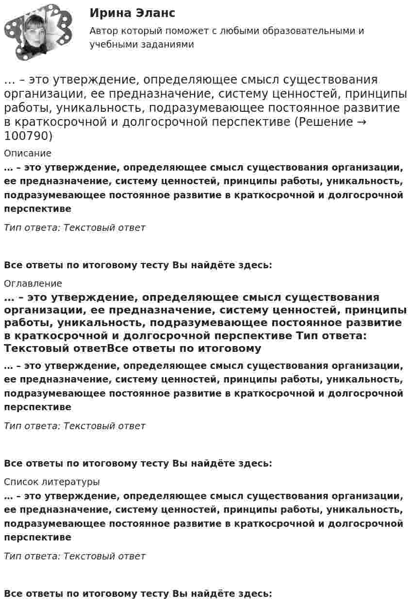      
            Описание
            … – это утверждение, определяющее смысл существования организации, ее предназначение, систему ценностей, принципы работы, уникальность, подразумевающее постоянное развитие в краткосрочной и долгосрочной перспективе Тип ответа: Текстовый ответ Все ответы по итоговому тесту Вы найдёте здесь:  
            Оглавление
            … – это утверждение, определяющее смысл существования организации, ее предназначение, систему ценностей, принципы работы, уникальность, подразумевающее постоянное развитие в краткосрочной и долгосрочной перспективе Тип ответа: Текстовый ответВсе ответы по итоговому тесту Вы найдёте здесь:  
            Список литературы
            … – это утверждение, определяющее смысл существования организации, ее предназначение, систему ценностей, принципы работы, уникальность, подразумевающее постоянное развитие в краткосрочной и долгосрочной перспективе Тип ответа: Текстовый ответВсе ответы по итоговому тесту Вы найдёте здесь:  
            
            
            … – это устойчивость к помехам… – это утверждение, определяющее смысл существования организации, ее предназначение, систему ценностей, принципы работы, уникальность, подразумевающее постоянное развитие в краткосрочной и долгосрочной перспективе ... - это физическое либо юридическое лицо, которое прямо или косвенно заинтересованно в работе организации или располагает определенными ожиданиями от результатов ее деятельности... - это философская дисциплина, исследующая нравственность и мораль… – это хладнокровное отношение оратора к предстоящей встрече с аудиторией и такое же поведение во время работы с ней... - это часть бренда, которая описывает его визуальное представление; свод принципов и правил, позволяющий воссоздать уникальный облик компании на любом носителе ... - это член команды, находящий новую информацию... - это технология, которая позволяет собирать информацию и предоставлять ее пользователям, выразившим желание отслеживать новости определенной тематики«...» - это тип лидера (по Г. Лассуэлу), который видит свою цель в распространении своего мнения и зациклен на собственном «Я»«...» - это тип лидера (по Г. Лассуэлу), который стремится манипулировать конкретной группой людей, при этом к целям проекта беспристрастен и обезличен; любит власть «...» - это тип лидера (по Г. Лассуэлу), который увлечен высокой и рациональной идеей проектной работы, мечтает о грандиозном и абстрактном... это точное определение на местности линии государственной границы по договорам о делимитации границы и приложенным к ним картам и описаниям.Этот фильм был снят на рулонную негативную фотобумагу шириной 54 мм, которую в 1884 г. разработали Джордж Истмэн и Уильям Уокер. Для съемки использовалась хронофотографическая камера «LPCCP Мк II» с одним объективом. Таких камер, ... - это удобная техника для представления процесса мышления или структурирования информации в визуальной форме, позволяющей человеку справляться с информационным потоком