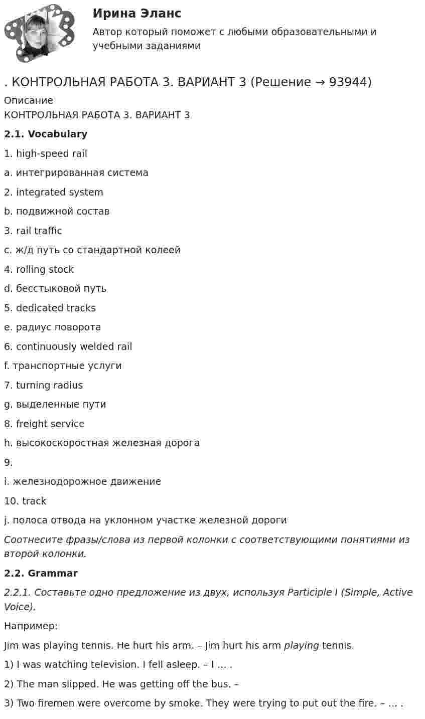     
            Описание
            КОНТРОЛЬНАЯ РАБОТА 3. ВАРИАНТ 3 2.1. Vocabulary  1.    high-speed rail a.     интегрированная система   2.    integrated system b.    подвижной состав   3.    rail traffic c.     ж/д путь со стандартной колеей   4.    rolling stock d.    бесстыковой путь   5.    dedicated tracks e.     радиус поворота   6.    continuously welded rail f.      транспортные услуги   7.    turning radius g.    выделенные пути   8.    freight service h.    высокоскоростная железная дорога   9.      i.      железнодорожное движение   10.   track j.      полоса отвода на уклонном участке железной дороги Соотнесите фразы/слова из первой колонки с соответствующими понятиями из второй колонки. 2.2. Grammar  2.2.1. Составьте одно предложение из двух, используя Participle I (Simple, Active Voice).Например: Jim was playing tennis. He hurt his arm. – Jim hurt his arm playing tennis. 	1)      I was watching television. I fell asleep. – I … .	2)      The man slipped. He was getting off the bus. –	3)      Two firemen were overcome by smoke. They were trying to put out the fire. – … .    
            
            
            Контрольная работа (2 семестр, 5 Вариант), Высшая математика (ВМ) .  КОНТРОЛЬНАЯ  РАБОТА  3.  ВАРИАНТ 3Контрольная работа 3 варианта - (2, 4, 9)Контрольная работа 3 -КОНСТИТУЦИОННОЕ ПРАВО - 9 задачиКонтрольная работа -4Контрольная работа 4 - вариант 9 по Высшей математике ОмГУПСконтрольная работа 4 вариант блокчейнКонтрольная работа 2 вариант 1 физика ТулГУ семестр 1Контрольная работа 2 вариант 2 физика ТулГУ семестр 1Контрольная работа 2, Вариант 4Контрольная работа 2В учет в банкахКонтрольная работа 2 Задание 4 ГРАММАТИКА Возвратные глаголы. Употребление личных местоимений в DativКонтрольная работа 2 Задание к разделу Строение атома ВАРИАНТ - 4контрольная работа: 2 задания