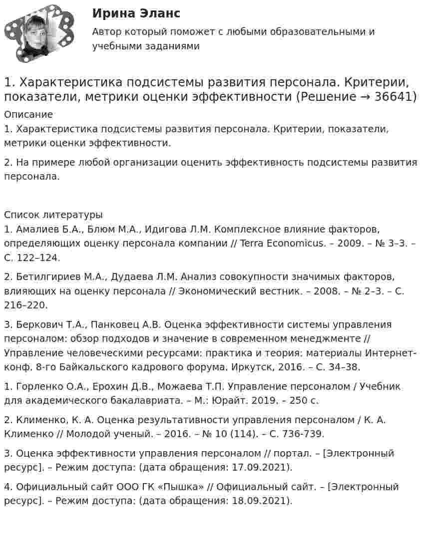     
          Описание
          1. Характеристика подсистемы развития персонала. Критерии, показатели, метрики оценки эффективности.  2. На примере любой организации оценить эффективность подсистемы развития персонала.   
          Список литературы
          	1. Амалиев Б.А., Блюм М.А., Идигова Л.М. Комплексное влияние факторов, определяющих оценку персонала компании // Terra Economicus. – 2009. – № 3–3. – С. 122–124. 	2. Бетилгириев М.А., Дудаева Л.М. Анализ совокупности значимых факторов, влияющих на оценку персонала // Экономический вестник. – 2008. – № 2–3. – С. 216–220. 	3. Беркович Т.А., Панковец А.В. Оценка эффективности системы управления персоналом: обзор подходов и значение в современном менеджменте // Управление человеческими ресурсами: практика и теория: материалы Интернет-конф. 8-го Байкальского кадрового форума. Иркутск, 2016. – С. 34–38.	 	1. Горленко О.А., Ерохин Д.В., Можаева Т.П. Управление персоналом / Учебник для академического бакалавриата. – М.: Юрайт. 2019. – 250 с. 	2. Клименко, К. А. Оценка результативности управления персоналом / К. А. Клименко // Молодой ученый. – 2016. – № 10 (114). – С. 736-739. 	3. Оценка эффективности управления персоналом // портал. – [Электронный ресурс]. – Режим доступа:  (дата обращения: 17.09.2021). 	4. Официальный сайт ООО ГК «Пышка» // Официальный сайт. – [Электронный ресурс]. – Режим доступа:  (дата обращения: 18.09.2021).    
            
            
            1. Формы монополий и их эволюция. 2. Cпрос на продукцию конкурентной отрасли Qd=55-P, а предложение Qs=2P-5. Если у одной их фирм отрасли восходящий участок кривой MC=3Q+5, то при каких цене и объеме производства фирма максимизирует прибыль? 1. Характеристика подсистемы развития персонала. Критерии, показатели, метрики оценки эффективности1. Цель практического занятия Изучение метода организации виртуальной и физической памяти в управляющих комплексах средств связи с микропроцессорным управлением.1.	Центральное проецирование образуется, если проецирующие лучи Выберите один ответ:  a.расположены параллельно между собой  b.перпендикулярны плоскостям проекций  c.проходят через точку, называемую центром проецирования  d.расположены произвольно1.	Часть пространства, которая ограничена по наружному контуру замкнутой поверхностью - Выберите один ответ: a.Изделие b.Фигура c.Внешняя форма d.Геометрическое тело1. Чем обусловлена актуальность и необходимость изучения дисциплины «Макроэкономическое планирование и прогнозирование»? 2. В чем состоит сущность процессов прогнозирования и планирования? 3. Чем отличается план от прогноза? Как они взаимосвязаны?1. Чистая монополия и совершенная конкуренция: сравнительная характеристика. Возможные плюсы и минусы каждой рыночной модели. 2. Фирма работает на рынке совершенной конкуренции. Цена единицы производимой продукции сложилась на уровне P = MR = 20.1. Укажите, о каком виде маркетинга идет речь? 1) Компания сети ресторанов McAlister's Deli (США) доказала, что, уделяя серьезное внимание удовлетворению клиентов, можно повысить продажи, даже не прибегая к широкой рекламе.1 Укажите основные этапы развития радикальных теорий в криминологии, раскройте их содержание и охарактеризуйте их современное состояние1. Управленческий учет — это система А. Затрат Б. Калькулирования себестоимости В. Эффективности управления организацией Г. Обеспечения предприятия кадрами 2. Объектами управленческого учета являются А. Производственные ресурсы 1. Уравнение координаты имеет вид x = 10 – 2t + 2t2. Определить координату тела через 10 с, 20 с. Построить график скорости.1. У сборщика 10 деталей, мало отличающихся друг от друга. Из них четыре первого, по две второго, третьего и четвёртого видов. Какова вероятность того, что среди шести взятых одновременно деталей три окажутся первого вида, две второго и одна третьего?1.Фермер на своем участке может выращивать для продажи морковь и свеклу. Он использует труд 10 сезонных рабочих. Каждый из рабочих может вырастить либо 100 кг свеклы, либо 80 кг моркови. Постройте график производственных возможностей фермерского хозяйства и объясните, почему он имеет такую форму.1. Фирма, занимающаяся производством программного обеспечения для телевидения (заставки, спецэффекты, экранный дизайн и т.д.), решила выпускать компьютерные игры на основе развитой 3D графики и видеоэффектах. Какую из эталонных стратегий использует фирма? Назвать стратегию и группу, к которой она относится. Назвать другие стратегии этой группы. Каковы условия успешности этой стратегии?