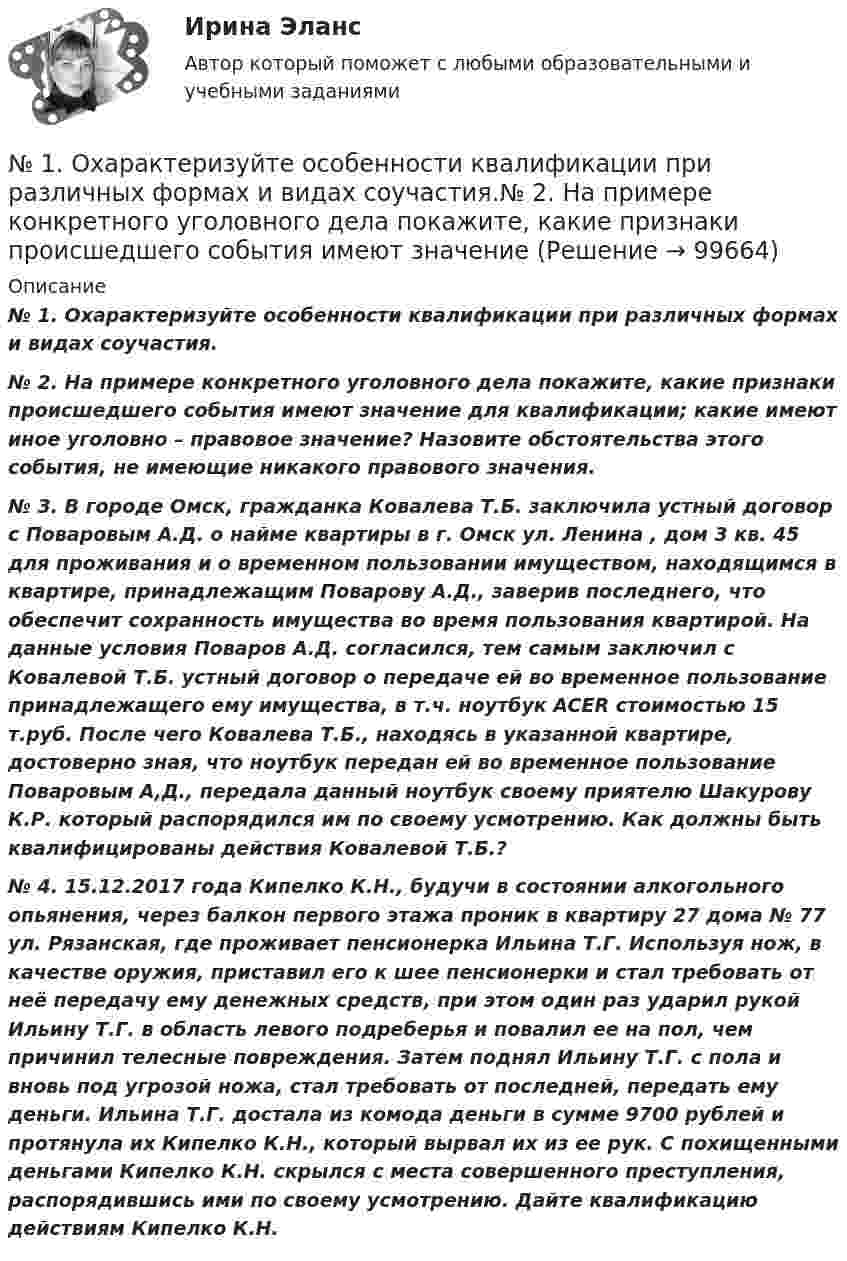      
            Описание
             № 1. Охарактеризуйте особенности квалификации при различных формах и видах соучастия. № 2. На примере конкретного уголовного дела покажите, какие признаки происшедшего события имеют значение для квалификации; какие имеют иное уголовно – правовое значение? Назовите обстоятельства этого события, не имеющие никакого правового значения. № 3. В городе Омск, гражданка Ковалева Т.Б. заключила устный договор с Поваровым А.Д. о найме квартиры в г. Омск ул. Ленина , дом 3 кв. 45 для проживания и о временном пользовании имуществом, находящимся в квартире, принадлежащим Поварову А.Д., заверив последнего, что обеспечит сохранность имущества во время пользования квартирой. На данные условия Поваров А.Д. согласился, тем самым заключил с Ковалевой Т.Б. устный договор о передаче ей во временное пользование принадлежащего ему имущества, в т.ч. ноутбук ACER стоимостью 15 т.руб. После чего Ковалева Т.Б., находясь в указанной квартире, достоверно зная, что ноутбук передан ей во временное пользование Поваровым А,Д., передала данный ноутбук своему приятелю Шакурову К.Р. который распорядился им по своему усмотрению. Как должны быть квалифицированы действия Ковалевой Т.Б.? № 4. 15.12.2017 года Кипелко К.Н., будучи в состоянии алкогольного опьянения, через балкон первого этажа проник в квартиру 27 дома № 77 ул. Рязанская, где проживает пенсионерка Ильина Т.Г. Используя нож, в качестве оружия, приставил его к шее пенсионерки и стал требовать от неё передачу ему денежных средств, при этом один раз ударил рукой Ильину Т.Г. в область левого подреберья и повалил ее на пол, чем причинил телесные повреждения. Затем поднял Ильину Т.Г. с пола и вновь под угрозой ножа, стал требовать от последней, передать ему деньги. Ильина Т.Г. достала из комода деньги в сумме 9700 рублей и протянула их Кипелко К.Н., который вырвал их из ее рук. С похищенными деньгами Кипелко К.Н. скрылся с места совершенного преступления, распорядившись ими по своему усмотрению. Дайте квалификацию действиям Кипелко К.Н.   
            
            
            №1. Игральная кость бросается один раз. Найдите вероятность того, что на верхней грани выпадет менее пяти очков. №2. Игральная кость брошена 3 раза. Найдите вероятность того, что хотя бы один раз выпадет число, не делящееся на два. №3. В урне находятся 5 серых и 8 желтых шаров. Из урны поочередно вынимают два шара, но после первого вынимания ш№ 1. Охарактеризуйте особенности квалификации при различных формах и видах соучастия.№ 2. На примере конкретного уголовного дела покажите, какие признаки происшедшего события имеют значение№ 1. Составить план производства продукции, обеспечив максимум прибыли, учитывая ограничения, заданные в таблице 1. № 2. Распределить план перевозок однотипного груза от трёх поставщиков к четырём потребителям, обеспечив минимальные затраты на перевозку.№1. Составить план производства продукции, обеспечив максимум прибыли, учитывая ограничения, заданные в таблице 1. Таблица 1 Линейная оптимизация №2. Распределить план перевозок однотипного груза от трёх поставщиков к четырём потребителям, обеспечив минимальные затраты на перевозку. Исходные данные представлены в таблице 2.№ 2.	Влияние развития управленческой мысли на развитие кадрового консалтинг в России.№4. ВВП в условиях полной занятости составляет 200 млрд. руб. Фактический объём ВВП равен 160 млрд. руб. Сумма налогов составляет 10% от величины ВВП. Государственные расходы на товары и услуги равны 18 млрд. руб. Определите: 1) сальдо (дефицит или профицит) государственного бюджета; 2) как изменится сальдо государственного бюджета в условиях достижения полной занятости.№ 5.1. Частица движется так, что ее радиус-вектор зависит от времени по закону r (t)=i ⃗∙A(t/τ)^3+j ⃗∙B+k ⃗∙C(t/τ)^4, где A,B,C – постоянные величины, i ⃗,j ⃗,k ⃗ – единичные орты в декартовой системе координат. Найдите тангенс угла, под которым будет направлена скорость v ⃗ к оси z в момент времени t=1с, если τ=1с. A=3м,B=4м,C=5м.My name is Peter Jones. I am a twenty-four-year-old student from Australia. I study Spanish at London University. My interests are travelling and playing tennis. I don’t like reading or football.My perfect vacation essayMАРКЕТИНГОВЫЕ ИССЛЕДОВАНИЯMАРКЕТИНГОВЫЕ ИССЛЕДОВАНИЯ. Вариант 10Next time you __ (to observe) the relation between magnetism and the electric current.№ 18.1. Найти модуль разности векторов |a -b | и косинус угла α между векторами a ⃗ и b ⃗. Ответ округлить до двух значащих цифр. № 18.2. Найти модуль суммы векторов |a +b | и модуль векторного произведения |[a×b ]|. № 18.3. Найти значение производной от функции f(x)=e^3x∙ln⁡(3x) в точке с координатой x=1.№1 Выполните настройку полей. Должно быть: верхнее и правое 1,5 см, левое и нижнее 2,5 см. № Отформатируйте первую часть текста «по ширине», а вторую «по левому краю». Заголовки должны быть отформатированы «по центру».