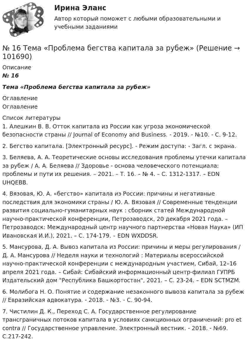       
            Описание
            № 16Тема «Проблема бегства капитала за рубеж» 
            Оглавление
            Оглавление 
            Список литературы
            	1.         Алешкин В. В. Отток капитала из России как угроза экономической безопасности страны // Journal of Economy and Business. - 2019. - №10. - С. 9-12. 	2.         Бегство капитала. [Электронный ресурс]. - Режим доступа:  - Загл. с экрана.	3.         Беляева, А. А. Теоретические основы исследования проблемы утечки капитала за рубеж / А. А. Беляева // Здоровье - основа человеческого потенциала: проблемы и пути их решения. – 2021. – Т. 16. – № 4. – С. 1312-1317. – EDN UHQEBB.	4.         Вязовая, Ю. А. «бегство» капитала из России: причины и негативные последствия для экономики страны / Ю. А. Вязовая // Современные тенденции развития социально-гуманитарных наук : сборник статей Международной научно-практической конференции, Петрозаводск, 20 декабря 2021 года. – Петрозаводск: Международный центр научного партнерства «Новая Наука» (ИП Ивановская И.И.), 2021. – С. 174-179. – EDN WXDDSR.	5.         Мансурова, Д. А. Вывоз капитала из России: причины и меры регулирования / Д. А. Мансурова // Неделя науки и технологий : Материалы всероссийской научно-практической конференции с международным участием, Сибай, 12–16 апреля 2021 года. – Сибай: Сибайский информационный центр-филиал ГУПРБ Издательский дом Республика Башкортостан, 2021. – С. 23-24. – EDN SCTMZM.	6.         Молибога Н. О. Понятие и содержание незаконного вывоза капитала за рубеж // Евразийская адвокатура. - 2018. - №3. - С. 90-94. 	7.         Чистилин Д. К., Переход С. А. Государственное регулирование трансграничных потоков капитала в условиях санкционных ограничений: pro et contra // Государственное управление. Электронный вестник. - 2018. - №69. С.217-242. 