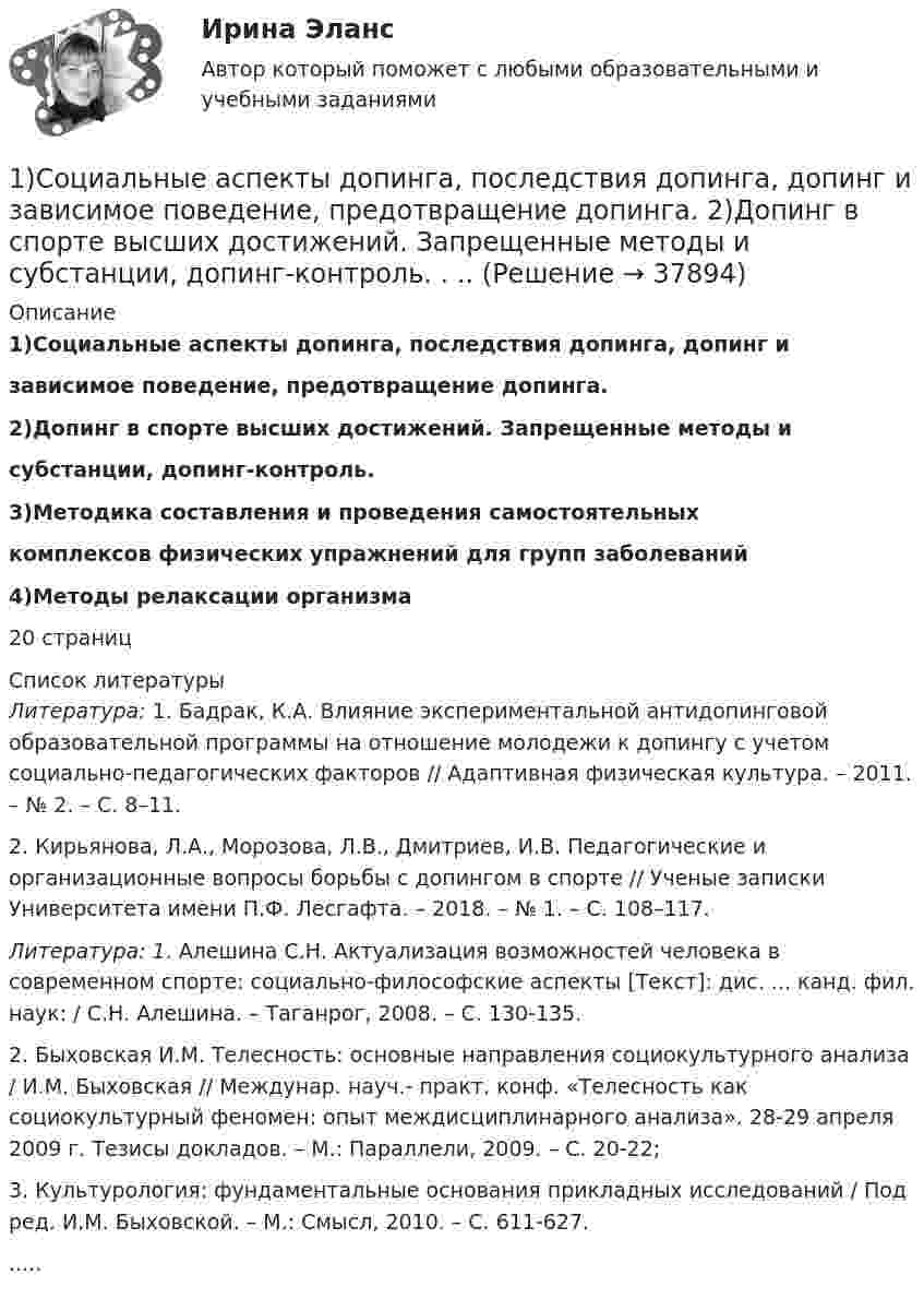      
          Описание
           1)Социальные аспекты допинга, последствия допинга, допинг и зависимое поведение, предотвращение допинга. 2)Допинг в спорте высших достижений. Запрещенные методы и субстанции, допинг-контроль.  3)Методика составления и проведения самостоятельных комплексов физических упражнений для групп заболеваний   4)Методы релаксации организма 20 страниц  
          Список литературы
           Литература: 1. Бадрак, К.А. Влияние экспериментальной антидопинговой образовательной программы на отношение молодежи к допингу с учетом социально-педагогических факторов // Адаптивная физическая культура. – 2011. – № 2. – С. 8–11. 	2. Кирьянова, Л.А., Морозова, Л.В., Дмитриев, И.В. Педагогические и организационные вопросы борьбы с допингом в спорте // Ученые записки Университета имени П.Ф. Лесгафта. – 2018. – № 1. – С. 108–117. Литература: 1. Алешина С.Н. Актуализация возможностей человека в современном спорте: социально-философские аспекты [Текст]: дис. ... канд. фил. наук: / С.Н. Алешина. – Таганрог, 2008. – C. 130-135. 	2. Быховская И.М. Телесность: основные направления социокультурного анализа / И.М. Быховская // Междунар. науч.- практ. конф. «Телесность как социокультурный феномен: опыт междисциплинарного анализа». 28-29 апреля 2009 г. Тезисы докладов. – М.: Параллели, 2009. – С. 20-22; 	3. Культурология: фундаментальные основания прикладных исследований / Под ред. И.М. Быховской. – М.: Смысл, 2010. – С. 611-627. .....
            
            
            1. Составьте таблицу «Признаки государства». 2. Правовой статус человека и гражданина по Конституции РФ и основным международным документам	1)Социальные аспекты допинга, последствия допинга, допинг и   зависимое поведение, предотвращение допинга.  	2)Допинг в спорте высших достижений. Запрещенные методы и   субстанции, допинг-контроль. . 	..1. Спроектируйте бланки для писем с угловым и продольным расположением и бланк приказа с продольным расположением постоянных реквизитов для перечисленных ниже организаций.1С-разработчик - ВСЕ РЕШЕНИЯ на все задания.. 1. Среди 17 студентов группы, из которых 8 девушек, разыгрываются 7 билетов, причём каждый может выиграть только один билет. Какова вероятность того, что среди обладателей билетов окажутся 4 девушки? 2. В урне 4 белых и 6 красных шаров. Наудачу извлекаются 3 шара. Найти вероятность того, что среди них окажется менее двух красных шаров.1. Среди преимуществ корпоративной формы бизнеса можно выделить следующие: A. ограниченная ответственность акционеров по обязательствам корпорации; Б. возможность привлечения дополнительного капитала на фондовом рынке;1. Статистическое изучение взаимосвязи социально-экономических явлений Известны следующие данные о деятельности 10 предприятий за квартал (таблица 1). Используя эти данные проведите статистический анализ взаимосвязи приведенных показателей. Результаты расчетов оформите в виде таблицы. Проанализируйте полученные результаты.1. Составить блок-схему (опорный конспект) по теме: «Блок-схема на те-му «Основные подходы к рассмотрению трансакционных издержек: издержки функционирования рыночного механизма и внутрифирменной координации». 2. Используя классификацию Норта-Эггертсона, опишите трансакцион-ные издержки самостоятельного поиска жилья на рынке вторичной недвижимо-сти. 3. Провести анализ практический ситуации (кейс).1. Составить и оформить приказ о проведении аттестации руководителей и специалистов торговой компании. В констатирующей части текста укажите, что в целях улучшения подбора, расстановки и подготовки кадров, повышения деловой активности, качества и эффективности работы, обеспечения более тесной связи материальных и моральных стимулов с результатами труда1. Составить и оформить приказ ПАО «Радуга» о реорганизации канцелярии в отдел информационно-документационного обеспечения (ОИДО). В констатирующей части необходимо сослаться на расширение функций и внедрение в работу системы электронного документооборота.1. Составить и оформить приказ по ПАО «Восход» об использовании отходов пиломатериалов. В констатирующей части укажите, что при проверке работы склада пиломатериалов были выявлены факты отпуска в котельную для сжигания отходов пиломатериалов длиной свыше 20 см.1.	Составьте математическую модель задачи линейного программирования.  2.	Решите её средствами Excel с использованием  Поиска решений. 3.	Проинтерпретируйте найденное решение.1.    Составьте математическую модель задачи о назначениях.   2.    Решите её средствами Excel с использованием  Поиска решений.  3.    Проинтерпретируйте найденное решение.1. Составьте список праздников, которые можно провести в гостиничном комплексе в рамках культурно-досуговой деятельности отдыхающих. 2 Из составленного Вами списка, выберите один праздник и разработайте сценарий его проведения, учитывая при этом аудиторию, на которую он будет рассчитан (тема № 2).