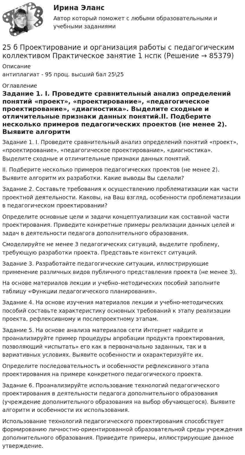     
            Описание
            антиплагиат - 95 проц. высший бал 25\25 
            Оглавление
            Задание 1. I. Проведите сравнительный анализ определений понятий «проект», «проектирование», «педагогическое проектирование», «диагностика». Выделите сходные и отличительные признаки данных понятий.II. Подберите несколько примеров педагогических проектов (не менее 2). Выявите алгоритм их разработки. Какие выводы Вы сделали?Задание 2. Составьте требования к осуществлению проблематизации как части проектной деятельности. Каковы, на Ваш взгляд, особенности проблематизации в педагогическом проектировании?Определите основные цели и задачи концептуализации как составной части проектирования. Приведите конкретные примеры реализации данных целей и задач в деятельности педагога дополнительного образования.Смоделируйте не менее 3 педагогических ситуаций, выделите проблему, требующую разработки проекта. Представьте контекст ситуаций.Задание 3. Разработайте педагогические ситуации, иллюстрирующие применение различных видов публичного представления проекта (не менее 3).На основе материалов лекции и учебно–методических пособий заполните таблицу «Функции педагогического планирования».Задание 4. На основе изучения материалов лекции и учебно-методических пособий составьте характеристику основных требований к этапу реализации проекта, рефлексивному и послепроектному этапам. Задание 5. На основе анализа материалов сети Интернет найдите и проанализируйте пример процедуры апробации продукта проектирования, позволяющий «испытать» его как в первоначально заданных, так и в вариативных условиях. Выявите особенности и охарактеризуйте их.Определите последовательность и особенности рефлексивного этапа проектирования на примере конкретного педагогического проекта.Задание 6. Проанализируйте использование технологий педагогического проектирования в деятельности педагога дополнительного образования (учреждение дополнительного образования на выбор обучающегося). Выявите алгоритм и особенности их использования.Использование технологий педагогического проектирования способствует формированию личностно-ориентированной образовательной среды учреждения дополнительного образования. Приведите примеры, иллюстрирующие данное утверждение.  
            
            
            25 б Практическая 2 НСПК Основные виды и способы организации досуговой деятельности по изобразительному и декоративно-прикладному искусству (ИЗО) 25 б Проектирование и организация работы с педагогическим коллективом Практическое занятие 1 нспк25 б Проектирование и организация работы с педагогическим коллективом Практическое занятие 2 нспк25 б Содержание и методика проведения культурно-досуговых массовых мероприятий ( ПДО )Практическое занятие 1 НСПК25 б Содержание и методика проведения культурно-досуговых массовых мероприятий ПДО  Практическое занятие 2 НСПК[ 25 из 25 баллов] Практическое занятие 1 по астрономии (НСПК) [25 из 25 баллов] Практическое занятие 2 по БЖД (Для девушек, НСПК)257. Составьте схему гальванического элемента, в основе которого лежит реакция, протекающая по уравнению: Ni + Pb(NO₃)₂ = Ni(NO₃)₂ + Pb  Напишите электронные уравнения анодного и катодного процессов. Вычислите ЭДС этого элемента257. Составьте схему и напишите уравнения электродных процессов, протекающих на кобальтовых электродах257. Составьте схему и напишите уравнения электродных процессов, протекающих на кобальтовых электродах (с учетом перенапряжения) при электролизе водного раствора щелочи KOH в атмосфере воздуха, при активности ионов калия 1 моль/л (среда щелочная258. Через раствор соли Ni(NO₃)₂ в течение 2,45 часов пропускали ток силой 3,5 А. Определите, на сколько граммов за это время уменьшилась масса никелевого анода. Ответ: 9,39 г.259. Составьте схему и напишите уравнения электродных процессов, протекающих на никелевых электродах (с учетом перенапряжения) при электролизе водного раствора соли Cr₂(SO₄)₃ в стандартных условиях, при активности ионов хрома 1 моль/л (среда25 б Методика организации досуговых мероприятий (ПДО, 2 часть) Практическая 3 НСПК25 б Методика организации досуговых мероприятий (ПДО, 2 часть) Практическая 4 НСПК