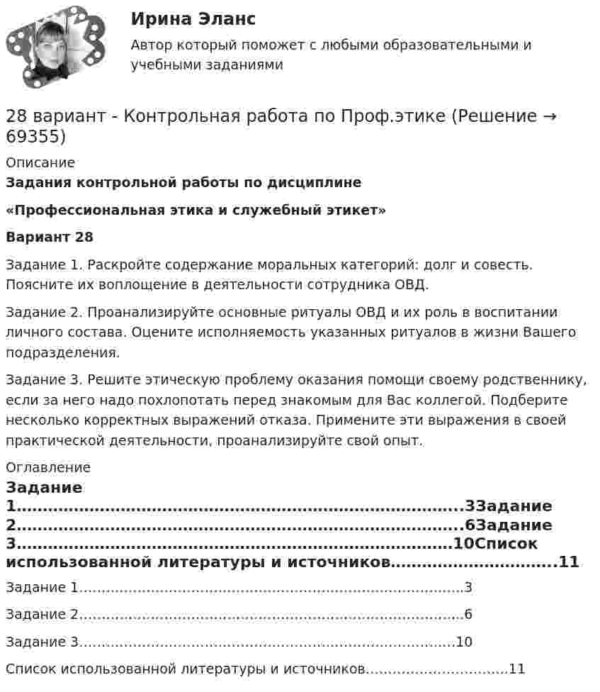     
            Описание
              Задания контрольной работы по дисциплине «Профессиональная этика и служебный этикет»  Вариант 28	Задание 1. Раскройте содержание моральных категорий: долг и совесть. Поясните их воплощение в деятельности сотрудника ОВД.	Задание 2. Проанализируйте основные ритуалы ОВД и их роль в воспитании личного состава. Оцените исполняемость указанных ритуалов в жизни Вашего подразделения.	Задание 3. Решите этическую проблему оказания помощи своему  родственнику, если за него надо похлопотать перед знакомым для Вас коллегой. Подберите несколько корректных выражений отказа. Примените эти выражения в своей практической деятельности, проанализируйте свой опыт.  
            Оглавление
            Задание 1…………………………………………………………………………..3Задание 2…………………………………………………………………………..6Задание 3…………………………………………………………………………10Список использованной литературы и источников…………………………..11   
            
            
            280. Чем обусловлена постоянная жёсткость воды? Какие существуют химические способы устранения постоянной жёсткости воды? Напишите уравнения соответствующих реакций. Чему равна жёсткость воды, в 10 л которой содержится 0,025 моль сульфата магния? 28 вариант - Контрольная работа по Проф.этике28. Запишите электронные конфигурации атомов и ионов: а) Na⁰, Na⁺; б) Se⁰, Se²⁻; в) Mn⁰, Mn²⁺.28. При каких температурах возможен процесс восстановления:  Fе₂О₃(к) + 3Н₂(г) ↔ 2Fе(к) + 3Н₂О(г)?28 ПРОМЕЖУТОЧНЫХ ТЕСТОВ, ИТОГОВЫЙ ТЕСТ 81% , ПРАКТИЧЕСКИЕ ЗАДАНИЯ К ВКСу РОСДИСТАНТ28. Рассчитайте ΔᵣHº₂₉₈ и ΔᵣSº₂₉₈ реакции  С₂Н₄ (г) + Н₂ (г) →  С₂Н₆ (г).  Возможно ли протекание этой реакции при стандартных условиях? Определите, при каких температурах возможен этот процесс.28. Составьте электронные формулы двух элементов четвертого периода, находящихся в седьмой группе. По какой причине эти элементы находятся: а) в одном периоде? б) в одной группе; в) в разных подгруппах?276. Почему необходимо устранять избыточную жёсткость воды? Чем опасна такая вода? Приведите примеры. К 280 л жесткой воды прибавили 62,5 г карбоната натрия. Напишите уравнения возможных при этом реакций. Рассчитайте на сколько ммоль/л понизилась277. Чем обусловлена временная жёсткость воды? Какими методами можно устранить избыточную временную жёсткость воды? Напишите необходимые уравнения химических реакций. Вода, содержащая только гидрокарбонат магния, имеет жесткость 7,8 ммоль/л.278. Что понимают под жёсткостью воды? В чем измеряется жёсткость воды? Какую массу гидроксида кальция надо прибавить к 150 л воды, чтобы устранить временную жесткость воды, равную 2,5 ммоль/л? К какой группе жёсткости относится такая вода?279. Что такое титрование? На каком законе основан метод титрования? Дайте формулировку этого закона. На титрование 40 мл воды потребовалось 3,85 мл 0,15 н. раствора HCl. Чему равна карбонатная жесткость воды? К какой группе жесткости27 вариант27.	Ключевые элементы системы производственного снабжения27. Могут ли в стандартных условиях самопроизвольно протекать следующие реакции:  1) Fe₂O₃(к) + 3H₂(г) → 2Fe(к) + 3H₂O(г);  2) Fe₂O₃(к) + 3C(к) → 2Fe(к) + 3СO(г);  3) Fe₂O₃(к) + 2Al(к) → 2Fe(к) + Al₂O₃(г).  Сделайте вывод на основании расчета