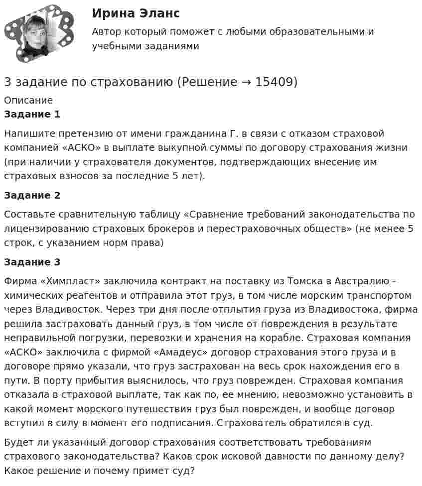     
          Описание
          Задание 1Напишите претензию от имени гражданина Г. в связи с отказом страховой компанией «АСКО» в выплате выкупной суммы по договору страхования жизни (при наличии у страхователя документов, подтверждающих внесение им страховых взносов за последние 5 лет).Задание 2  	Составьте сравнительную таблицу «Сравнение требований законодательства по лицензированию страховых брокеров и перестраховочных обществ» (не менее 5 строк, с указанием норм права)Задание 3Фирма «Химпласт» заключила контракт на поставку из Томска в Австралию - химических реагентов и отправила этот груз, в том числе морским транспортом через Владивосток. Через три дня после отплытия груза из Владивостока, фирма решила застраховать данный груз, в том числе от повреждения в результате неправильной погрузки, перевозки и хранения на корабле. Страховая компания «АСКО» заключила с фирмой «Амадеус» договор страхования этого груза и в договоре прямо указали, что груз застрахован на весь срок нахождения его в пути. В порту прибытия выяснилось, что груз поврежден. Страховая компания отказала в страховой выплате, так как по, ее мнению, невозможно установить в какой момент морского путешествия груз был поврежден, и вообще договор вступил в силу в момент его подписания. Страхователь обратился в суд.	Будет ли указанный договор страхования соответствовать требованиям страхового законодательства? Каков срок исковой давности по данному делу? Какое решение и почему примет суд?   
            
            
            3. Задание 9 Заполните приведенную ниже таблицу, сгруппировав цели организации по критерию деления на постоянные и разовые. 1. Разработать новую модель продукции 2. Разработать систему учета и контроля, соответствующую мировым стандартам 3. Корректировать цены на продукцию в зависимости от затрат и качества 3 задание по страхованию3 ЗАДАНИЕ (ТЕС), ПРАКТИЧЕСКИЕ ЗАДАНИЯ К ВКСу и ИТОГОВЫЙ ТЕСТ 82% РОСДИСТАНТ3 задания (заболевания, комплекс, суточный расход)3  задания по ГРАЖДАНСКОМУ ПРОЦЕССУ3 задания по ИНФОРМАТИКЕ (И составит отчёт по ним)3 задания по КП по основам права для гуманитарных специальностей РУДН3. Дано (по вариантам):    Вариант Количество денег в обращении, млрд. руб. Реальный ВВП, млрд. руб. Средний уровень цен3. Задание 11 Предприятие, выпускающее электронагревательные приборы, не имеет собственной торговой сети. Выпускаемую продукцию предприятие передает посреднической фирме, которая реализует электронагревательные приборы в принадлежащих ей магазинах.3. Задание 13 Отдел человеческих ресурсов Европейской штаб-квартиры многонациональной корпорации провел анонимный опрос сотрудников с целью выяснения их отношения к процедуре аттестации, проводимой в штаб-квартире по классической схеме: ежегодное аттестационное собеседование с руководителем, заполнение специальных форм оценки и плана развития, повышение базового оклада в соответствии с аттестационной оценкой.3. Задание 16 Хлебопекарные предприятия, как правило, сталкиваются с проблемой своевременного удовлетворения утреннего заказа торговой сети. Большинство магазинов хотели бы получать хлебобулочные изделия в широком ассортименте уже к открытию магазина.3. Задание 1 Изучив материалы учебного пособия (разд. 4), определите, на какой стадии жизненного цикла организация формирует миссию. Ответы запишите в таблицу.3. Задание: 3.1. Пусть элементами множеств являются точки кругов A, B, C, D, E, F, а универсумом U — точки прямоугольника. С помощью теоретико-множественных операций описать элементы множеств, принадлежащие за-штрихованным областям S1, S2, S3 и общей заштрихованной области S.3. Задание 3 Фирма ежемесячно производит 5000 компьютеров. Чтобы серьезно противостоять конкурентам, ей предстоит сделать выбор: 1) снизить цену на продукцию на 10%. Тогда прибыль вашей фирмы от продажи каждого компьютера сократится с 300 до 200 у.е.; 2) усилить рекламу и увеличить сеть сбытовых организаций. При этом рекламные затраты на единицу продукции возрастут со 100 до 150 у.е., а сбытовые – с 50 до 120 у.е.