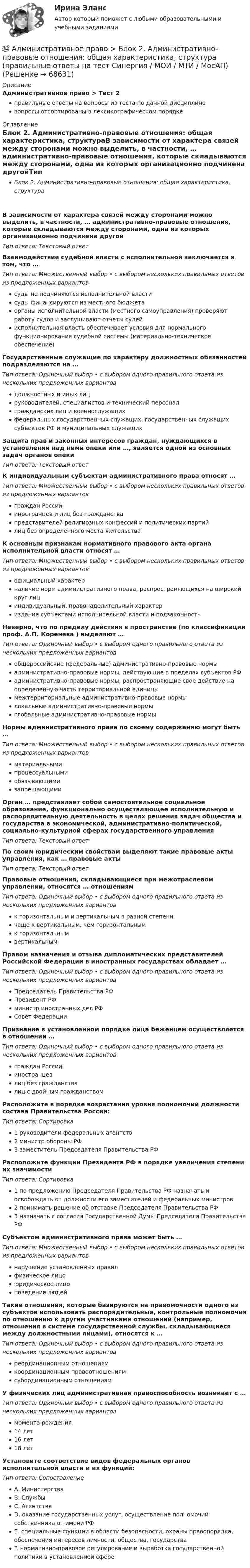     
            Описание
            Административное право > Тест 2правильные ответы на вопросы из теста по данной дисциплиневопросы отсортированы в лексикографическом порядке 
            Оглавление
            Блок 2. Административно-правовые отношения: общая характеристика, структураВ зависимости от характера связей между сторонами можно выделить, в частности, … административно-правовые отношения, которые складываются между сторонами, одна из которых организационно подчинена другойТип ответа: Текcтовый ответ Взаимодействие судебной власти с исполнительной заключается в том, что …Тип ответа: Множественный выбор • с выбором нескольких правильных ответов из предложенных вариантовсуды не подчиняются исполнительной властисуды финансируются из местного бюджетаорганы исполнительной власти (местного самоуправления) проверяют работу судов и заслушивают отчеты судейисполнительная власть обеспечивает условия для нормального функционирования судебной системы (материально-техническое обеспечение)Государственные служащие по характеру должностных обязанностей подразделяются на …Тип ответа: Одиночный выбор • с выбором одного правильного ответа из нескольких предложенных вариантовдолжностных и иных лицруководителей, специалистов и технический персоналгражданских лиц и военнослужащихфедеральных государственных служащих, государственных служащих субъектов РФ и муниципальных служащихЗащита прав и законных интересов граждан, нуждающихся в установлении над ними опеки или …, является одной из основных задач органов опекиТип ответа: Текcтовый ответ К индивидуальным субъектам административного права относят …Тип ответа: Множественный выбор • с выбором нескольких правильных ответов из предложенных вариантовграждан Россиииностранцев и лиц без гражданствапредставителей религиозных конфессий и политических партийлиц без определенного места жительстваК основным признакам нормативного правового акта органа исполнительной власти относят …Тип ответа: Множественный выбор • с выбором нескольких правильных ответов из предложенных вариантовофициальный характерналичие норм административного права, распространяющихся на широкий круг лициндивидуальный, правонаделительный характериздание субъектами исполнительной власти и подзаконностьНеверно, что по пределу действия в пространстве (по классификации проф. А.П. Коренева ) выделяют …Тип ответа: Одиночный выбор • с выбором одного правильного ответа из нескольких предложенных вариантовобщероссийские (федеральные) административно-правовые нормыадминистративно-правовые нормы, действующие в пределах субъектов РФадминистративно-правовые нормы, распространяющие свое действие на определенную часть территориальной единицымежтерриториальные административно-правовые нормылокальные административно-правовые нормыглобальные административно-правовые нормыНормы административного права по своему содержанию могут быть …Тип ответа: Множественный выбор • с выбором нескольких правильных ответов из предложенных вариантовматериальнымипроцессуальнымиобязывающимизапрещающимиОрган … представляет собой самостоятельное социальное образование, функционально осуществляющее исполнительную и распорядительную деятельность в целях решения задач общества и государства в экономической, административно-политической, социально-культурной сферах государственного управленияТип ответа: Текcтовый ответ По своим юридическим свойствам выделяют такие правовые акты управления, как … правовые актыТип ответа: Текcтовый ответ Правовые отношения, складывающиеся при межотраслевом управлении, относятся … отношениямТип ответа: Одиночный выбор • с выбором одного правильного ответа из нескольких предложенных вариантовк горизонтальным и вертикальным в равной степеничаще к вертикальным, чем горизонтальнымк горизонтальнымвертикальнымПравом назначения и отзыва дипломатических представителей Российской Федерации в иностранных государствах обладает …Тип ответа: Одиночный выбор • с выбором одного правильного ответа из нескольких предложенных вариантовПредседатель Правительства РФПрезидент РФминистр иностранных дел РФСовет ФедерацииПризнание в установленном порядке лица беженцем осуществляется в отношении …Тип ответа: Одиночный выбор • с выбором одного правильного ответа из нескольких предложенных вариантовграждан Россиииностранцевлиц без гражданствалиц с двойным гражданствомРасположите в порядке возрастания уровня полномочий должности состава Правительства России:Тип ответа: Сортировка1 руководители федеральных агентств 2 министр обороны РФ 3 заместитель Председателя Правительства РФРасположите функции Президента РФ в порядке увеличения степени их значимостиТип ответа: Сортировка1 по предложению Председателя Правительства РФ назначать и освобождать от должности его заместителей и федеральных министров 2 принимать решение об отставке Председателя Правительства РФ 3 назначать с согласия Государственной Думы Председателя Правительства РФСубъектом административного права может быть …Тип ответа: Множественный выбор • с выбором нескольких правильных ответов из предложенных вариантовнарушение установленных правилфизическое лицо юридическое лицо поведение людейТакие отношения, которые базируются на правомочности одного из субъектов использовать распорядительные, контрольные полномочия по отношению к другим участниками отношений (например, отношения в системе государственной службы, складывающиеся между должностными лицами), относятся к …Тип ответа: Одиночный выбор • с выбором одного правильного ответа из нескольких предложенных вариантовреординационным отношениямкоординационным правоотношениямсубординационным отношениямУ физических лиц административная правоспособность возникает с …Тип ответа: Одиночный выбор • с выбором одного правильного ответа из нескольких предложенных вариантовмомента рождения14 лет16 лет18 летУстановите соответствие видов федеральных органов исполнительной власти и их функций:Тип ответа: СопоставлениеA. Министерства B. Службы C. Агентства D. оказание государственных услуг, осуществление полномочий собственника от имени РФ E. специальные функции в области безопасности, охраны правопорядка, обеспечения интересов личности, общества, государства F. нормативно-правовое регулирование и выработка государственной политики в установленной сфере   
            
            
            Административное право (блок 2-3) тест с ответами Синергия/МОИ/ МТИ /МОСАП💯 Административное право > Блок 2. Административно-правовые отношения: общая характеристика, структура (правильные ответы на тест Синергия / МОИ / МТИ / МосАП)💯 Административное право > Блок 3. Административный процесс и административное производство (правильные ответы на тест Синергия / МОИ / МТИ / МосАП)Административное право ВСЕ ЗАДАНИЯ ⭐ Административное право (все ответы на тест Синергия / МТИ / МосАП, июль 2022)Административное право  задание 2 административное право задания💯 Административное право [Блок 1] (ответы на тесты Синергия / МОИ / МТИ / МосАП, декабрь 2023)💯 Административное право [Блок 1] (ответы на тесты Синергия / МОИ / МТИ / МосАП, ноябрь 2023)💯 Административное право [Блок 1] (ответы на тесты Синергия / МОИ / МТИ / МосАП, сентябрь 2023)💯 Административное право [Блок 1] (ответы на тесты Синергия / МТИ / МосАП, апрель 2023)💯 Административное право [Блок 1] (ответы на тесты Синергия / МТИ / МосАП, январь 2023)💯 Административное право [Блок 1] (правильные ответы на тесты Синергия / МОИ / МТИ / МосАП)Административное право (блок 1) тест с ответами Синергия/МОИ/ МТИ /МОСАП
