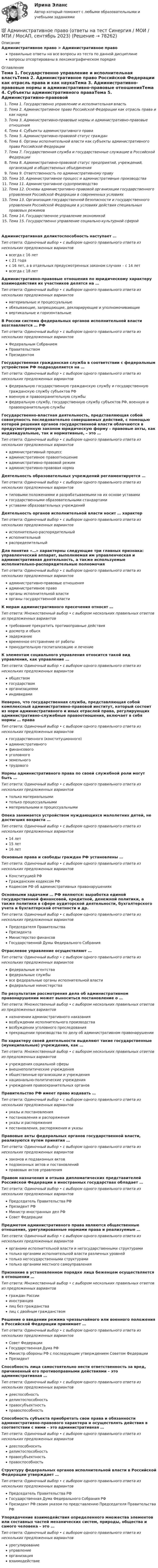      
            Описание
            Административное право > Административное правоправильные ответы на все вопросы из теста по данной дисциплиневопросы отсортированы в лексикографическом порядке 
            Оглавление
            Тема 1. Государственно управление и исполнительная властьТема 2. Административное право Российской Федерации как отрасль права и как наукаТема 3. Административно-правовые нормы и административно-правовые отношенияТема 4. Субъекты административного праваТема 5. Административно-правовой статус гражданТема 6. Органы исполнительной власти как субъекты административного права Российской ФедерацииТема 7. Государственная служба и государственные служащие в Российской ФедерацииТема 8. Административно-правовой статус предприятий, учреждений, организаций и общественных объединенияТема 9. Ответственность по административному правуТема 10. Административное процесс и административные производстваТема 11. Административное судопроизводствоТема 12. Основы административно-правовой организации государственного управления Российской Федерации в современных условияхТема 13. Организация государственной безопасности и государственного управления Российской Федерации в условиях действия специальных правовых режимовТема 14. Государственное управление экономикойТема 15. Государственно управление социально-культурной сферойАдминистративная деликтоспособность наступает …Тип ответа: Одиночный выбор • с выбором одного правильного ответа из нескольких предложенных вариантоввсегда с 16 летс 21 годас 16 лет, а в отдельных предусмотренных законом случаях – с 14 летвсегда с 18 летАдминистративно-правовые отношения по юридическому характеру взаимодействия их участников делятся на …Тип ответа: Одиночный выбор • с выбором одного правильного ответа из нескольких предложенных вариантовматериальные и процессуальныеобязывающие, запрещающие, декларирующие и уполномочивающиевертикальные и горизонтальныеВ России система федеральных органов исполнительной власти возглавляется … РФТип ответа: Одиночный выбор • с выбором одного правильного ответа из нескольких предложенных вариантовФедеральным СобраниемПравительствомПрезидентомГосударственная гражданская служба в соответствии с федеральным устройством РФ подразделяется на …Тип ответа: Одиночный выбор • с выбором одного правильного ответа из нескольких предложенных вариантовфедеральную государственную гражданскую службу и государственную гражданскую службу субъектов РФвоенную и правоохранительную службыфедеральную службу, государственную службу субъектов РФ, военную и правоохранительную службыГосударственно-властная деятельность, представляющая собой совокупность последовательно совершаемых действий, с помощью которой решения органов государственной власти облачаются в предусмотренную законом юридическую форму – правовые акты, как индивидуальные, так и нормативные, – это …Тип ответа: Одиночный выбор • с выбором одного правильного ответа из нескольких предложенных вариантовадминистративный процессадминистративное правоотношениеадминистративно-правовой режимадминистративно-правовая нормаДеятельность образовательных учреждений регламентируется …Тип ответа: Одиночный выбор • с выбором одного правильного ответа из нескольких предложенных вариантовтиповыми положениями и разрабатываемыми на их основе уставамигосударственными образовательными стандартамиуставами образовательных учрежденийДеятельность органов исполнительной власти носит … характерТип ответа: Одиночный выбор • с выбором одного правильного ответа из нескольких предложенных вариантовисполнительно-распорядительныйисполнительныйраспределительныйДля понятия «…» характерны следующие три главных признака: управленческий аппарат, выполняемая им управленческая и административная деятельность, а также используемые исполнительно-распорядительные полномочияТип ответа: Одиночный выбор • с выбором одного правильного ответа из нескольких предложенных вариантовадминистративно-правовые отношенияадминистративное правоорганы исполнительной властиорганы государственной властиК мерам административного пресечения относят …Тип ответа: Множественный выбор • с выбором нескольких правильных ответов из предложенных вариантовтребование прекратить противоправные действиядосмотр и обыскзадержаниевременное отстранение от работыпринудительную госпитализацию и лечениеК элементам социального управления относится такой вид управления, как управление …Тип ответа: Одиночный выбор • с выбором одного правильного ответа из нескольких предложенных вариантовобществомгосударствоморганизациямииндивидамиНеверно, что государственная служба, представляющая собой комплексный административно-правовой институт, который состоит из норм административного и иных отраслей права, регулирующих административно-служебные правоотношения, включает в себя нормы … праваТип ответа: Одиночный выбор • с выбором одного правильного ответа из нескольких предложенных вариантовгосударственного (конституционного)административногофинансовогоуголовногоземельноготрудовогоНормы административного права по своей служебной роли могут быть …Тип ответа: Одиночный выбор • с выбором одного правильного ответа из нескольких предложенных вариантовтолько материальнымитолько процессуальнымиматериальными и процессуальнымиОпека занимается устройством нуждающихся малолетних детей, не достигших возраста …Тип ответа: Одиночный выбор • с выбором одного правильного ответа из нескольких предложенных вариантов14 лет15 лет16 летОсновные права и свободы граждан РФ установлены …Тип ответа: Одиночный выбор • с выбором одного правильного ответа из нескольких предложенных вариантовКонституцией РФГражданским кодексом РФКодексом РФ об административных правонарушенияхОсновными задачами … РФ являются: выработка единой государственной финансовой, кредитной, денежной политики, а также политики в сфере аудиторской деятельности, бухгалтерского учета и бухгалтерской отчетности и др.Тип ответа: Одиночный выбор • с выбором одного правильного ответа из нескольких предложенных вариантовПредседателя ПравительстваПрезидентаМинистерство финансовГосударственной Думы Федерального СобранияОтраслевое управление осуществляют …Тип ответа: Одиночный выбор • с выбором одного правильного ответа из нескольких предложенных вариантовфедеральные агентствафедеральные службывсе федеральные органы исполнительной властифедеральные министерстваПо результатам рассмотрения дела об административном правонарушении может выноситься постановление о …Тип ответа: Множественный выбор • с выбором нескольких правильных ответов из предложенных вариантовназначении административного наказаниявозбуждении исполнительного производствавозбуждении уголовного преследованияпрекращении производства по делу об административном правонарушенииПо характеру своей деятельности выделяют такие государственные (муниципальные) учреждения, как …Тип ответа: Множественный выбор • с выбором нескольких правильных ответов из предложенных вариантовучреждения социальной сферывнешнеполитические учрежденияобщественные организации и учреждениянационально-политические учрежденияучреждения правоохранительных органовПравительство РФ имеет право издавать …Тип ответа: Одиночный выбор • с выбором одного правильного ответа из нескольких предложенных вариантовуказы и постановленияпостановления и распоряженияуказы и распоряженияпостановления, распоряжения и указыПравовые акты федеральных органов государственной власти, реализуются путем принятия …Тип ответа: Одиночный выбор • с выбором одного правильного ответа из нескольких предложенных вариантовзаконов и подзаконных актовподзаконных актов и постановленийправовых актов управленияПравом назначения и отзыва дипломатических представителей Российской Федерации в иностранных государствах обладает …Тип ответа: Одиночный выбор • с выбором одного правильного ответа из нескольких предложенных вариантовПредседатель Правительства РФПрезидент РФМинистр иностранных дел РФСовет ФедерацииПредметом административного права являются общественные отношения, урегулированные нормами права и реализуемые …Тип ответа: Одиночный выбор • с выбором одного правильного ответа из нескольких предложенных вариантоворганами исполнительной власти и негосударственными структурамитолько органами исполнительной власти различных уровнейтолько негосударственными структурамитолько органами местного самоуправленияПризнание в установленном порядке лица беженцем осуществляется в отношении …Тип ответа: Множественный выбор • с выбором нескольких правильных ответов из предложенных вариантовграждан Россиииностранцевлиц без гражданствалиц с двойным гражданствомРешение о введении режима чрезвычайного или военного положения в Российской Федерации принимает …Тип ответа: Одиночный выбор • с выбором одного правильного ответа из нескольких предложенных вариантовСовет ФедерацииГосударственная Дума РФМинистр обороны РФ с последующим утверждением Советом ФедерацииПрезидентСпособность лица самостоятельно нести ответственность за вред, причиненный его противоправными действиями – это административная …Тип ответа: Одиночный выбор • с выбором одного правильного ответа из нескольких предложенных вариантовдееспособностьделиктоспособностьправосубъектностьправоспособностьСпособность субъекта приобретать свои права и обязанности административно-правового характера и осуществлять действия в соответствии с ними – это административная …Тип ответа: Одиночный выбор • с выбором одного правильного ответа из нескольких предложенных вариантовдееспособноснтьделиктоспособностьправосубъектностьправоспособностьСтруктуру федеральных органов исполнительной власти в Российской Федерации утверждает …Тип ответа: Одиночный выбор • с выбором одного правильного ответа из нескольких предложенных вариантовПредседатель Правительства РФГосударственная Дума Федерального Собрания РФПрезидент РФ своим указом по представлению Председателя Правительства РФУпорядочение взаимодействия определенного множества элементов или составных частей механических систем, природы, общества и самого человека – это …Тип ответа: Одиночный выбор • с выбором одного правильного ответа из нескольких предложенных вариантовурегулированиеуправлениеорганизациявзаимодействие  
            
            
            Административное право (ответы на тест)💯 Административное право (ответы на тест Синергия / МОИ / МТИ / МосАП, сентябрь 2023)Административное право Ответы на тесты 1-4 и Итоговое тестирование Витте МУИВАдминистративное право. ПКЗ. СИУ РАНХИГС.Административное право практическая работаАдминистративное право (РАНХ и ГС)           Административное право.Рейтинговая Витте. 2022 (85/100)Административное право итоговый тест 29 из 30💯 Административное право > Итоговый тест (правильные ответы на тест Синергия / МОИ / МТИ / МосАП)🌞Административное право. Итоговый тест. Синергия / МТИ / МосАП. 2023 Новые ответы на высокий балл!💯 Административное право > Компетентностный тест (правильные ответы на тест Синергия / МОИ / МТИ / МосАП)Административное право (контрольная работа) 25 вопросов с ответами 84%💯 Административное право.ои(dor) (ответы на тест Синергия / МТИ / МосАП, апрель 2023)Административное право.ои(dor) тест с ответами Синергия/МОИ/ МТИ /МОСАП