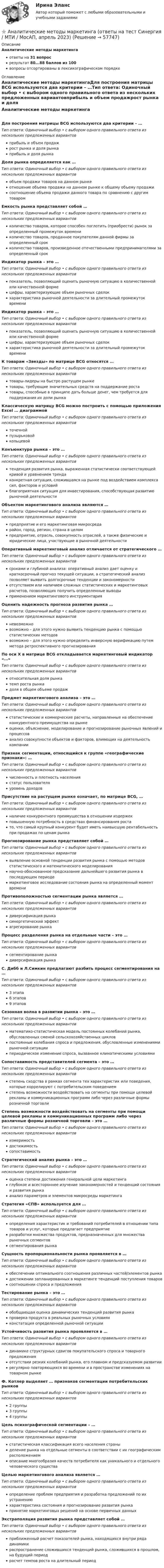      
            Описание
            Аналитические методы маркетингаответы на 31 вопросрезультат 80...88 баллов из 100вопросы отсортированы в лексикографическом порядке 
            Оглавление
            Аналитические методы маркетингаДля построения матрицы BCG используются два критерии – …Тип ответа: Одиночный выбор • с выбором одного правильного ответа из нескольких предложенных вариантовприбыль и объем продажрост рынка и доля рынкаприбыль и доля рынкаДоля рынка определяется как …Тип ответа: Одиночный выбор • с выбором одного правильного ответа из нескольких предложенных вариантовобъем продажи товаров на данном рынкеотношение объема продажи на данном рынке к общему объему продажисоотношение объема продажи данного товара по сравнению с другим товаромЕмкость рынка представляет собой …Тип ответа: Одиночный выбор • с выбором одного правильного ответа из нескольких предложенных вариантовколичество товаров, которое способен поглотить (приобрести) рынок за определенный промежуток времениколичество товаров, проданное покупателям данной фирмы за определенный срокколичество товаров, произведенное отечественными предпринимателями за определенный срокИндикатор рынка – это …Тип ответа: Одиночный выбор • с выбором одного правильного ответа из нескольких предложенных вариантовпоказатель, позволяющий оценить рыночную ситуацию в количественной или качественной формецифры, характеризующие объем рыночных сделокхарактеристика рыночной деятельности за длительный промежуток времениИндикатор рынка – это …Тип ответа: Одиночный выбор • с выбором одного правильного ответа из нескольких предложенных вариантовпоказатель, позволяющий оценить рыночную ситуацию в количественной или качественной формецифры, характеризующие объем рыночных сделокхарактеристика рыночной деятельности за длительный промежуток времениК товарам «Звезды» по матрице BCG относятся …Тип ответа: Одиночный выбор • с выбором одного правильного ответа из нескольких предложенных вариантовтовары-лидеры на быстро растущем рынкетовары, требующие значительных средств на поддержание ростатовары, способные в принципе дать больше денег, чем требуется для поддержания их доли рынкаКлассическую матрицу BCG можно построить с помощью приложения Excel … диаграммойТип ответа: Одиночный выбор • с выбором одного правильного ответа из нескольких предложенных вариантовточечнойпузырьковойкольцевойКонъюнктура рынка – это …Тип ответа: Одиночный выбор • с выбором одного правильного ответа из нескольких предложенных вариантовтенденция развития рынка, выраженная статистически соответствующей кривой и уравнением трендаконкретная ситуация, сложившаяся на рынке под воздействием комплекса сил, факторов и условийблагоприятная ситуация для инвестирования, способствующая развитию рыночной деятельностиОбъектом маркетингового анализа являются …Тип ответа: Одиночный выбор • с выбором одного правильного ответа из нескольких предложенных вариантовпредприятие и его маркетинговая микросредарайон, город, регион, страна в целомпредприятие, отрасль, совокупность отраслей, а также физические и юридические лица, участвующие в рыночной деятельностиОперативный маркетинговый анализ отличается от стратегического …Тип ответа: Одиночный выбор • с выбором одного правильного ответа из нескольких предложенных вариантовсроками и глубиной анализа: оперативный анализ дает оценку и краткосрочный прогноз текущей ситуации, а стратегический анализ позволяет выявить долгосрочные тенденции и закономерностиотсутствием или наличием сложных статистических и маркетинговых расчетов, позволяющих получить определенные выводыприменением маркетингового инструментарияОценить надежность прогноза развития рынка …Тип ответа: Одиночный выбор • с выбором одного правильного ответа из нескольких предложенных вариантовневозможновозможно – для этого нужно выявить тенденцию рынка с помощью статистических методоввозможно – для этого нужно определить инверсную верификацию путем метода ретроспективного прогнозированияПо оси X в матрице BCG откладывается маркетинговый индикатор «…»Тип ответа: Одиночный выбор • с выбором одного правильного ответа из нескольких предложенных вариантовотносительная доля рынкатемп роста рынкадоля в общем объеме продажПредмет маркетингового анализа – это …Тип ответа: Одиночный выбор • с выбором одного правильного ответа из нескольких предложенных вариантовстатистические и коммерческие расчеты, направленные на обеспечение конкурентного преимущества на рынкеоценки, объяснение, моделирование и прогнозирование рыночных явлений и процессованализ совокупности объектов и факторов, влияющих на деятельность компанииПризнак сегментации, относящийся к группе «географические признаки»: …Тип ответа: Одиночный выбор • с выбором одного правильного ответа из нескольких предложенных вариантовчисленность и плотность населениястатус пользователяуровень доходовПрисутствие на растущем рынке означает, по матрице BCG, …Тип ответа: Одиночный выбор • с выбором одного правильного ответа из нескольких предложенных вариантовналичие конкурентного преимущества в отношении издержекповышенную потребность в средствах финансирования ростато, что самый крупный конкурент будет иметь наивысшую рентабельность при продажах по ценам рынкаПрогнозирование рынка представляет собой …Тип ответа: Одиночный выбор • с выбором одного правильного ответа из нескольких предложенных вариантоввыявление основной тенденции развития рынка с помощью методов статистического и математического моделированиянаучно-обоснованное предсказание дальнейшего развития рынка в последующем периодемаркетинговое исследование состояния рынка на определенный момент времениПротивоположностью сегментации рынка является …Тип ответа: Одиночный выбор • с выбором одного правильного ответа из нескольких предложенных вариантовдиверсификация рынкасинергетический эффектагрегирование рынкаПроцесс разделения рынка на отдельные части – это …Тип ответа: Одиночный выбор • с выбором одного правильного ответа из нескольких предложенных вариантовсегментирование рынкадиверсификация рынкаС. Дибб и Л.Симкин предлагают разбить процесс сегментирования на …Тип ответа: Одиночный выбор • с выбором одного правильного ответа из нескольких предложенных вариантов3 этапа6 этапов9 этаповСезонная волна в развитии рынка – это …Тип ответа: Одиночный выбор • с выбором одного правильного ответа из нескольких предложенных вариантовматематико-статистическая модель постоянных колебаний рынка, обусловленных сменой сельскохозяйственных цикловпостоянные колебания спроса и предложения, обусловленные изменениями рыночной ситуациипериодическое изменение спроса, вызванное климатическими условиямиСопоставимость представителей сегмента – это …Тип ответа: Одиночный выбор • с выбором одного правильного ответа из нескольких предложенных вариантовстепень сходства в рамках сегмента тех характеристик или поведения, которые коррелируют с потребительским поведениемстепень возможности воздействовать на сегменты при помощи целевой рекламы и коммуникационных программ либо через различные формы розничной торговлиСтепень возможности воздействовать на сегменты при помощи целевой рекламы и коммуникационных программ либо через различные формы розничной торговли – это …Тип ответа: Одиночный выбор • с выбором одного правильного ответа из нескольких предложенных вариантовизмеримостьдостижимостьсопоставимостьСтратегический анализ рынка – это …Тип ответа: Одиночный выбор • с выбором одного правильного ответа из нескольких предложенных вариантовоценка степени достижения генеральной цели маркетингаглубокое и всестороннее изучение закономерностей и тенденций состояния и развития рынкаанализ параметров и элементов микросреды маркетингаСтратегия «СПВ» используется для …Тип ответа: Одиночный выбор • с выбором одного правильного ответа из нескольких предложенных вариантовопределения характеристик и требований потребителей в отношении типа товаров и услуг, которые предлагает предприятиеразработки множества продуктов, предназначенных для множества рыночных сегментовсегментирования рынкаСущность пропорциональности рынка проявляется в …Тип ответа: Одиночный выбор • с выбором одного правильного ответа из нескольких предложенных вариантовобеспечении оптимального соотношения различных частей/элементов рынкадостижении запланированных в маркетинге тенденций поступления товаровсоотношении спроса и предложенияТестирование рынка – это …Тип ответа: Одиночный выбор • с выбором одного правильного ответа из нескольких предложенных вариантовобобщающая оценка динамических тенденций развития рынкапроверка продукта в реальных рыночных условияхконстатация определенной рыночной ситуацииУстойчивость развития рынка проявляется в …Тип ответа: Одиночный выбор • с выбором одного правильного ответа из нескольких предложенных вариантовдинамике структурных сдвигов покупательского спроса и товарного предложенияотсутствии резких колебаний рынка, его плавном и предсказуемом развитиирегулярно повторяющихся во времени и в пространстве изменениях на товарном рынкеФ. Котлер выделяет … признаков сегментации потребительских рынковТип ответа: Одиночный выбор • с выбором одного правильного ответа из нескольких предложенных вариантов2 группы3 группы4 группыЦель психографической сегментации – …Тип ответа: Одиночный выбор • с выбором одного правильного ответа из нескольких предложенных вариантовстатистическая классификация всего населения страныделение рынка на отдельные сегменты в соответствии с их географическим расположениемописание многообразия качеств потребителя как уникального и отдельного человеческого существаЦелью маркетингового анализа является …Тип ответа: Одиночный выбор • с выбором одного правильного ответа из нескольких предложенных вариантовопределение проблем предприятия и разработка предложений по их устранениюхарактеристика состояния и прогнозирование развития рынкапринятие маркетинговых решений на основе первичных данныхЭкстраполяция развития рынка представляет собой …Тип ответа: Одиночный выбор • с выбором одного правильного ответа из нескольких предложенных вариантовприближенный расчет показателей рынка, находящихся внутри ряда динамикираспространение сложившихся тенденций рынка, сложившихся в прошлом, на будущий периодрасчет темпов роста на длительный период  
            
            
            Аналитическая химия (спецкурс)⭐ Аналитические методы маркетинга (ответы на тест Синергия / МТИ / МосАП, апрель 2023)Аналитические регистры налогового учета раскрывают … Аналитический баланс предприятияАналитический обзор финансового рынка России за 2018г, 2019г., 2020г., 2021г. Используя официальную статистику Банка России, Министерства финансов РФ и другую информациюАналитический отзыв по применению судами ст. 20.2. КоАП РФ. Нарушение установленного порядка организации либо проведения собрания, митинга, демонстрации, шествия или пикетирования.Аналитическое выражение связи определяется с помощью метода анализа группировокАналитическая справка Нарушения уголовно-процессуальных норм при возбуждении и прекращении уголовных дел, способы их устранения.Аналитическая справка по экономической безопасностиАналитическая функция маркетинга заключается в … (укажите 2 варианта ответа) определении ассортимента продукцииАналитическая функция маркетинга предполагает …Аналитическая химияАналитическая химияАналитическая химия (БарнаулБМК) 