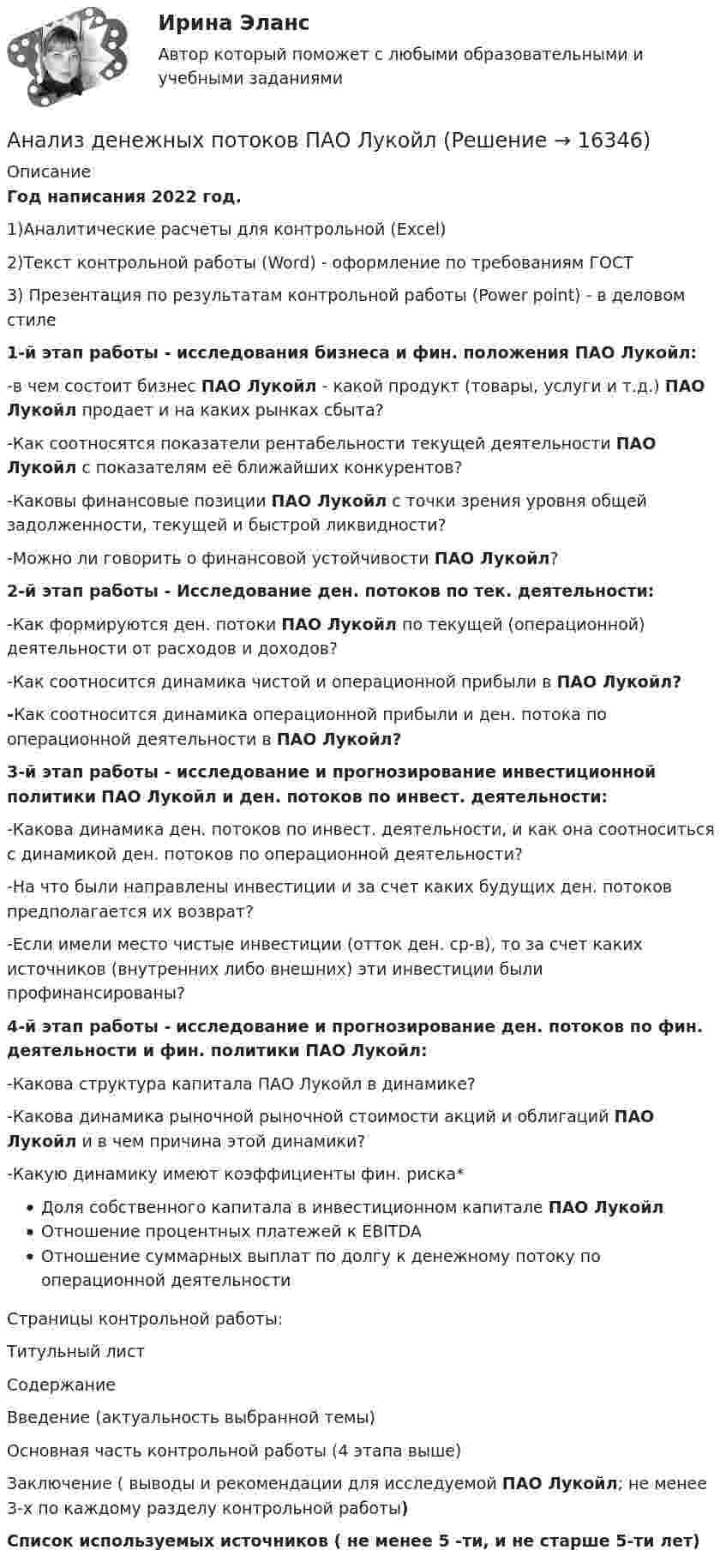     
          Описание
          Год написания 2022 год. 1)Аналитические расчеты для контрольной (Excel)2)Текст контрольной работы (Word) - оформление по требованиям ГОСТ3) Презентация по результатам контрольной работы (Power point) - в деловом стиле1-й этап работы - исследования бизнеса и фин. положения ПАО Лукойл:-в чем состоит бизнес ПАО Лукойл - какой продукт (товары, услуги и т.д.) ПАО Лукойл продает и на каких рынках сбыта?-Как соотносятся показатели рентабельности текущей деятельности ПАО Лукойл с показателям её ближайших конкурентов?-Каковы финансовые позиции ПАО Лукойл с точки зрения уровня общей задолженности, текущей и быстрой ликвидности?-Можно ли говорить о финансовой устойчивости ПАО Лукойл?2-й этап работы - Исследование ден. потоков по тек. деятельности:-Как формируются ден. потоки ПАО Лукойл по текущей (операционной) деятельности от расходов и доходов?-Как соотносится динамика чистой и операционной прибыли в ПАО Лукойл?-Как соотносится динамика операционной прибыли и ден. потока по операционной деятельности в ПАО Лукойл?3-й этап работы - исследование и прогнозирование инвестиционной политики ПАО Лукойл и ден. потоков по инвест. деятельности:-Какова динамика ден. потоков по инвест. деятельности, и как она соотноситься с динамикой ден. потоков по операционной деятельности?-На что были направлены инвестиции и за счет каких будущих ден. потоков предполагается их возврат?-Если имели место чистые инвестиции (отток ден. ср-в), то за счет каких источников (внутренних либо внешних) эти инвестиции были профинансированы?4-й этап работы - исследование и прогнозирование ден. потоков по фин. деятельности и фин. политики ПАО Лукойл:-Какова структура капитала ПАО Лукойл в динамике?-Какова динамика рыночной рыночной стоимости акций и облигаций ПАО Лукойл и в чем причина этой динамики?-Какую динамику имеют коэффициенты фин. риска*Доля собственного капитала в инвестиционном капитале ПАО ЛукойлОтношение процентных платежей к EBITDAОтношение суммарных выплат по долгу к денежному потоку по операционной деятельностиСтраницы контрольной работы:Титульный листСодержаниеВведение (актуальность выбранной темы)Основная часть контрольной работы (4 этапа выше)Заключение ( выводы и рекомендации для исследуемой ПАО Лукойл; не менее 3-х по каждому разделу контрольной работы)Список используемых источников ( не менее 5 -ти, и не старше 5-ти лет)  
            
            
            Анализ денежных потоков 2 вариант Анализ денежных потоков ПАО ЛукойлАнализ денежных потоков Финансовые вычисления Анализ деятельности коммерческого банка «АК БАРС»Анализ деятельности компанииАнализ деятельности кредитных организаций (98 вопросов)Анализ деятельности Совета Безопасности в 1991 -2008 ггАнализ данных ФУ при правительстве РФ МУ 2021 года (Фридман, Цыганок) Вариант 2 (5 заданий) В результате выборочного обследования 100 предприятий региона из 500 по схеме собственно-случайной бесповторной выборки получено следующее Анализ данных ФУ при правительстве РФ МУ 2021 года (Фридман, Цыганок) Вариант 5 (5 заданий) По схеме собственно-случайной бесповторной выборки проведено 10%-ное обследование строительных организаций Анализ данных ФУ при правительстве РФ МУ 2021 года (Фридман, Цыганок) Вариант 7 (5 заданий) Из 1560 сотрудников предприятия по схеме собственно случайной бесповторной выборки отобрано 100 человек Анализ данных ФУ при правительстве РФ МУ 2021 года (Фридман, Цыганок) Вариант 8 (5 заданий) В некоторой области по схеме собственно случайной бесповторной вы-борки было обследовано 80 предприятий малого бизнеса из 2500 Анализ данных, ФУ при пр-ве РФ, МУ 2019, Вариант 6 (5 задач). Клиент выбирает банк для получения ипотечного кредита по нескольким показателям: стабильность банка, процентная ставка, условия досрочного погашения кредита.Анализ данных, ФУ при пр-ве РФ, МУ 2019, Вариант 8 (5 задач). В розыгрыше первенства по баскетболу участвуют 18 команд, из которых случайным образом формируются две группы по 9 команд в каждой. Анализ данных ФУ при пр-ве РФ (МУ 2021 авторы: Фридман МН, Цыганок И.И.) Вариант 7 (5 задач) Из 1560 сотрудников предприятия по схеме собственно случайной бесповторной выборки отобрано 100 человек 