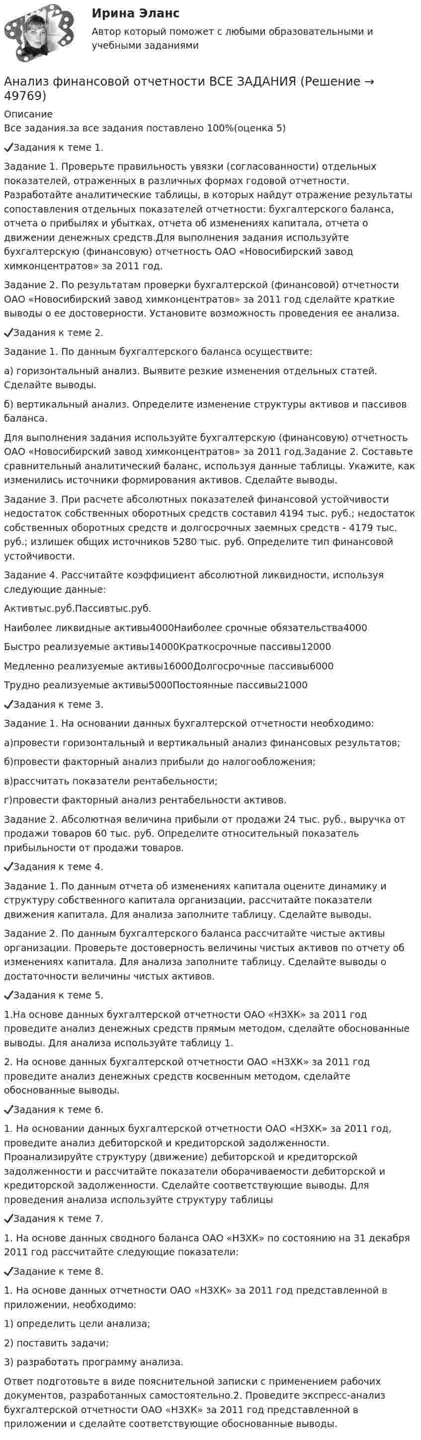     
            Описание
            Все задания.за все задания поставлено 100%(оценка 5)✔️Задания к теме 1.Задание 1. Проверьте правильность увязки (согласованности) отдельных показателей, отраженных в различных формах годовой отчетности. Разработайте аналитические таблицы, в которых найдут отражение результаты сопоставления отдельных показателей отчетности: бухгалтерского баланса, отчета о прибылях и убытках, отчета об изменениях капитала, отчета о движении денежных средств.Для выполнения задания используйте бухгалтерскую (финансовую) отчетность ОАО «Новосибирский завод химконцентратов» за 2011 год.Задание 2. По результатам проверки бухгалтерской (финансовой) отчетности ОАО «Новосибирский завод химконцентратов» за 2011 год сделайте краткие выводы о ее достоверности. Установите возможность проведения ее анализа.✔️Задания к теме 2.Задание 1. По данным бухгалтерского баланса осуществите:а) горизонтальный анализ. Выявите резкие изменения отдельных статей. Сделайте выводы.б) вертикальный анализ. Определите изменение структуры активов и пассивов баланса.Для выполнения задания используйте бухгалтерскую (финансовую) отчетность ОАО «Новосибирский завод химконцентратов» за 2011 год.Задание 2. Составьте сравнительный аналитический баланс, используя данные таблицы. Укажите, как изменились источники формирования активов. Сделайте выводы.Задание 3. При расчете абсолютных показателей финансовой устойчивости недостаток собственных оборотных средств составил 4194 тыс. руб.; недостаток собственных оборотных средств и долгосрочных заемных средств - 4179 тыс. руб.; излишек общих источников 5280 тыс. руб. Определите тип финансовой устойчивости.Задание 4. Рассчитайте коэффициент абсолютной ликвидности, используя следующие данные:Активтыс.руб.Пассивтыс.руб.Наиболее ликвидные активы4000Наиболее срочные обязательства4000Быстро реализуемые активы14000Краткосрочные пассивы12000Медленно реализуемые активы16000Долгосрочные пассивы6000Трудно реализуемые активы5000Постоянные пассивы21000✔️Задания к теме 3.Задание 1. На основании данных бухгалтерской отчетности необходимо:а)провести горизонтальный и вертикальный анализ финансовых результатов;б)провести факторный анализ прибыли до налогообложения;в)рассчитать показатели рентабельности;г)провести факторный анализ рентабельности активов.Задание 2. Абсолютная величина прибыли от продажи 24 тыс. руб., выручка от продажи товаров 60 тыс. руб. Определите относительный показатель прибыльности от продажи товаров.✔️Задания к теме 4.Задание 1. По данным отчета об изменениях капитала оцените динамику и структуру собственного капитала организации, рассчитайте показатели движения капитала. Для анализа заполните таблицу. Сделайте выводы.Задание 2. По данным бухгалтерского баланса рассчитайте чистые активы организации. Проверьте достоверность величины чистых активов по отчету об изменениях капитала. Для анализа заполните таблицу. Сделайте выводы о достаточности величины чистых активов.✔️Задания к теме 5.1.На основе данных бухгалтерской отчетности ОАО «НЗХК» за 2011 год проведите анализ денежных средств прямым методом, сделайте обоснованные выводы. Для анализа используйте таблицу 1.2. На основе данных бухгалтерской отчетности ОАО «НЗХК» за 2011 год проведите анализ денежных средств косвенным методом, сделайте обоснованные выводы.✔️Задания к теме 6.1. На основании данных бухгалтерской отчетности ОАО «НЗХК» за 2011 год, проведите анализ дебиторской и кредиторской задолженности. Проанализируйте структуру (движение) дебиторской и кредиторской задолженности и рассчитайте показатели оборачиваемости дебиторской и кредиторской задолженности. Сделайте соответствующие выводы. Для проведения анализа используйте структуру таблицы✔️Задания к теме 7.1. На основе данных сводного баланса ОАО «НЗХК» по состоянию на 31 декабря 2011 год рассчитайте следующие показатели:✔️Задание к теме 8.1. На основе данных отчетности ОАО «НЗХК» за 2011 год представленной в приложении, необходимо:1) определить цели анализа;2) поставить задачи;3) разработать программу анализа.Ответ подготовьте в виде пояснительной записки с применением рабочих документов, разработанных самостоятельно.2. Проведите экспресс-анализ бухгалтерской отчетности ОАО «НЗХК» за 2011 год представленной в приложении и сделайте соответствующие обоснованные выводы.  
            
            
            Анализ финансовой отчетности  Анализ финансовой отчетности ВСЕ ЗАДАНИЯАнализ   финансовой отчетности ВСЕ ЗАДАНИЯ Анализ финансовой отчетности ВСЕ ЗАДАНИЯАнализ финансовой отчетности ВСЕ ЗАДАНИЯАнализ финансовой отчетности ВСЕ ЗАДАНИЯ 100% 2023 годАнализ финансовой отчетности ГК ЭталонАнализ финансового состояния ПАО  ОДК «Уфимское моторостроительное производственное объединение» Анализ финансовой деятельностиАнализ финансовой отчетностиАнализ финансовой отчетностиАнализ финансовой отчетностиАнализ финансовой отчетностиАнализ финансовой отчетности