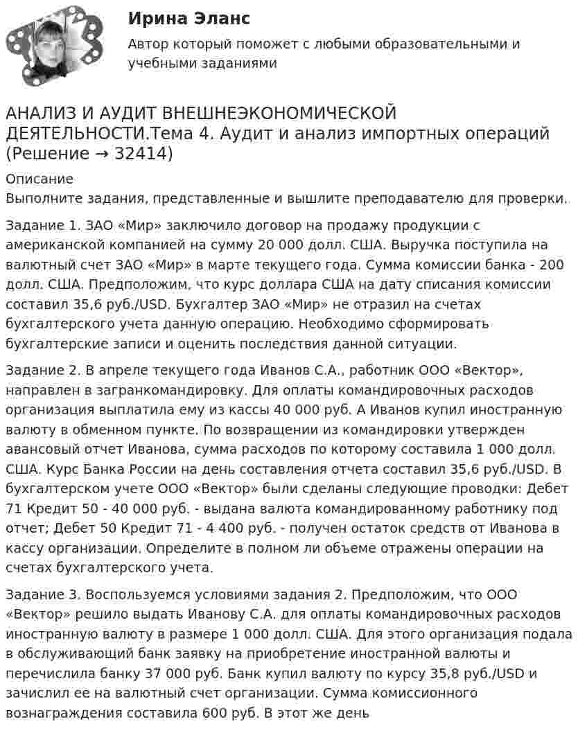      
          Описание
          Выполните задания, представленные и вышлите преподавателю для проверки.Задание 1. ЗАО «Мир» заключило договор на продажу продукции с американской компанией на сумму 20 000 долл. США. Выручка поступила на валютный счет ЗАО «Мир» в марте текущего года. Сумма комиссии банка - 200 долл. США. Предположим, что курс доллара США на дату списания комиссии составил 35,6 руб./USD. Бухгалтер ЗАО «Мир» не отразил на счетах бухгалтерского учета данную операцию. Необходимо сформировать бухгалтерские записи и оценить последствия данной ситуации. Задание 2. В апреле текущего года Иванов С.А., работник ООО «Вектор», направлен в загранкомандировку. Для оплаты командировочных расходов организация выплатила ему из кассы 40 000 руб. А Иванов купил иностранную валюту в обменном пункте. По возвращении из командировки утвержден авансовый отчет Иванова, сумма расходов по которому составила 1 000 долл. США. Курс Банка России на день составления отчета составил 35,6 руб./USD. В бухгалтерском учете ООО «Вектор» были сделаны следующие проводки: Дебет 71 Кредит 50 - 40 000 руб. - выдана валюта командированному работнику под отчет; Дебет 50 Кредит 71 - 4 400 руб. - получен остаток средств от Иванова в кассу организации. Определите в полном ли объеме отражены операции на счетах бухгалтерского учета. Задание 3. Воспользуемся условиями задания 2. Предположим, что ООО «Вектор» решило выдать Иванову С.А. для оплаты командировочных расходов иностранную валюту в размере 1 000 долл. США. Для этого организация подала в обслуживающий банк заявку на приобретение иностранной валюты и перечислила банку 37 000 руб. Банк купил валюту по курсу 35,8 руб./USD и зачислил ее на валютный счет организации. Сумма комиссионного вознаграждения составила 600 руб. В этот же день  
            
            
            Анализ и аудит внешнеэкономической деятельности ИТОГОВЫЙ ТЕСТ  АНАЛИЗ И АУДИТ ВНЕШНЕЭКОНОМИЧЕСКОЙ ДЕЯТЕЛЬНОСТИ.Тема 4. Аудит и анализ импортных операцийАнализ и аудит ВЭДАнализ и аудит ВЭД все задания Анализ и аудит ВЭД  ВСЕ ЗАДАНИЯ Анализ и аудит ВЭД.Тема 2. Анализ и аудит ВЭД.Тема 3.Анализ и аудит внешнеэконом. деятельности СИБУПК 4 курс Итоговый тест 93,33%Анализ и аудит внешнеэконом. деятельности СИБУПК 4 курс Тест 1,2 100%Анализ и аудит внешнеэконом. деятельности СИБУПК 4 курс Тест 3,4,5 100%Анализ и аудит внешнеэкономической деятельностиАнализ и аудит внешнеэкономической деятельностиАнализ и аудит внешнеэкономической деятельностиАнализ и аудит внешнеэкономической деятельности Итоговый 