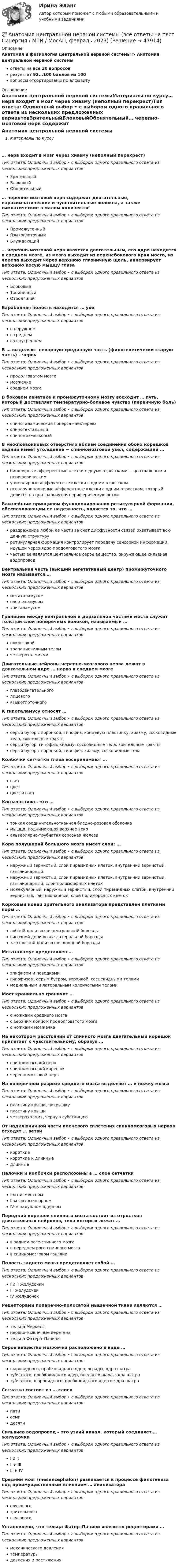      
            Описание
            Анатомия и физиология центральной нервной системы > Анатомия центральной нервной системыответы на все 30 вопросоврезультат 92...100 баллов из 100вопросы отсортированы по алфавиту 
            Оглавление
            Анатомия центральной нервной системыМатериалы по курсу… нерв входит в мозг через хиазму (неполный перекрест)Тип ответа: Одиночный выбор • с выбором одного правильного ответа из нескольких предложенных вариантовЗрительныйБлоковыйОбонятельный… черепно-мозговой нерв содержит двигательные, парасимпатические и чувствительные волокна, а также симпатические в малом количествеТип ответа: Одиночный выбор • с выбором одного правильного ответа из нескольких предложенных вариантовПромежуточныйЯзыкоглоточныйБлуждающий… черепно-мозговой нерв является двигательным, его ядро находится в среднем мозге, из мозга выходит из верхнебокового края моста, из черепа выходит через верхнюю глазничную щель, иннервирует верхнюю косую мышцу глазаТип ответа: Одиночный выбор • с выбором одного правильного ответа из нескольких предложенных вариантовБлоковыйТройничныйОтводящийБарабанная полость находится … ухеТип ответа: Одиночный выбор • с выбором одного правильного ответа из нескольких предложенных вариантовв наружномв среднемво внутреннемВ … выделяют непарную срединную часть (филогенетически старую часть) – червьТип ответа: Одиночный выбор • с выбором одного правильного ответа из нескольких предложенных вариантовпродолговатом мозгемозжечкесреднем мозгеВ боковом канатике к промежуточному мозгу восходит … путь, который доставляет температурно-болевое чувство (первичную боль)Тип ответа: Одиночный выбор • с выбором одного правильного ответа из нескольких предложенных вариантовспиноталамический Говерса−БехтереваспинотектальныйспиномозжечковыйВ межпозвонковых отверстиях вблизи соединения обоих корешков задний имеет утолщение − спинномозговой узел, содержащий …Тип ответа: Одиночный выбор • с выбором одного правильного ответа из нескольких предложенных вариантовбиполярные афферентные клетки с двумя отростками − центральным и периферическимуниполярные афферентные клетки с одним отросткомпсевдоуниполярные афферентные клетки с одним отростком, который делится на центральную и периферическую ветвиВажнейшим принципом функционирования ретикулярной формации, обеспечивающим ее надежность, является то, что …Тип ответа: Одиночный выбор • с выбором одного правильного ответа из нескольких предложенных вариантовраздражение любой ее части за счет диффузности связей охватывает всю данную структуруретикулярная формация контролирует передачу сенсорной информации, идущей через ядра продолговатого мозгачастью ее является центральное серое вещество, окружающее сильвиев водопроводВентральная часть (высший вегетативный центр) промежуточного мозга называется …Тип ответа: Одиночный выбор • с выбором одного правильного ответа из нескольких предложенных вариантовметаталамусомгипоталамусомэпиталамусомГраницей между вентральной и дорзальной частями моста служит толстый слой поперечных волокон, называемый …Тип ответа: Одиночный выбор • с выбором одного правильного ответа из нескольких предложенных вариантовпокрышкойтрапециевидным теломчетверохолмиямиДвигательные нейроны черепно-мозгового нерва лежат в двигательном ядре … нерва в среднем мозгеТип ответа: Одиночный выбор • с выбором одного правильного ответа из нескольких предложенных вариантовглазодвигательноголицевогоязыкоглоточногоК гипоталамусу относят …Тип ответа: Одиночный выбор • с выбором одного правильного ответа из нескольких предложенных вариантовсерый бугор с воронкой, гипофиз, концевую пластинку, хиазму, сосковидные тела, зрительные трактысерый бугор, гипофиз, хиазму, сосковидные тела, зрительные трактысерый бугор с воронкой, гипофиз, хиазму, сосковидные телаКолбочки сетчатки глаза воспринимают …Тип ответа: Одиночный выбор • с выбором одного правильного ответа из нескольких предложенных вариантовсветцветцвет и светКонъюнктива – это …Тип ответа: Одиночный выбор • с выбором одного правильного ответа из нескольких предложенных вариантовтонкая соединительнотканная бледно-розовая оболочкамышца, поднимающая верхнее векоальвеолярно-трубчатая серозная железаКора полушарий большого мозга имеет слои: …Тип ответа: Одиночный выбор • с выбором одного правильного ответа из нескольких предложенных вариантовнаружный зернистый, слой пирамидных клеток, внутренний зернистый, ганглионарныйнаружный зернистый, слой пирамидных клеток, внутренний зернистый, ганглионарный, слой полиморфных клетокмолекулярный, наружный зернистый, слой пирамидных клеток, внутренний зернистый, ганглионарный, слой полиморфных клетокКорковый конец зрительного анализатора представлен клетками коры …Тип ответа: Одиночный выбор • с выбором одного правильного ответа из нескольких предложенных вариантовлобной доли возле центральной бороздывисочной доли возле латеральной бороздызатылочной доли возле шпорной бороздыМетаталамус представлен …Тип ответа: Одиночный выбор • с выбором одного правильного ответа из нескольких предложенных вариантовэпифизом и поводкамигипофизом, серым бугром, воронкой, сосцевидными теламимедиальным и латеральным коленчатыми теламиМост краниально граничит …Тип ответа: Одиночный выбор • с выбором одного правильного ответа из нескольких предложенных вариантовс ножками среднего мозгас верхним концом продолговатого мозгас ножками мозжечкаНа некотором расстоянии от спинного мозга двигательный корешок прилегает к чувствительному, образуя …Тип ответа: Одиночный выбор • с выбором одного правильного ответа из нескольких предложенных вариантовспинномозговой нервспинномозговой корешокчерепномозговой нервНа поперечном разрезе среднего мозга выделяют … и ножку мозгаТип ответа: Одиночный выбор • с выбором одного правильного ответа из нескольких предложенных вариантовпластину крыши, покрышкупластину крышичетверохолмия, черную субстанциюОт надключичной части плечевого сплетения спинномозговых нервов отходят … ветвиТип ответа: Одиночный выбор • с выбором одного правильного ответа из нескольких предложенных вариантовкороткиекороткие и длинныедлинныеПалочки и колбочки расположены в … слое сетчаткиТип ответа: Одиночный выбор • с выбором одного правильного ответа из нескольких предложенных вариантовI-м пигментномII-м фотосенсорномIV-м наружном ядерномПередний корешок спинного мозга состоит из отростков двигательных нейронов, тела которых лежат …Тип ответа: Одиночный выбор • с выбором одного правильного ответа из нескольких предложенных вариантовв заднем роге спинного мозгав переднем роге спинного мозгав спинномозговом ганглииПолость заднего мозга представляет собой …Тип ответа: Одиночный выбор • с выбором одного правильного ответа из нескольких предложенных вариантовI и II желудочкиIII желудочекIV желудочекРецепторами поперечно-полосатой мышечной ткани являются …Тип ответа: Одиночный выбор • с выбором одного правильного ответа из нескольких предложенных вариантовтельца Меркелянервно-мышечные веретенательца Фатера–ПачиниСерое вещество мозжечка расположено в виде …Тип ответа: Одиночный выбор • с выбором одного правильного ответа из нескольких предложенных вариантовшаровидного, пробковидного ядер, ограды, ядра шатразубчатого, пробковидного ядер, бледного шара, ядра шатразубчатого, шаровидного, пробковидного ядер и ядра шатраСетчатка состоит из … слоевТип ответа: Одиночный выбор • с выбором одного правильного ответа из нескольких предложенных вариантовпятисемидесятиСильвиев водопровод – это узкий канал, который соединяет … желудочкиТип ответа: Одиночный выбор • с выбором одного правильного ответа из нескольких предложенных вариантовI и IIII и IIIIII и IVСредний мозг (mesencephalon) развивается в процессе филогенеза под преимущественным влиянием … анализатораТип ответа: Одиночный выбор • с выбором одного правильного ответа из нескольких предложенных вариантовслуховогозрительноговкусовогоУстановлено, что тельца Фатер–Пачини являются рецепторами …Тип ответа: Одиночный выбор • с выбором одного правильного ответа из нескольких предложенных вариантовмеханического давлениятемпературыдавления и растяжения 
            
            
            💯 Анатомия центральной нервной системы (все ответы на тест Синергия / МТИ / МосАП, май 2023)💯 Анатомия центральной нервной системы (все ответы на тест Синергия / МТИ / МосАП, февраль 2023)Анатомия центральной нервной системы. Практическое задание. ММУ.Анатомия центральной нервной системы (Синергия) 25 вопросовАНАТОМИЯ ЦЕНТРАЛЬНОЙ НЕРВНОЙ СИСТЕМЫ//СИНЕРГИЯ//МОСАП//МОИ//МТИАнатомия центральной нервной системы (тест с ответами Синергия/МОИ/МТИ/МосАП)Анатомия человекаанатомия нервной системы человека 144 вопроса СИНЕРГИЯ 2022 ОТВЕТЫ СБОРНИК ВСЕХ ВОПРОСОВАнатомия нервной системы человека СинергияАнатомия поражения коронарных артерий по данным коронароангиографии [Ответы]Анатомия птицанатомия птиц 122 вопроса ответы 2022 синергияАнатомия (таблица возрастных изменений)Анатомия, физиология и патология органов слуха, речи, зрения у детей (АДПО)
