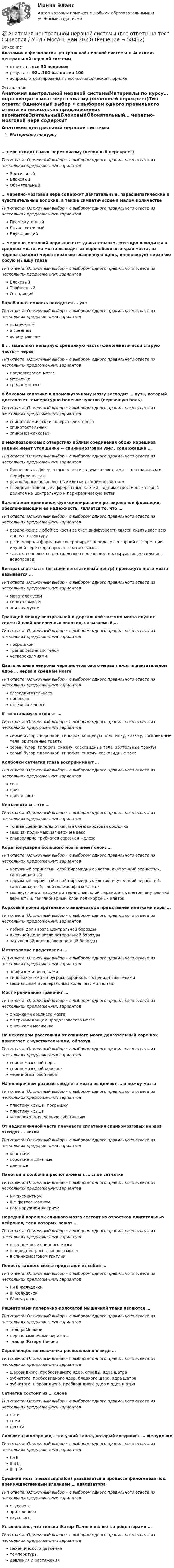      
            Описание
            Анатомия и физиология центральной нервной системы > Анатомия центральной нервной системыответы на все 30 вопросоврезультат 92...100 баллов из 100вопросы отсортированы в лексикографическом порядке 
            Оглавление
            Анатомия центральной нервной системыМатериалы по курсу… нерв входит в мозг через хиазму (неполный перекрест)Тип ответа: Одиночный выбор • с выбором одного правильного ответа из нескольких предложенных вариантовЗрительныйБлоковыйОбонятельный… черепно-мозговой нерв содержит двигательные, парасимпатические и чувствительные волокна, а также симпатические в малом количествеТип ответа: Одиночный выбор • с выбором одного правильного ответа из нескольких предложенных вариантовПромежуточныйЯзыкоглоточныйБлуждающий… черепно-мозговой нерв является двигательным, его ядро находится в среднем мозге, из мозга выходит из верхнебокового края моста, из черепа выходит через верхнюю глазничную щель, иннервирует верхнюю косую мышцу глазаТип ответа: Одиночный выбор • с выбором одного правильного ответа из нескольких предложенных вариантовБлоковыйТройничныйОтводящийБарабанная полость находится … ухеТип ответа: Одиночный выбор • с выбором одного правильного ответа из нескольких предложенных вариантовв наружномв среднемво внутреннемВ … выделяют непарную срединную часть (филогенетически старую часть) – червьТип ответа: Одиночный выбор • с выбором одного правильного ответа из нескольких предложенных вариантовпродолговатом мозгемозжечкесреднем мозгеВ боковом канатике к промежуточному мозгу восходит … путь, который доставляет температурно-болевое чувство (первичную боль)Тип ответа: Одиночный выбор • с выбором одного правильного ответа из нескольких предложенных вариантовспиноталамический Говерса−БехтереваспинотектальныйспиномозжечковыйВ межпозвонковых отверстиях вблизи соединения обоих корешков задний имеет утолщение − спинномозговой узел, содержащий …Тип ответа: Одиночный выбор • с выбором одного правильного ответа из нескольких предложенных вариантовбиполярные афферентные клетки с двумя отростками − центральным и периферическимуниполярные афферентные клетки с одним отросткомпсевдоуниполярные афферентные клетки с одним отростком, который делится на центральную и периферическую ветвиВажнейшим принципом функционирования ретикулярной формации, обеспечивающим ее надежность, является то, что …Тип ответа: Одиночный выбор • с выбором одного правильного ответа из нескольких предложенных вариантовраздражение любой ее части за счет диффузности связей охватывает всю данную структуруретикулярная формация контролирует передачу сенсорной информации, идущей через ядра продолговатого мозгачастью ее является центральное серое вещество, окружающее сильвиев водопроводВентральная часть (высший вегетативный центр) промежуточного мозга называется …Тип ответа: Одиночный выбор • с выбором одного правильного ответа из нескольких предложенных вариантовметаталамусомгипоталамусомэпиталамусомГраницей между вентральной и дорзальной частями моста служит толстый слой поперечных волокон, называемый …Тип ответа: Одиночный выбор • с выбором одного правильного ответа из нескольких предложенных вариантовпокрышкойтрапециевидным теломчетверохолмиямиДвигательные нейроны черепно-мозгового нерва лежат в двигательном ядре … нерва в среднем мозгеТип ответа: Одиночный выбор • с выбором одного правильного ответа из нескольких предложенных вариантовглазодвигательноголицевогоязыкоглоточногоК гипоталамусу относят …Тип ответа: Одиночный выбор • с выбором одного правильного ответа из нескольких предложенных вариантовсерый бугор с воронкой, гипофиз, концевую пластинку, хиазму, сосковидные тела, зрительные трактысерый бугор, гипофиз, хиазму, сосковидные тела, зрительные трактысерый бугор с воронкой, гипофиз, хиазму, сосковидные телаКолбочки сетчатки глаза воспринимают …Тип ответа: Одиночный выбор • с выбором одного правильного ответа из нескольких предложенных вариантовсветцветцвет и светКонъюнктива – это …Тип ответа: Одиночный выбор • с выбором одного правильного ответа из нескольких предложенных вариантовтонкая соединительнотканная бледно-розовая оболочкамышца, поднимающая верхнее векоальвеолярно-трубчатая серозная железаКора полушарий большого мозга имеет слои: …Тип ответа: Одиночный выбор • с выбором одного правильного ответа из нескольких предложенных вариантовнаружный зернистый, слой пирамидных клеток, внутренний зернистый, ганглионарныйнаружный зернистый, слой пирамидных клеток, внутренний зернистый, ганглионарный, слой полиморфных клетокмолекулярный, наружный зернистый, слой пирамидных клеток, внутренний зернистый, ганглионарный, слой полиморфных клетокКорковый конец зрительного анализатора представлен клетками коры …Тип ответа: Одиночный выбор • с выбором одного правильного ответа из нескольких предложенных вариантовлобной доли возле центральной бороздывисочной доли возле латеральной бороздызатылочной доли возле шпорной бороздыМетаталамус представлен …Тип ответа: Одиночный выбор • с выбором одного правильного ответа из нескольких предложенных вариантовэпифизом и поводкамигипофизом, серым бугром, воронкой, сосцевидными теламимедиальным и латеральным коленчатыми теламиМост краниально граничит …Тип ответа: Одиночный выбор • с выбором одного правильного ответа из нескольких предложенных вариантовс ножками среднего мозгас верхним концом продолговатого мозгас ножками мозжечкаНа некотором расстоянии от спинного мозга двигательный корешок прилегает к чувствительному, образуя …Тип ответа: Одиночный выбор • с выбором одного правильного ответа из нескольких предложенных вариантовспинномозговой нервспинномозговой корешокчерепномозговой нервНа поперечном разрезе среднего мозга выделяют … и ножку мозгаТип ответа: Одиночный выбор • с выбором одного правильного ответа из нескольких предложенных вариантовпластину крыши, покрышкупластину крышичетверохолмия, черную субстанциюОт надключичной части плечевого сплетения спинномозговых нервов отходят … ветвиТип ответа: Одиночный выбор • с выбором одного правильного ответа из нескольких предложенных вариантовкороткиекороткие и длинныедлинныеПалочки и колбочки расположены в … слое сетчаткиТип ответа: Одиночный выбор • с выбором одного правильного ответа из нескольких предложенных вариантовI-м пигментномII-м фотосенсорномIV-м наружном ядерномПередний корешок спинного мозга состоит из отростков двигательных нейронов, тела которых лежат …Тип ответа: Одиночный выбор • с выбором одного правильного ответа из нескольких предложенных вариантовв заднем роге спинного мозгав переднем роге спинного мозгав спинномозговом ганглииПолость заднего мозга представляет собой …Тип ответа: Одиночный выбор • с выбором одного правильного ответа из нескольких предложенных вариантовI и II желудочкиIII желудочекIV желудочекРецепторами поперечно-полосатой мышечной ткани являются …Тип ответа: Одиночный выбор • с выбором одного правильного ответа из нескольких предложенных вариантовтельца Меркелянервно-мышечные веретенательца Фатера–ПачиниСерое вещество мозжечка расположено в виде …Тип ответа: Одиночный выбор • с выбором одного правильного ответа из нескольких предложенных вариантовшаровидного, пробковидного ядер, ограды, ядра шатразубчатого, пробковидного ядер, бледного шара, ядра шатразубчатого, шаровидного, пробковидного ядер и ядра шатраСетчатка состоит из … слоевТип ответа: Одиночный выбор • с выбором одного правильного ответа из нескольких предложенных вариантовпятисемидесятиСильвиев водопровод – это узкий канал, который соединяет … желудочкиТип ответа: Одиночный выбор • с выбором одного правильного ответа из нескольких предложенных вариантовI и IIII и IIIIII и IVСредний мозг (mesencephalon) развивается в процессе филогенеза под преимущественным влиянием … анализатораТип ответа: Одиночный выбор • с выбором одного правильного ответа из нескольких предложенных вариантовслуховогозрительноговкусовогоУстановлено, что тельца Фатер–Пачини являются рецепторами …Тип ответа: Одиночный выбор • с выбором одного правильного ответа из нескольких предложенных вариантовмеханического давлениятемпературыдавления и растяжения  
            
            
            Анатомия центральной нервной системы / 49 вопросов💯 Анатомия центральной нервной системы (все ответы на тест Синергия / МТИ / МосАП, май 2023)💯 Анатомия центральной нервной системы (все ответы на тест Синергия / МТИ / МосАП, февраль 2023)Анатомия центральной нервной системы. Практическое задание. ММУ.Анатомия центральной нервной системы (Синергия) 25 вопросовАНАТОМИЯ ЦЕНТРАЛЬНОЙ НЕРВНОЙ СИСТЕМЫ//СИНЕРГИЯ//МОСАП//МОИ//МТИАнатомия центральной нервной системы (тест с ответами Синергия/МОИ/МТИ/МосАП)Анатомия и физиология человека Тема №6. Общая и частная физиология нервной системы Промежуточный тест 6анатомия нервной системы человека 144 вопроса СИНЕРГИЯ 2022 ОТВЕТЫ СБОРНИК ВСЕХ ВОПРОСОВАнатомия нервной системы человека СинергияАнатомия поражения коронарных артерий по данным коронароангиографии [Ответы]Анатомия птицанатомия птиц 122 вопроса ответы 2022 синергияАнатомия (таблица возрастных изменений)