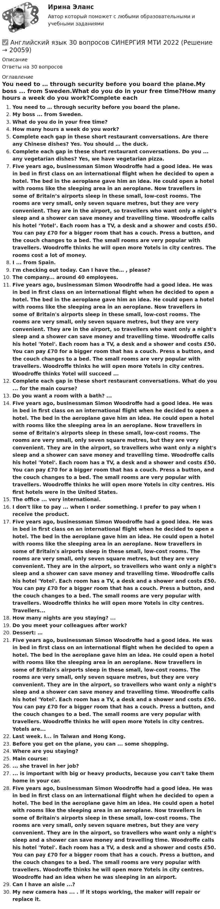     
          Описание
          Ответы на 30 вопросов 
          Оглавление
          You need to … through security before you board the plane.My boss ... from Sweden.What do you do in your free time?How many hours a week do you work?Complete each gap in these short restaurant conversations. Are there any Chinese dishes? Yes. You should … the duck.Complete each gap in these short restaurant conversations. Do you ... any vegetarian dishes? Yes, we have vegetarian pizza.Five years ago, businessman Simon Woodroffe had a good idea. He was in bed in first class on an international flight when he decided to open a hotel. The bed in the aeroplane gave him an idea. He could open a hotel with rooms like the sleeping area in an aeroplane. Now travellers in some of Britain’s airports sleep in these small, low-cost rooms. The rooms are very small, only seven square metres, but they are very convenient. They are in the airport, so travellers who want only a night’s sleep and a shower can save money and travelling time. Woodroffe calls his hotel ‘Yotel’. Each room has a TV, a desk and a shower and costs £50. You can pay £70 for a bigger room that has a couch. Press a button, and the couch changes to a bed. The small rooms are very popular with travellers. Woodroffe thinks he will open more Yotels in city centres. The rooms cost a lot of money.I ... from Spain.I'm checking out today. Can I have the… , please?The company... around 40 employees.Five years ago, businessman Simon Woodroffe had a good idea. He was in bed in first class on an international flight when he decided to open a hotel. The bed in the aeroplane gave him an idea. He could open a hotel with rooms like the sleeping area in an aeroplane. Now travellers in some of Britain's airports sleep in these small, low-cost rooms. The rooms are very small, only seven square metres, but they are very convenient. They are in the airport, so travellers who want only a night's sleep and a shower can save money and travelling time. Woodroffe calls his hotel 'Yotel'. Each room has a TV, a desk and a shower and costs £50. You can pay £70 for a bigger room that has a couch. Press a button, and the couch changes to a bed. The small rooms are very popular with travellers. Woodroffe thinks he will open more Yotels in city centres. Woodroffe thinks Yotel will succeed ...Complete each gap in these short restaurant conversations. What do you ... for the main course?Do you want a room with a bath? ...Five years ago, businessman Simon Woodroffe had a good idea. He was in bed in first class on an international flight when he decided to open a hotel. The bed in the aeroplane gave him an idea. He could open a hotel with rooms like the sleeping area in an aeroplane. Now travellers in some of Britain's airports sleep in these small, low-cost rooms. The rooms are very small, only seven square metres, but they are very convenient. They are in the airport, so travellers who want only a night's sleep and a shower can save money and travelling time. Woodroffe calls his hotel 'Yotel'. Each room has a TV, a desk and a shower and costs £50. You can pay £70 for a bigger room that has a couch. Press a button, and the couch changes to a bed. The small rooms are very popular with travellers. Woodroffe thinks he will open more Yotels in city centres. His first hotels were in the United States.The office ... very international.I don't like to pay ... when I order something. I prefer to pay when I receive the product.Five years ago, businessman Simon Woodroffe had a good idea. He was in bed in first class on an international flight when he decided to open a hotel. The bed in the aeroplane gave him an idea. He could open a hotel with rooms like the sleeping area in an aeroplane. Now travellers in some of Britain's airports sleep in these small, low-cost rooms. The rooms are very small, only seven square metres, but they are very convenient. They are in the airport, so travellers who want only a night's sleep and a shower can save money and travelling time. Woodroffe calls his hotel 'Yotel'. Each room has a TV, a desk and a shower and costs £50. You can pay £70 for a bigger room that has a couch. Press a button, and the couch changes to a bed. The small rooms are very popular with travellers. Woodroffe thinks he will open more Yotels in city centres. Travellers...How many nights are you staying? ...Do you meet your colleagues after work?Dessert: …Five years ago, businessman Simon Woodroffe had a good idea. He was in bed in first class on an international flight when he decided to open a hotel. The bed in the aeroplane gave him an idea. He could open a hotel with rooms like the sleeping area in an aeroplane. Now travellers in some of Britain's airports sleep in these small, low-cost rooms. The rooms are very small, only seven square metres, but they are very convenient. They are in the airport, so travellers who want only a night's sleep and a shower can save money and travelling time. Woodroffe calls his hotel 'Yotel'. Each room has a TV, a desk and a shower and costs £50. You can pay £70 for a bigger room that has a couch. Press a button, and the couch changes to a bed. The small rooms are very popular with travellers. Woodroffe thinks he will open more Yotels in city centres. Yotels are...Last week. I... in Taiwan and Hong Kong.Before you get on the plane, you can ... some shopping.Where are you staying?Main course:... she travel in her job?... is important with big or heavy products, because you can't take them home in your car.Five years ago, businessman Simon Woodroffe had a good idea. He was in bed in first class on an international flight when he decided to open a hotel. The bed in the aeroplane gave him an idea. He could open a hotel with rooms like the sleeping area in an aeroplane. Now travellers in some of Britain's airports sleep in these small, low-cost rooms. The rooms are very small, only seven square metres, but they are very convenient. They are in the airport, so travellers who want only a night's sleep and a shower can save money and travelling time. Woodroffe calls his hotel 'Yotel'. Each room has a TV, a desk and a shower and costs £50. You can pay £70 for a bigger room that has a couch. Press a button, and the couch changes to a bed. The small rooms are very popular with travellers. Woodroffe thinks he will open more Yotels in city centres. Woodroffe had an idea when he was sleeping in an airport.Can I have an aisle ...?My new camera has ... . If it stops working, the maker will repair or replace it. 
            
            
            Английский язык 2  (тест с ответами Синергия)✅ Английский язык 30 вопросов СИНЕРГИЯ МТИ 2022💯 Английский язык (3) (все ответы на тест Синергия / МТИ / МосАП, август 2022)💯 Английский язык (3) (все ответы на тест Синергия / МТИ / МосАП, июнь 2022)💯 Английский язык (3) (все ответы на тест Синергия / МТИ / МосАП, март 2023)💯 Английский язык (3) (все ответы на тест Синергия / МТИ / МосАП, ноябрь 2022)💯 Английский язык (3) (все ответы на тест Синергия / МТИ / МосАП, октябрь 2022)💯 Английский язык. 2 семестр (ответы на тест Синергия / МОИ / МТИ / МосАП, октябрь 2023)⭐ Английский язык. 2 семестр (ответы на тест Синергия / МТИ / МосАП, июль 2022)английский язык 2 семестр оценка отлично💯 Английский язык. 2 семестр (правильные ответы на тест Синергия / МОИ / МТИ / МосАП)Английский Язык 2 семестр ( Синергия все ответы ) 2022Английский язык 2 СЕМЕСТР тест СинергияАнглийский язык. 2 семестр (тест с ответами Синергия)