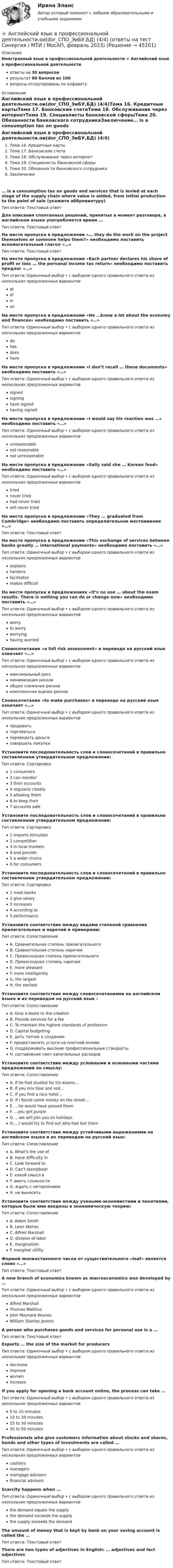      
            Описание
            Иностранный язык в профессиональной деятельности > Английский язык в профессиональной деятельностиответы на 30 вопросоврезультат 80 баллов из 100вопросы отсортированы по алфавиту 
            Оглавление
            Английский язык в профессиональной деятельности.ои(dor_СПО_ЭиБУ,БД) (4/4)Тема 16. Кредитные картыТема 17. Банковские счетаТема 18. Обслуживание через интернетТема 19. Специалисты банковской сферыТема 20. Обязанности банковского сотрудникаЗаключение… is a consumption tax on goods and services that is levied at each stage of the supply chain where value is added, from initial production to the point of sale (укажите аббревиатуру)Тип ответа: Текcтовый ответ Для описания спонтанных решений, принятых в момент разговора, в английском языке употребляется время …Тип ответа: Текcтовый ответ На месте пропуска в предложении «… they do the work on the project themselves or someone helps them?» необходимо поставить вспомогательный глагол «…»Тип ответа: Текcтовый ответ На месте пропуска в предложении «Each partner declares his share of profit or loss … the personal income tax return» необходимо поставить предлог «…»Тип ответа: Одиночный выбор • с выбором одного правильного ответа из нескольких предложенных вариантовatofinonНа месте пропуска в предложении «He …know a lot about the economy and finances» необходимо поставить «…»Тип ответа: Одиночный выбор • с выбором одного правильного ответа из нескольких предложенных вариантовdohasdoeshaveНа месте пропуска в предложении «I don’t recall … these documents» необходимо поставить «…»Тип ответа: Одиночный выбор • с выбором одного правильного ответа из нескольких предложенных вариантовsignedsigninghave signedhaving signedНа месте пропуска в предложении «I would say his reaction was …» необходимо поставить «…»Тип ответа: Одиночный выбор • с выбором одного правильного ответа из нескольких предложенных вариантовunreasonablenot reasonablenot unreasonableНа месте пропуска в предложении «Sally said she … Korean food» необходимо поставить «…»Тип ответа: Одиночный выбор • с выбором одного правильного ответа из нескольких предложенных вариантовtriednever triedhad never triedwill never triedНа месте пропуска в предложении «They … graduated from Cambridge» необходимо поставить определительное местоимение «…»Тип ответа: Текcтовый ответ На месте пропуска в предложении «This exchange of services between banks greatly … international payments» необходимо поставить «…»Тип ответа: Одиночный выбор • с выбором одного правильного ответа из нескольких предложенных вариантовexplainshardensfacilitatesmakes difficultНа месте пропуска в предложениях «It’s no use … about the exam results. There is nothing you can do or change now» необходимо поставить «…»Тип ответа: Одиночный выбор • с выбором одного правильного ответа из нескольких предложенных вариантовworryto worryworryinghaving worriedСловосочетание «a full risk assessment» в переводе на русский язык означает «…»Тип ответа: Одиночный выбор • с выбором одного правильного ответа из нескольких предложенных вариантовмаксимальный рискминимизация рисковобщее снижение рисковкомплексная оценка рисковСловосочетание «to make purchases» в переводе на русский язык означает «…»Тип ответа: Одиночный выбор • с выбором одного правильного ответа из нескольких предложенных вариантовпродаватьторговатьсяпереводить деньгисовершать покупкиУстановите последовательность слов и словосочетаний в правильно составленном утвердительном предложении:Тип ответа: Сортировка1 consumers2 can monitor3  their accounts4 regularly closely5 allowing them6 to keep their7 accounts safeУстановите последовательность слов и словосочетаний в правильно составленном утвердительном предложении:Тип ответа: Сортировка1 imports stimulate2 competition3 in local markets4 and provide5 a wider choice6 for consumersУстановите последовательность слов и словосочетаний в правильно составленном утвердительном предложении:Тип ответа: Сортировка1 most banks2 give salary3 increases4 according to5 performanceУстановите соответствие между видами степеней сравнения прилагательных и наречий и примерами:Тип ответа: СопоставлениеA. Сравнительная степень прилагательногоB. Сравнительная степень наречияC. Превосходная степень прилагательногоD. Превосходная степень наречияE. more pleasantF. more intelligentlyG. the largestH. the earliestУстановите соответствие между словосочетаниями на английском языке и их переводом на русский язык :Тип ответа: СопоставлениеA. Give a boost to the creationB. Provide services for a feeC. To maintain the highest standards of professionD. Capital budgetingE. дать толчок к созданиюF. предоставлять услуги на платной основеG. поддерживать высокие профессиональные стандартыH. составление смет капитальных расходовУстановите соответствие между условными и основными частями предложений по смыслу:Тип ответа: СопоставлениеA. If he had studied for his exams…B. If you mix blue and red…C. If you find a nice hotel…D. If I found some money on the street…E. …he would have passed themF. …you get purpleG. …we will join you on holidaysH. …I would try to find out who had lost themУстановите соответствие между устойчивыми выражениями на английском языке и их переводом на русский язык:Тип ответа: СопоставлениеA. What’s the use ofB. Have difficulty inC. Look forward toD. Can’t stand/bearE. какой смысл вF. иметь сложностиG. ждать с нетерпениемH. не выноситьУстановите соответствие между учеными-экономистами и понятиями, которые были ими введены в экономическую теорию:Тип ответа: СопоставлениеA. Adam SmithB. Leon WalrasC. Alfred MarshallD. division of laborE. marginalismF. marginal utilityФормой множественного числа от существительного «leaf» является слово «…»Тип ответа: Текcтовый ответ A new branch of economics known as macroeconomics was developed by …Тип ответа: Одиночный выбор • с выбором одного правильного ответа из нескольких предложенных вариантовAlfred MarshallThomas MalthusJohn Maynard KeynesWilliam Stanley JevonsA person who purchases goods and services for personal use is a …Тип ответа: Текcтовый ответ Exports … the size of the market for producersТип ответа: Одиночный выбор • с выбором одного правильного ответа из нескольких предложенных вариантовdecreaseimproveworsenincreaseIf you apply for opening a bank account online, the process can take …Тип ответа: Одиночный выбор • с выбором одного правильного ответа из нескольких предложенных вариантов5 to 10 minutes10 to 20 minutes25 to 30 minutes30 to 50 minutesProfessionals who give customers information about stocks and shares, bonds and other types of investments are called …Тип ответа: Одиночный выбор • с выбором одного правильного ответа из нескольких предложенных вариантовcashiersmanagersmortgage advisersfinancial advisersScarcity happens when …Тип ответа: Одиночный выбор • с выбором одного правильного ответа из нескольких предложенных вариантовthe demand equals the supplythe demand exceeds the supplythe supply exceeds the demandThe amount of money that is kept by bank on your saving account is called the …Тип ответа: Текcтовый ответ There are two types of adjectives in English: … adjectives and fact adjectivesТип ответа: Текcтовый ответ  
            
            
            ⭐ Английский язык в профессиональной деятельности.ои(dor_СПО_ЭиБУ,БД) (4/4) (ответы на тест Синергия / МТИ / МосАП, март 2023)⭐ Английский язык в профессиональной деятельности.ои(dor_СПО_ЭиБУ,БД) (4/4) (ответы на тест Синергия / МТИ / МосАП, февраль 2023)💯 Английский язык в профессиональной деятельности.ои(dor_СПО_ЭиБУ,БД) (4/4) (правильные ответы на тест Синергия / МОИ / МТИ / МосАП)Английский язык в профессиональной деятельности.ои(dor_СПО_ЭиБУ,БД) (4/4) тест с ответами колледж СинергияАнглийский язык в профессиональной деятельности (ответы на тест Синергия / МТИ / МОИ / МосАП)Английский язык в профессиональной деятельности (ПНК, 2 часть) Практическое занятие 4. Задания 1, 3, 4, 5Английский язык в профессиональной деятельности (ПНК, 2 часть)  Практическое занятие 5. Задание 2Английский язык в профессиональной деятельности.ои (1.2) тест с ответами Синергия/МОИ/ МТИАнглийский язык в профессиональной деятельности.ои (2/2) тест с ответами Синергия/МОИ/ МТИ /МОСАПАнглийский язык в профессиональной деятельности.ои (4.4) тест с ответами Синергия/МОИ/ МТИ💯 Английский язык в профессиональной деятельности.ои(dor_БАК(1/2)_221201_ПИвЭ, Б-И, МОиАИС) (2/3) (ответы на тест Синергия / МОИ / МТИ / МосАП, декабрь 2023)Английский язык в профессиональной деятельности.ои(dor_БАК(1/3) тест с ответами Синергия/МОИ/ МТИ /МОСАПАнглийский язык в профессиональной деятельности.ои(dor_БАК(2/2) тест с ответами Синергия/МОИ/ МТИ /МОСАП💯 Английский язык в профессиональной деятельности.ои(dor_СПО_ЭиБУ,БД) (4/4) (ответы на тест Синергия / МОИ / МТИ / МосАП, ноябрь 2023)