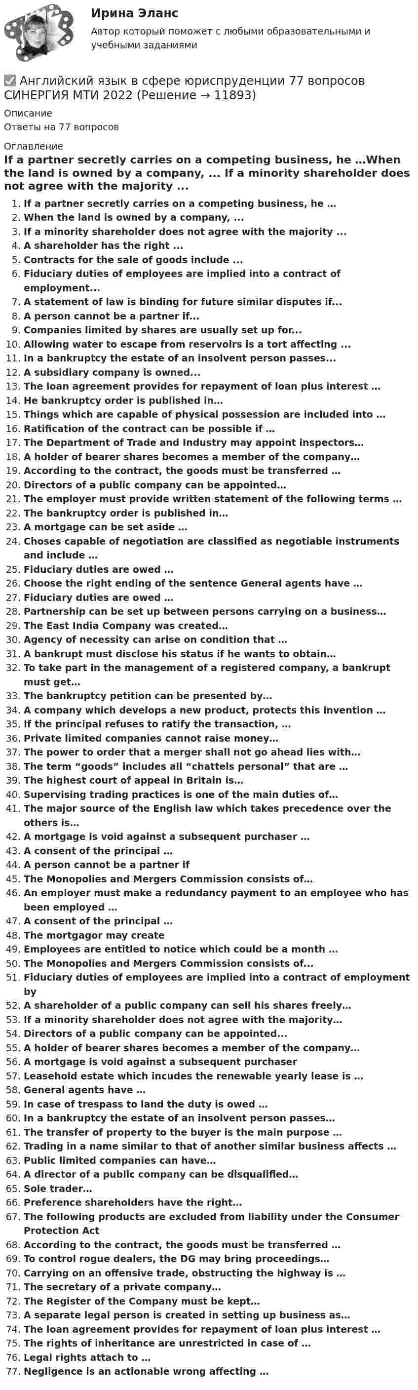      
          Описание
          Ответы на 77 вопросов 
          Оглавление
          If a partner secretly carries on a competing business, he …When the land is owned by a company, ... If a minority shareholder does not agree with the majority ... A shareholder has the right ...Contracts for the sale of goods include ... Fiduciary duties of employees are implied into a contract of employment... A statement of law is binding for future similar disputes if... A person cannot be a partner if... Companies limited by shares are usually set up for...Allowing water to escape from reservoirs is a tort affecting ...In a bankruptcy the estate of an insolvent person passes... A subsidiary company is owned... The loan agreement provides for repayment of loan plus interest … He bankruptcy order is published in… Things which are capable of physical possession are included into … Ratification of the contract can be possible if … The Department of Trade and Industry may appoint inspectors… A holder of bearer shares becomes a member of the company… According to the contract, the goods must be transferred … Directors of a public company can be appointed… The employer must provide written statement of the following terms …The bankruptcy order is published in… A mortgage can be set aside …Choses capable of negotiation are classified as negotiable instruments and include … Fiduciary duties are owed … Choose the right ending of the sentence General agents have … Fiduciary duties are owed … Partnership can be set up between persons carrying on a business… The East India Company was created… Agency of necessity can arise on condition that … A bankrupt must disclose his status if he wants to obtain… To take part in the management of a registered company, a bankrupt must get… The bankruptcy petition can be presented by… A company which develops a new product, protects this invention …If the principal refuses to ratify the transaction, … Private limited companies cannot raise money… The power to order that a merger shall not go ahead lies with… The term “goods” includes all “chattels personal” that are … The highest court of appeal in Britain is… Supervising trading practices is one of the main duties of… The major source of the English law which takes precedence over the others is… A mortgage is void against a subsequent purchaser … A consent of the principal … A person cannot be a partner if The Monopolies and Mergers Commission consists of… An employer must make a redundancy payment to an employee who has been employed … A consent of the principal … The mortgagor may create Employees are entitled to notice which could be a month … The Monopolies and Mergers Commission consists of... Fiduciary duties of employees are implied into a contract of employment by A shareholder of a public company can sell his shares freely… If a minority shareholder does not agree with the majority… Directors of a public company can be appointed... A holder of bearer shares becomes a member of the company… A mortgage is void against a subsequent purchaser Leasehold estate which incudes the renewable yearly lease is … General agents have …In case of trespass to land the duty is owed …In a bankruptcy the estate of an insolvent person passes…The transfer of property to the buyer is the main purpose … Trading in a name similar to that of another similar business affects …Public limited companies can have… A director of a public company can be disqualified… Sole trader… Preference shareholders have the right…The following products are excluded from liability under the Consumer Protection ActAccording to the contract, the goods must be transferred … To control rogue dealers, the DG may bring proceedings…Carrying on an offensive trade, obstructing the highway is …The secretary of a private company…The Register of the Company must be kept…A separate legal person is created in setting up business as…The loan agreement provides for repayment of loan plus interest …The rights of inheritance are unrestricted in case of …Legal rights attach to …Negligence is an actionable wrong affecting … 
            
            
            ✅ Английский язык в сфере юриспруденции 66 вопросов СИНЕРГИЯ МТИ 2022✅ Английский язык в сфере юриспруденции 77 вопросов СИНЕРГИЯ МТИ 2022💯 Английский язык в сфере юриспруденции (все ответы на тест Синергия / МТИ / МосАП, август 2022)💯 Английский язык в сфере юриспруденции (все ответы на тест Синергия / МТИ / МосАП, август 2022)💯 Английский язык в сфере юриспруденции (все ответы на тест Синергия / МТИ / МосАП, июнь 2022)💯 Английский язык в сфере юриспруденции (все ответы на тест Синергия / МТИ / МосАП, май 2023)💯 Английский язык в сфере юриспруденции (все ответы на тест Синергия / МТИ / МосАП, январь 2023)Английский язык в сфере профессиональной коммуникации 2 Английский язык в сфере профессиональной коммуникации 2 (155 вопросов)Английский язык в сфере профессиональной коммуникации 2 (Задания 1,2,3,4)Английский язык в сфере проф.коммуниккацийАнглийский язык в сфере юриспруденцииАнглийский язык в сфере юриспруденции (2 сем-93 балла)Английский язык в сфере юриспруденции 2 семестр 93 балла (ответы на тест Синергия / МТИ / МОИ / МосАП)
