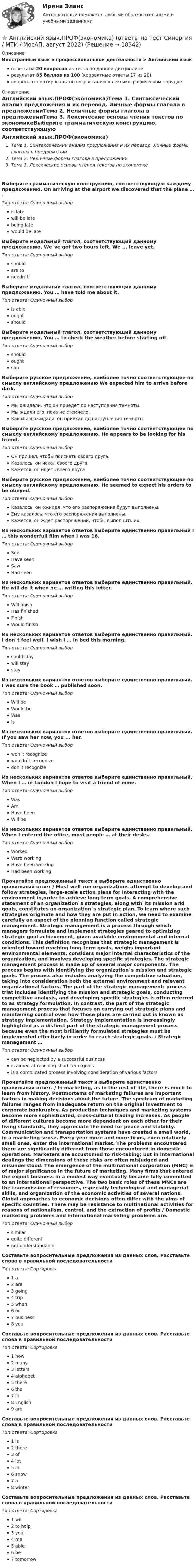    
          Описание
          Иностранный язык в профессиональной деятельности > Английский языкответы на 20 вопросов из теста по данной дисциплинерезультат 85 баллов из 100 (корректные ответы 17 из 20)вопросы отсортированы по возрастанию в лексикографическом порядке 
          Оглавление
          Английский язык.ПРОФ(экономика)Тема 1. Синтаксический анализ предложения и их перевод. Личные формы глагола в предложенииТема 2. Неличные формы глагола в предложенииТема 3. Лексические основы чтения текстов по экономикеВыберите грамматическую конструкцию, соответствующую каждому предложению. On arriving at the airport we discovered that the plane … .Тип ответа: Одиночный выборis latewill be latebeing latewould be lateВыберите модальный глагол, соответствующий данному предложению. We`ve got two hours left. We ... leave yet.Тип ответа: Одиночный выборshouldare toneedn`tВыберите модальный глагол, соответствующий данному предложению. You … have told me about it.Тип ответа: Одиночный выборis ableoughtshouldВыберите модальный глагол, соответствующий данному предложению. You … to check the weather before starting off.Тип ответа: Одиночный выборshouldoughtcanВыберите русское предложение, наиболее точно соответствующее по смыслу английскому предложению We expected him to arrive before dark.Тип ответа: Одиночный выборМы ожидали, что он приедет до наступления темноты.Мы ждали его, пока не стемнело.Как мы и ожидали, он приехал до наступления темноты.Выберите русское предложение, наиболее точно соответствующее по смыслу английскому предложению. Не appears to be looking for his friend.Тип ответа: Одиночный выборОн пришел, чтобы поискать своего друга.Казалось, он искал своего друга.Кажется, он ищет своего друга.Выберите русское предложение, наиболее точно соответствующее по смыслу английскому предложению. He seemed to expect his orders to be obeyed.Тип ответа: Одиночный выборКазалось, он ожидал, что его распоряжения будут выполнены.Ему казалось, что его распоряжения выполнены.Кажется, он ждет распоряжений, чтобы выполнить их.Из нескольких вариантов ответов выберите единственно правильный I … this wonderfull film when I was 16.Тип ответа: Одиночный выборSeeHave seenSawHad seenИз нескольких вариантов ответов выберите единственно правильный. He will do it when he … writing this letter.Тип ответа: Одиночный выборWill finishHas finishedFinishWould finishИз нескольких вариантов ответов выберите единственно правильный. I don`t feel well. I wish I … in bed this morning.Тип ответа: Одиночный выборcould staywill staystayИз нескольких вариантов ответов выберите единственно правильный. I was sure the book … published soon.Тип ответа: Одиночный выборWill beWould beWasIsИз нескольких вариантов ответов выберите единственно правильный. If you saw her now, you ... her.Тип ответа: Одиночный выборwon`t recognizewouldn`t recognizedon`t recognizeИз нескольких вариантов ответов выберите единственно правильный. When I … in London I hope to visit a friend of mine.Тип ответа: Одиночный выборWasAmHave beenWill beИз нескольких вариантов ответов выберите единственно правильный. When I entered the office, most people … at their desks.Тип ответа: Одиночный выборWorkedWere workingHave been workingHad been workingПрочитайте предложенный текст и выберите единственно правильный ответ / Most well-run organizations attempt to develop and follow strategies, large-scale action plans for interacting with the environment in,order to achieve long-term goals. A comprehensive statement of an organization`s strategies, along with`its mission arid goals, constitutes an organization`s strategic plan. To learn where such strategies originate and how they are put in action, we need to examine carefully an aspect of the planning function called strategic management. Strategic management is a process through which managers formulate and implement strategies geared to optimizing strategic goal achievement, given available environmental and internal conditions. This definition recognizes that strategic management is oriented toward reaching long-term goals, weighs important environmental elements, considers major internal characteristics of the organization, and involves developing specific strategies. The strategic management process is made up of several major components. The process begins with identifying the organization`s mission and strategic goals. The process also includes analyzing the competitive situation, taking into consideration both the external environment and relevant organizational factors. The part of the strategic management: process triat includes identifying the mission and strategic goals, conducting competitive analysis, and developing specific strategies is often referred to as strategy formulation. In contrast, the part of the strategic management process that focuses on carrying out strategic plans and maintaining control over how those plans are carried out is known as strategy implementation. Strategy implementation is increasingly highlighted as a distinct part of the strategic management process because even the most brilliantly formulated strategies must be implemented effectively in order to reach strategic goals. / Strategic management …Тип ответа: Одиночный выборcan be neglected by a successful businessis aimed at reaching short-term goalsis a complicated process involving consideration of various factorsПрочитайте предложенный текст и выберите единственно правильный ответ. / In marketing, as in the rest of life, there is much to learn from history. Postmortems of marketing failures are important factors in making decisions about the future. The spectrum of marketing failures ranges from inadequate return on the original investment to corporate bankruptcy. As production techniques and marketing systems become more sophisticated, cross-cultural trading increases. As people of different cultures become more dependent on each other for their living standards, they appreciate the need for peace and stability. Communication and transportation systems have created a small world, in a marketing sense. Every year more and more firms, even relatively small ones, enter the international market. The problems encountered there are significantly different from those encountered in domestic operations. Marketers are accustomed to risk-taking; but in international dealings the dimensions of these risks are often misjudged and misunderstood. The emergence of the multinational corporation (MNC) is of major significance in the future of marketing. Many firms that entered the export business in a modest way eventually became fully committed to an international perspective. The two basic roles of these MNCs are the transmission of resources, especially technological and managerial skills, and organization of the economic activities of several nations. Global approaches to economic decisions often differ with the aims of specific countries. There may be resistance to multinational activities for reasons of nationalism, control, and the extraction of profits / Domestic marketing problems and international marketing problems are.Тип ответа: Одиночный выборsimilarquite differentnot understandableСоставьте вопросительные предложения из данных слов. Расставьте слова в правильной последовательностиТип ответа: Сортировка1 a2 are3 going4 trip5 when6 on7 business8 youСоставьте вопросительные предложения из данных слов. Расставьте слова в правильной последовательностиТип ответа: Сортировка1 how2 many3 letters4 alphabet5 there6 the7 in8 English9 areСоставьте вопросительные предложения из данных слов. Расставьте слова в правильной последовательностиТип ответа: Сортировка1 is2 there3 of4 lot5 in6 snow7 a8 winterСоставьте вопросительные предложения из данных слов. Расставьте слова в правильной последовательностиТип ответа: Сортировка1 will2 to help3 you4 me5 able6 be7 tomorrow  
            
            
            💯 Английский язык.ПРОФ(экономика) (ответы на тест Синергия / МОИ / МТИ / МосАП, октябрь 2023)⭐ Английский язык.ПРОФ(экономика) (ответы на тест Синергия / МТИ / МосАП, август 2022)💯 Английский язык.ПРОФ(экономика) (ответы на тест Синергия / МТИ / МосАП, декабрь 2022)💯 Английский язык.ПРОФ(экономика) (ответы на тест Синергия / МТИ / МосАП, май 2023)💯 Английский язык.ПРОФ(экономика) (ответы на тест Синергия / МТИ / МосАП, март 2023)⭐ Английский язык.ПРОФ(экономика) (ответы на тест Синергия / МТИ / МосАП, сентябрь 2022)💯 Английский язык.ПРОФ(экономика) (ответы на тест Синергия / МТИ / МосАП, февраль 2023)Английский язык профессиональный НСПК ДОУА Тестовые вопросы к разделу 3Английский язык профессиональный НСПК ДОУА Тестовые вопросы к разделу 4Английский язык (профессиональный)  Практическое занятие 5. Задания 1-2, 4-5  НСПКАнглийский язык (профессиональный) ТЕСТ-3  НСПКАнглийский язык (профессиональный)  ТЕСТ-4  НСПКАнглийский язык (профессиональный) четвертый семестр Тестовые вопросы к разделу 1 НСПК ДОУА Тест 1Английский язык (профессиональный) четвертый семестр Тестовые вопросы к разделу 2 НСПК ДОУА Тест 2