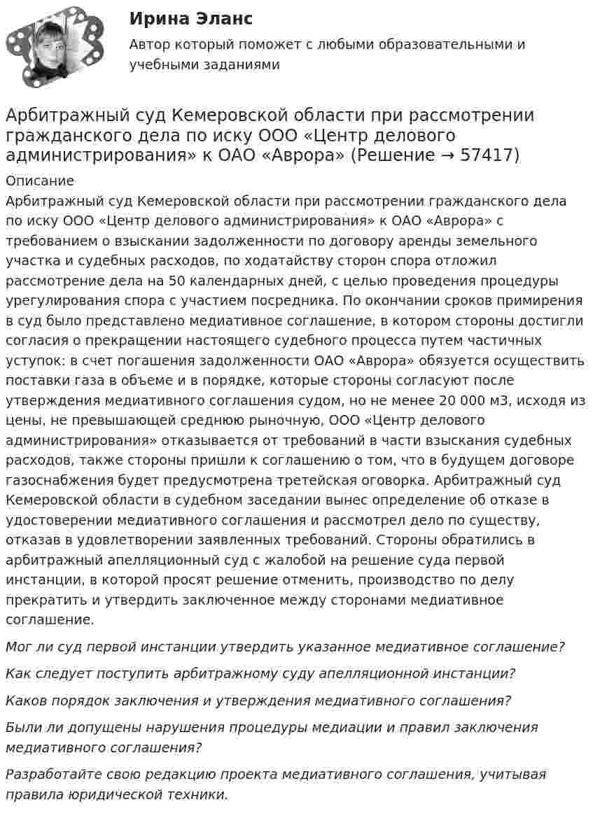      
            Описание
            	Арбитражный суд Кемеровской области при рассмотрении гражданского дела по иску ООО «Центр делового администрирования» к ОАО «Аврора» с требованием о взыскании задолженности по договору аренды земельного участка и судебных расходов, по ходатайству сторон спора отложил рассмотрение дела на 50 календарных дней, с целью проведения процедуры урегулирования спора с участием посредника. По окончании сроков примирения в суд было представлено медиативное соглашение, в котором стороны достигли согласия о прекращении настоящего судебного процесса путем частичных уступок: в счет погашения задолженности ОАО «Аврора» обязуется осуществить поставки газа в объеме и в порядке, которые стороны согласуют после утверждения медиативного соглашения судом, но не менее 20 000 м3, исходя из цены, не превышающей среднюю рыночную, ООО «Центр делового администрирования» отказывается от требований в части взыскания судебных расходов, также стороны пришли к соглашению о том, что в будущем договоре газоснабжения будет предусмотрена третейская оговорка. Арбитражный суд Кемеровской области в судебном заседании вынес определение об отказе в удостоверении медиативного соглашения и рассмотрел дело по существу, отказав в удовлетворении заявленных требований. Стороны обратились в арбитражный апелляционный суд с жалобой на решение суда первой инстанции, в которой просят решение отменить, производство по делу прекратить и утвердить заключенное между сторонами медиативное соглашение. Мог ли суд первой инстанции утвердить указанное медиативное соглашение?  Как следует поступить арбитражному суду апелляционной инстанции?  Каков порядок заключения и утверждения медиативного соглашения?  Были ли допущены нарушения процедуры медиации и правил заключения медиативного соглашения? Разработайте свою редакцию проекта медиативного соглашения, учитывая правила юридической техники.   
            
            
            Арбитражный суд г. Новосибирска вынес решение о ликвидации вследствие банкротства ООО СП «Сигма плюс». Общество имело филиал в г. Милане (Италия), которым руководил один из учредителей общества - гражданин Италии, внёсший в качестве вклада в уставный капитал полностью оборудованный офис, где располагался филиал.	Арбитражный суд Кемеровской области при рассмотрении гражданского дела по иску ООО «Центр делового администрирования» к ОАО «Аврора»Арбитражный суд Кемеровской области при рассмотрении гражданского дела по иску ООО «Центр делового администрирования» к ОАО «Аврора» с требованием о взыскании Арбитражный суд может заменить одну обеспечительную меру другой, по ходатайству ...Арбитражный суд Московской области взыскал с заказчика (ответчика) ОАО «Строймаш» в пользу подрядчика (истца) ОАО «Спецмонтаж» 50 млн. рублей за выполненные работы по ремонту цехов завода. Ответчик подал апелляционную жалобу в Десятый арбитражный Арбитражный суд обязан приостановить производство по делу в случае ...Арбитражный суд оставляет исковое заявление без рассмотрения, если ...Арбитражный процесс Синергия / МТИ / МОИ / МосАП Итоговый тест 2023Арбитражный процесс. Синергия. Ответы на ИТОГОВЫЙ ТЕСТ. На отлично!Арбитражный процесс (тест с ответами МФЮА/МФЮУ на сайте https://moi.mfua.ru/login/index.php)Арбитражный процесс. Тест с ответами СИНЕРГИЯ 2023Арбитражный процесс (тест с ответами Синергия) 52 вопросаАрбитражный процесс (тест с ответами Синергия/МОИ/МТИ/МосАП)Арбитражный процесс тест экзамен с ответами Синергия на отлично 2022 -2023
