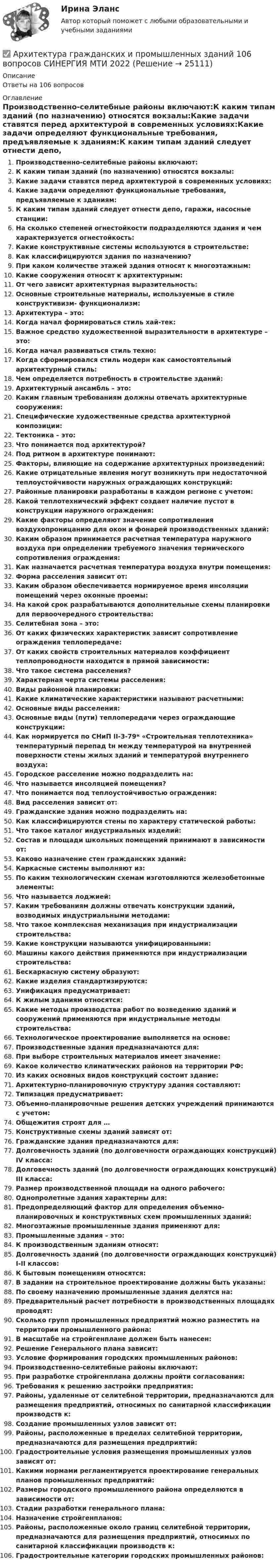      
          Описание
          Ответы на 106 вопросов 
          Оглавление
          Производственно-селитебные районы включают:К каким типам зданий (по назначению) относятся вокзалы:Какие задачи ставятся перед архитектурой в современных условиях:Какие задачи определяют функциональные требования, предъявляемые к зданиям:К каким типам зданий следует отнести депо, гаражи, насосные станции:На сколько степеней огнестойкости подразделяются здания и чем характеризуется огнестойкость:Какие конструктивные системы используются в строительстве:Как классифицируются здания по назначению?При каком количестве этажей здания относят к многоэтажным:Какие сооружения относят к архитектурным:От чего зависит архитектурная выразительность:Основные строительные материалы, используемые в стиле конструктивизм- функционализм:Архитектура – это:Когда начал формироваться стиль хай-тек:Важное средство художественной выразительности в архитектуре – это:Когда начал развиваться стиль техно:Когда сформировался стиль модерн как самостоятельный архитектурный стиль:Чем определяется потребность в строительстве зданий:Архитектурный ансамбль – это:Каким главным требованиям должны отвечать архитектурные сооружения:Специфические художественные средства архитектурной композиции:Тектоника – это:Что понимается под архитектурой?Под ритмом в архитектуре понимают:Факторы, влияющие на содержание архитектурных произведений:Какие отрицательные явления могут возникнуть при недостаточной теплоустойчивости наружных ограждающих конструкций:Районные планировки разработаны в каждом регионе с учетом:Какой теплотехнический эффект создает наличие пустот в конструкции наружного ограждения:Какие факторы определяют значение сопротивления воздухопроницанию для окон и фонарей производственных зданий:Каким образом принимается расчетная температура наружного воздуха при определении требуемого значения термического сопротивления ограждения:Как назначается расчетная температура воздуха внутри помещения:Форма расселения зависит от:Каким образом обеспечивается нормируемое время инсоляции помещений через оконные проемы:На какой срок разрабатываются дополнительные схемы планировки для первоочередного строительства:Селитебная зона – это:От каких физических характеристик зависит сопротивление ограждения теплопередаче:От каких свойств строительных материалов коэффициент теплопроводности находится в прямой зависимости:Что такое система расселения?Характерная черта системы расселения:Виды районной планировки:Какие климатические характеристики называют расчетными:Основные виды расселения:Основные виды (пути) теплопередачи через ограждающие конструкции:Как нормируется по СНиП II-3-79* «Строительная теплотехника» температурный перепад tн между температурой на внутренней поверхности стены жилых зданий и температурой внутреннего воздуха:Городское расселение можно подразделить на:Что называется инсоляцией помещения?Что понимается под теплоустойчивостью ограждения:Вид расселения зависит от:Гражданские здания можно подразделить на:Как классифицируются стены по характеру статической работы:Что такое каталог индустриальных изделий:Состав и площади школьных помещений принимают в зависимости от:Каково назначение стен гражданских зданий:Каркасные системы выполняют из:По каким технологическим схемам изготовляются железобетонные элементы:Что называется лоджией:Каким требованиям должны отвечать конструкции зданий, возводимых индустриальными методами:Что такое комплексная механизация при индустриализации строительства:Какие конструкции называются унифицированными:Машины какого действия применяются при индустриализации строительства:Бескаркасную систему образуют:Какие изделия стандартизируются:Унификация предусматривает:К жилым зданиям относятся:Какие методы производства работ по возведению зданий и сооружений применяются при индустриальные методы строительства:Технологическое проектирование выполняется на основе:Производственные здания предназначаются для:При выборе строительных материалов имеет значение:Какое количество климатических районов на территории РФ:Из каких основных видов конструкций состоит здание:Архитектурно-планировочную структуру здания составляют:Типизация предусматривает:Объемно-планировочные решения детских учреждений принимаются с учетом:Общежития строят для …Конструктивные схемы зданий зависят от:Гражданские здания предназначаются для:Долговечность зданий (по долговечности ограждающих конструкций) IV класса:Долговечность зданий (по долговечности ограждающих конструкций) III класса:Размер производственной площади на одного рабочего:Однопролетные здания характерны для:Предопределяющий фактор для определения объемно-планировочных и конструктивных схем промышленных зданий:Многоэтажные промышленные здания применяют для:Промышленные здания – это:К производственным зданиям относят:Долговечность зданий (по долговечности ограждающих конструкций) I-II классов:К бытовым помещениям относятся:В задании на строительное проектирование должны быть указаны:По своему назначению промышленные здания делятся на:Предварительный расчет потребности в производственных площадях проводят:Сколько групп промышленных предприятий можно разместить на территории промышленного района:В масштабе на стройгенплане должен быть нанесен:Решение Генерального плана зависит:Условие формирования городских промышленных районов:Производственно-селитебные районы включают:При разработке стройгенплана должны пройти согласования:Требования к решению застройки предприятия:Районы, удаленные от селитебной территории, предназначаются для размещения предприятий, относимых по санитарной классификации производств к:Создание промышленных узлов зависит от:Районы, расположенные в пределах селитебной территории, предназначаются для размещения предприятий:Градостроительные условия размещения промышленных узлов зависят от:Какими нормами регламентируется проектирование генеральных планов промышленных предприятий:Размеры городского промышленного района определяются в зависимости от:Стадии разработки генерального плана:Назначение стройгенпланов:Районы, расположенные около границ селитебной территории, предназначаются для размещения предприятий, относимых по санитарной классификации производств к:Градостроительные категории городских промышленных районов: 
            
            
            Архитектура гражданских зданий РОСДИСТАНТ. Курс 3. Промежуточные тесты 1-9✅ Архитектура гражданских и промышленных зданий 106 вопросов СИНЕРГИЯ МТИ 2022Архитектура гражданских и промышленных зданий (тест с ответами Синергия/МОИ/ МТИ /МОСАП)💯 Архитектура гражданских и промышленных зданий.ти (1/2) (ответы на тест Синергия / МОИ / МТИ / МосАП, декабрь 2023)💯 Архитектура гражданских и промышленных зданий.ти (1/2) (ответы на тест Синергия / МОИ / МТИ / МосАП, октябрь 2023)💯 Архитектура гражданских и промышленных зданий.ти (1/2) (ответы на тест Синергия / МОИ / МТИ / МосАП, январь 2024)💯 Архитектура гражданских и промышленных зданий.ти (2/2) (ответы на тест Синергия / МОИ / МТИ / МосАП, сентябрь 2023)💯 Архитектура вычислительных систем и компьютерных сетей [Тема 1-8] (ответы на тест Синергия / МОИ / МТИ / МосАП, ноябрь 2023)💯 Архитектура вычислительных систем и компьютерных сетей [темы 1-8] (правильные ответы на тест Синергия / МОИ / МТИ / МосАП, август 2023)«Архитектура вычислительных систем и компьютерных сетей». Тест для сдачи в МФПУ «Синергия». Архитектура вычислительных систем (тест с ответами) 80%Архитектура гражданских зданийАрхитектура гражданских зданий 2023г. Промежуточные + Итоговый тест (обновленный 2023г). РосдистантАрхитектура гражданских зданий/Итоговый тест