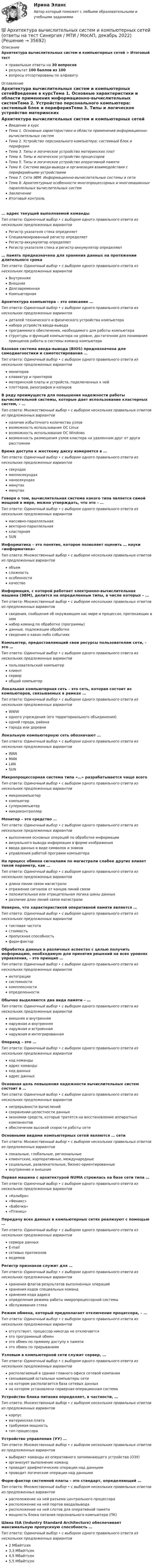      
          Описание
          Архитектура вычислительных систем и компьютерных сетей > Итоговый тестправильные ответы на 30 вопросоврезультат 100 баллов из 100вопросы отсортированы по алфавиту 
          Оглавление
          Архитектура вычислительных систем и компьютерных сетейВведение в курсТема 1. Основные характеристики и области применения информационно-вычислительных системТема 2. Устройство персонального компьютера: системный блок и периферияТема 3. Типы и логическое устройство материнских платТема 4. Типы и логическое устройство процессоровТема 5. Типы и логическое устройство оперативной памятиТема 6. Система ввода-вывода и организация взаимодействия с периферийными устройствамиТема 7. Сети ЭВМ. Информационно-вычислительные системы и сетиТема 8. Архитектурные особенности многопроцессорных и многомашинных параллельных вычислительных системЗаключениеИтоговый контроль… адрес текущей выполняемой командыТип ответа: Одиночный выбор • с выбором одного правильного ответа из нескольких предложенных вариантовРегистр указателя стека определяетСпециализированный регистр определяетРегистр-аккумулятор определяетРегистр указателя стека и регистр-аккумулятор определяют… память предназначена для хранения данных на протяжении длительного срокаТип ответа: Одиночный выбор • с выбором одного правильного ответа из нескольких предложенных вариантовВнутренняяВнешняяДолговременнаяКомпьютернаяАрхитектура компьютера – это описание …Тип ответа: Одиночный выбор • с выбором одного правильного ответа из нескольких предложенных вариантовдеталей технического и физического устройства компьютеранабора устройств ввода-выводапрограммного обеспечения, необходимого для работы компьютераструктуры и функций компьютера на уровне, достаточном для понимания принципов работы и системы команд компьютераБазовая система ввода-вывода (BIOS) предназначена для самодиагностики и самотестирования …Тип ответа: Одиночный выбор • с выбором одного правильного ответа из нескольких предложенных вариантовмониторовклавиатур и принтеровматеринской платы и устройств, подключенных к нейплоттеров, ризографов и копировВ ряду преимуществ для повышения надежности работы вычислительной системы, которые дает использование кластерных систем, – …Тип ответа: Множественный выбор • с выбором нескольких правильных ответов из предложенных вариантовналичие избыточного количества узловвозможность использования ОС Linuxвозможность использования ОС Windowsвозможность размещения узлов кластера на удаленном друг от друга расстоянииВремя доступа к жесткому диску измеряется в …Тип ответа: Одиночный выбор • с выбором одного правильного ответа из нескольких предложенных вариантовсекундахмиллисекундахнаносекундахминутахминутахГоворя о том, вычислительная система какого типа является самой мощной в мире, можно утверждать, что это – …Тип ответа: Одиночный выбор • с выбором одного правильного ответа из нескольких предложенных вариантовмассивно-параллельнаявекторно-параллельнаякластернаяSUNИнформатика – это понятие, которое позволяет оценить … науки «информатика»Тип ответа: Множественный выбор • с выбором нескольких правильных ответов из предложенных вариантовобъемсложностьособенностикачествоИнформация, с которой работает электронно-вычислительная машина (ЭВМ), делится на определенные типы, в числе которых – …Тип ответа: Множественный выбор • с выбором нескольких правильных ответов из предложенных вариантовсведения, сообщения об окружающем нас мире и процессах, протекающих в немнабор команд по обработке (программы)данные, подлежащие обработкесведения о каких-либо событияхКомпьютер, предоставляющий свои ресурсы пользователям сети, – это …Тип ответа: Одиночный выбор • с выбором одного правильного ответа из нескольких предложенных вариантовпользовательский компьютерклиентсерверобщий компьютерЛокальная компьютерная сеть – это сеть, которая состоит из компьютеров, связываемых в рамках …Тип ответа: Одиночный выбор • с выбором одного правильного ответа из нескольких предложенных вариантовWWWодного учреждения (его территориального объединения)одной города, районагорода или деревниЛокальную компьютерную сеть обозначают …Тип ответа: Одиночный выбор • с выбором одного правильного ответа из нескольких предложенных вариантовWANMANLANSUNМикропроцессорная система типа «…» разрабатывается чаще всегоТип ответа: Одиночный выбор • с выбором одного правильного ответа из нескольких предложенных вариантовмикрокомпьютеркомпьютерсуперкомпьютермикроконтроллерМонитор – это средство …Тип ответа: Одиночный выбор • с выбором одного правильного ответа из нескольких предложенных вариантоввыполнения основных операций по обработке информациивизуального вывода информации в форме изображенияввода данных в виде символов и знаковуправления работой программ компьютераНа процесс обмена сигналами по магистрали слабее других влияет такой параметр, как …Тип ответа: Одиночный выбор • с выбором одного правильного ответа из нескольких предложенных вариантовдлина линии связи магистралиотражение сигналов от концов линий связиположительная или отрицательная логика шины данныхразличие длин линий связи магистралиНеверно, что характеристикой оперативной памяти является …Тип ответа: Одиночный выбор • с выбором одного правильного ответа из нескольких предложенных вариантовтактовая частотастоимостьпропускная способностьформ-факторОбработка данных в различных аспектах с целью получить информацию, необходимую для принятия решений на всех уровнях управления, – это принцип …Тип ответа: Одиночный выбор • с выбором одного правильного ответа из нескольких предложенных вариантовинтеграциисистемностикомплексностиопределенностиОбычно выделяются два вида памяти – …Тип ответа: Одиночный выбор • с выбором одного правильного ответа из нескольких предложенных вариантоввнешняя и внутренняянаружная и внутренняянаружная и встроеннаянаружная и интегрированнаяОперанд – это …Тип ответа: Одиночный выбор • с выбором одного правильного ответа из нескольких предложенных вариантовкод командыадрес командыкод данныхадрес данныхОсновная цель повышения надежности вычислительных систем состоит в …Тип ответа: Одиночный выбор • с выбором одного правильного ответа из нескольких предложенных вариантовнепрерывности вычисленийсохранении целостности данныхэкономии средств, которые тратятся на восстановление аппаратных компонентовобеспечении высокой скорости работы сетиОсновными видами компьютерных сетей являются … сетиТип ответа: Множественный выбор • с выбором нескольких правильных ответов из предложенных вариантовлокальные, глобальные, региональныеклиентские, корпоративные, международныесоциальные, развлекательные, бизнес-ориентированныевнутренние и внешниеПервая машина с архитектурой NUMA строилась на базе сети типа …Тип ответа: Одиночный выбор • с выбором одного правильного ответа из нескольких предложенных вариантов«Колибри»«Феникс»«Бабочка»«Птенец»Передачу всех данных в компьютерных сетях реализуют с помощью …Тип ответа: Одиночный выбор • с выбором одного правильного ответа из нескольких предложенных вариантовсервера данныхЕ-mailсетевых протоколовмодемовРегистр признаков служит для …Тип ответа: Одиночный выбор • с выбором одного правильного ответа из нескольких предложенных вариантовхранения флагов результатов выполненных операцийхранения кодов специальных командхранения кода адресаопределения режима работы микропроцессорной системыобслуживания стекаРежим обмена, который предполагает отключение процессора, – …Тип ответа: Одиночный выбор • с выбором одного правильного ответа из нескольких предложенных вариантовотсутствует, процессор никогда не отключаетсяэто программный обменэто обмен по прямому доступу к памятиэто обмен по прерываниямУзловым в компьютерной сети служит сервер, …Тип ответа: Одиночный выбор • с выбором одного правильного ответа из нескольких предложенных вариантоврасполагаемый в здании главного офиса сетевой компаниисвязывающий остальные компьютеры сетина котором располагается база сетевых данныхна котором установлена серверная операционная системаУстройство блока питания определяет, в частности, …Тип ответа: Множественный выбор • с выбором нескольких правильных ответов из предложенных вариантовкорпусматеринская плататребуемая мощностьтип процессораУстройство управления (УУ) …Тип ответа: Множественный выбор • с выбором нескольких правильных ответов из предложенных вариантоввыбирает команды из оперативного запоминающего устройства (ОЗУ)организует выполнение командпроводит арифметические операции над даннымипроводит логические операции над даннымиФорм-фактор системной платы – это стандарт, определяющий …Тип ответа: Множественный выбор • с выбором нескольких правильных ответов из предложенных вариантоврасположение на ней разъема центрального процессорарасположение на ней портов ввода/выводарасположение на ней слотов для оперативной памятимощность блока питания персонального компьютера (ПК)Шина ISA (Industry Standard Architecture) обеспечивает максимальную пропускную способность …Тип ответа: Одиночный выбор • с выбором одного правильного ответа из нескольких предложенных вариантов2 Мбайт\сек3,3 Мбайт\сек4,5 Мбайт\сек5,5 Мбайт\сек 
            
            
            Архитектура вычислительных систем и компьютерных сетей 97 баллов СИНЕРГИЯ💯 Архитектура вычислительных систем и компьютерных сетей (ответы на тест Синергия / МТИ / МосАП, декабрь 2022)Архитектура вычислительных систем и компьютерных сетей ответы синергияАрхитектура вычислительных систем и компьютерных сетей. Результат на 100 балловАрхитектура вычислительных систем и компьютерных сетей СИНЕРГИЯ ОТВЕТЫАрхитектура вычислительных систем и компьютерных сетей. Синергия. ✅ Ответы на ИТОГОВЫЙ ТЕСТ. На отлично!💯 Архитектура вычислительных систем и компьютерных сетей [Тема 1-8] (ответы на тест Синергия / МОИ / МТИ / МосАП, ноябрь 2023)Архитектура аппаратных средств//СИНЕРГИЯ//МОСап//МТИ//МОИАрхитектура аппаратных средств Синергия МТИ МОСАП Ответы на тесты для самопроверки с 1 по 6 и Итоговый тест Архитектура аппаратных средств.ои(фэо)Архитектура аппаратных средств (тест с ответами Синергия/МОИ/ МТИ /МОСАП)Архитектура аппаратных средств.фэо (тест с ответами Синергия/МОИ/ МТИ)Архитектура базы данных состоит из следующих уровней:Архитектура вычислительных систем и компьютерных сетейАрхитектура вычислительных систем и компьютерных сетей 3 семестр Синергия