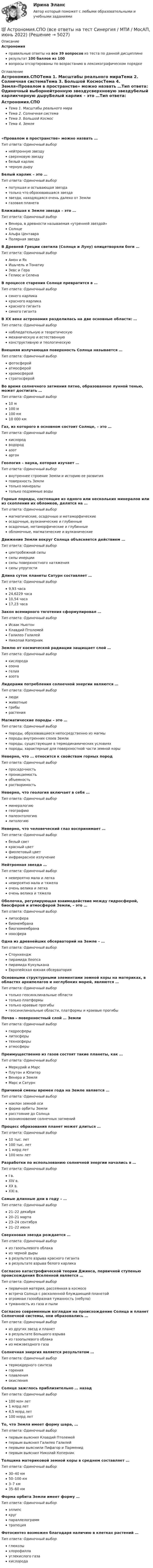     
          Описание
          Астрономияправильные ответы на все 39 вопросов из теста по данной дисциплинерезультат 100 баллов из 100вопросы отсортированы по возрастанию в лексикографическом порядке 
          Оглавление
          Астрономия.СПОТема 1. Масштабы реального мираТема 2. Солнечная системаТема 3. Большой КосмосТема 4. Земля«Провалом в пространстве» можно назвать …Тип ответа: Одиночный выборнейтронную звездусверхновую звездубелый карликчерную дыруБелый карлик – это …Тип ответа: Одиночный выборпотухшая и остывающая звездатолько что образовавшаяся звездазвезда, находящаяся очень далеко от Землигазовая планетаБлижайшая к Земле звезда – это …Тип ответа: Одиночный выборВенера, в древности называемая «утренней звездой»СолнцеАльфа ЦентавраПолярная звездаВ Древней Греции светила (Солнце и Луну) олицетворяли боги …Тип ответа: Одиночный выборАмон и ЯхИшьчель и ТонатиуЗевс и ГераГелиос и СеленаВ процессе старения Солнце превратится в …Тип ответа: Одиночный выборсинего карликакрасного карликакрасного гигантасинего гигантаВ XX веке астрономия разделилась на две основные области: …Тип ответа: Одиночный выборнаблюдательную и теоретическуюмеханическую и естественнуюконструктивную и теологическуюВнешняя излучающая поверхность Солнца называется …Тип ответа: Одиночный выборфотосферойатмосферойхромосферойстратосферойВо время солнечного затмения пятно, образованное лунной тенью, может достигать …Тип ответа: Одиночный выбор10 м100 м100 км10 000 кмГаз, из которого в основном состоит Солнце, – это …Тип ответа: Одиночный выборкислородводородазотаргонГеология – наука, которая изучает …Тип ответа: Одиночный выборвнутреннее строение Земли и историю ее развитияповерхность Землитолько минералытолько подземные водыГорные породы, состоящие из одного или нескольких минералов или из скопления их обломков, делятся на …Тип ответа: Одиночный выбормагматические, осадочные и метаморфическиеосадочные, вулканические и глубинныеосадочные, метаморфические и глубинныеобломочные, магматические и вулканическиеДвижение Земли вокруг Солнца объясняется действием …Тип ответа: Одиночный выборцентробежной силысилы инерциисилы поверхностного натяжениясилы упругостиДлина суток планеты Сатурн составляет …Тип ответа: Одиночный выбор9,93 часа24,6229 часа10,54 часа17,23 часаЗакон всемирного тяготения сформулировал …Тип ответа: Одиночный выборИсаак НьютонКлавдий ПтолемейГалилео ГалилейНиколай КоперникЗемлю от космической радиации защищает слой …Тип ответа: Одиночный выборкислородаозонагелияазотаЛидерами потребления солнечной энергии являются …Тип ответа: Одиночный выборлюдиживотныегрибырастенияМагматические породы – это …Тип ответа: Одиночный выборпороды, образовавшиеся непосредственно из магмыпороды внутренних слоев Землипороды, существующие в термодинамических условияхпороды, характерные для поверхностной части земной корыНеверно, что … относится к свойствам горных породТип ответа: Одиночный выборпросадочностьпроницаемостьобъемностьрастворимостьНеверно, что геология включает в себя …Тип ответа: Одиночный выборминералогиюгеографиюпалеонтологиюлитологиюНеверно, что человеческий глаз воспринимает …Тип ответа: Одиночный выборбелый светкрасный цветфиолетовый цветинфракрасное излучениеНейтронная звезда …Тип ответа: Одиночный выборневероятно мала и легканевероятно мала и тяжелаочень велика и легкаочень велика и тяжелаОболочка, регулирующая взаимодействие между гидросферой, биосферой и атмосферой Земли, – это …Тип ответа: Одиночный выборлитосферабиомембранабиогеомембрананоосфераОдна из древнейших обсерваторий на Земле – …Тип ответа: Одиночный выборСтоунхенджпирамида Хеопсапирамида КукульканаЕвропейская южная обсерваторияОсновными структурными элементами земной коры на материках, в областях архипелагов и неглубоких морей, являются …Тип ответа: Одиночный выбортолько геосинклинальные областитолько платформытолько краевые прогибыгеосинклинальные области, платформы и краевые прогибыПочва – поверхностный слой … ЗемлиТип ответа: Одиночный выборгидросферылитосферытехносферыатмосферыПреимущественно из газов состоят такие планеты, как …Тип ответа: Одиночный выборМеркурий и МарсПлутон и ЮпитерВенера и ЗемляМарс и СатурнПричиной смены времен года на Земле является …Тип ответа: Одиночный выборнаклон земной осиформа орбиты Землирасстояние до Солнцавозникновение солнечных затменийПроцесс образования планет может длиться …Тип ответа: Одиночный выбор10 тыс. лет100 тыс. лет1 млрд лет100 млн летРазработки по использованию солнечной энергии начались в …Тип ответа: Одиночный выборI в.XIV в.XX в.XXI в.Самые длинные дни в году – …Тип ответа: Одиночный выбор21–22 декабря20–21 марта23–24 сентября21–22 июняСверхновая звезда рождается …Тип ответа: Одиночный выбориз газопылевого облакаиз черной дырыв результате взрыва красного гигантав результате взрыва белого карликаСогласно катастрофической теории Джинса, первичной ступенью происхождения Вселенной является …Тип ответа: Одиночный выборпервичная материя, рассеянная в космосевстреча Солнца с раскаленной блуждающей планетойогромная газообразная туманность (небула)туманность из газа и пылиСогласно современным взглядам на происхождение Солнца и планет Солнечной системы, они образовались …Тип ответа: Одиночный выбориз других звезд и планетв результате Большого взрываиз газопылевого облакаиз межзвездного газаСолнечная энергия является результатом …Тип ответа: Одиночный выбортермоядерного синтезагоренияплавленияокисленияСолнце зажглось приблизительно … назадТип ответа: Одиночный выбор100 млн лет1 млрд лет4,5 млрд лет100 млрд летТо, что Земля имеет форму шара, …Тип ответа: Одиночный выборпервым выяснил Клавдий Птолемейпервым выяснил Галилео Галилейпервыми выяснили Пифагор и Парменидпервым выяснил Николай КоперникТолщина материковой земной коры в среднем составляет …Тип ответа: Одиночный выбор30–40 км50–100 км3–7 км35–60 кмФорма орбита Земли имеет форму …Тип ответа: Одиночный выборэллипскругпараллелограммтрапецияФотосинтез возможен благодаря наличию в клетках растений …Тип ответа: Одиночный выборглюкозыхлорофиллауглекислого газакислорода  
            
            
            Астрономия СОО (ДО, СпДО, ПНК, КП, ПДО, ДОУА) Комплексное задание💯 Астрономия.СПО (все ответы на тест Синергия / МТИ / МосАП, июнь 2022)Астрономия Тест 1 НСПК 1 курс после 9 классаАстрономия Тест 2 НСПК, 1 курс после 9 классаАстрономия Тест 3 НСПК 1 курс после 9 классаАстрономия (тест с ответами Синергия/МОИ/ МТИ /МОСАП)Асфальтобетонные смесители какого типа имеют все агрегаты расположенные по площади: ТулГУАстрономия Практическое занятие 2Астрономия СОО (ДО, СпДО, ПНК, КП, ПДО, ДОУА)Астрономия СОО (ДО, СпДО, ПНК, КП, ПДО, ДОУА)Астрономия СОО (ДО, СпДО, ПНК, КП, ПДО, ДОУА)Астрономия СОО (ДО, СпДО, ПНК, КП, ПДО, ДОУА)Астрономия СОО (ДО, СпДО, ПНК, КП, ПДО, ДОУА)Астрономия СОО (ДО, СпДО, ПНК, КП, ПДО, ДОУА) 1 курс )