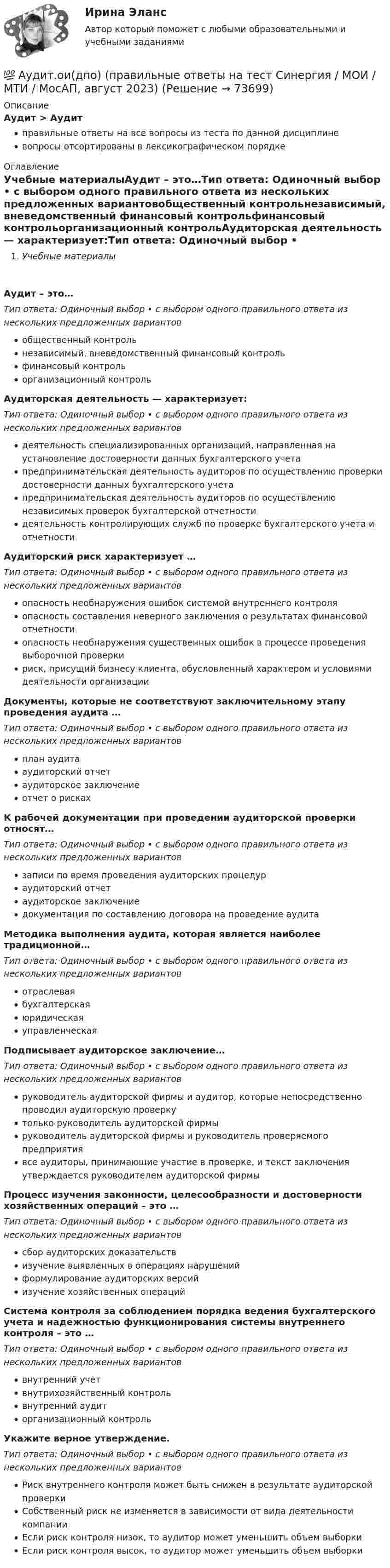      
            Описание
            Аудит > Аудитправильные ответы на все вопросы из теста по данной дисциплиневопросы отсортированы в лексикографическом порядке  
            Оглавление
            Учебные материалыАудит – это…Тип ответа: Одиночный выбор • с выбором одного правильного ответа из нескольких предложенных вариантовобщественный контрольнезависимый, вневедомственный финансовый контрольфинансовый контрольорганизационный контрольАудиторская деятельность — характеризует:Тип ответа: Одиночный выбор • с выбором одного правильного ответа из нескольких предложенных вариантовдеятельность специализированных организаций, направленная на установление достоверности данных бухгалтерского учетапредпринимательская деятельность аудиторов по осуществлению проверки достоверности данных бухгалтерского учетапредпринимательская деятельность аудиторов по осуществлению независимых проверок бухгалтерской отчетностидеятельность контролирующих служб по проверке бухгалтерского учета и отчетностиАудиторский риск характеризует …Тип ответа: Одиночный выбор • с выбором одного правильного ответа из нескольких предложенных вариантовопасность необнаружения ошибок системой внутреннего контроляопасность составления неверного заключения о результатах финансовой отчетностиопасность необнаружения существенных ошибок в процессе проведения выборочной проверкириск, присущий бизнесу клиента, обусловленный характером и условиями деятельности организацииДокументы, которые не соответствуют заключительному этапу проведения аудита …Тип ответа: Одиночный выбор • с выбором одного правильного ответа из нескольких предложенных вариантовплан аудитааудиторский отчетаудиторское заключениеотчет о рискахК рабочей документации при проведении аудиторской проверки относят…Тип ответа: Одиночный выбор • с выбором одного правильного ответа из нескольких предложенных вариантовзаписи по время проведения аудиторских процедураудиторский отчетаудиторское заключениедокументация по составлению договора на проведение аудитаМетодика выполнения аудита, которая является наиболее традиционной…Тип ответа: Одиночный выбор • с выбором одного правильного ответа из нескольких предложенных вариантовотраслеваябухгалтерскаяюридическаяуправленческаяПодписывает аудиторское заключение…Тип ответа: Одиночный выбор • с выбором одного правильного ответа из нескольких предложенных вариантовруководитель аудиторской фирмы и аудитор, которые непосредственно проводил аудиторскую проверкутолько руководитель аудиторской фирмыруководитель аудиторской фирмы и руководитель проверяемого предприятиявсе аудиторы, принимающие участие в проверке, и текст заключения утверждается руководителем аудиторской фирмыПроцесс изучения законности, целесообразности и достоверности хозяйственных операций – это …Тип ответа: Одиночный выбор • с выбором одного правильного ответа из нескольких предложенных вариантовсбор аудиторских доказательствизучение выявленных в операциях нарушенийформулирование аудиторских версийизучение хозяйственных операцийСистема контроля за соблюдением порядка ведения бухгалтерского учета и надежностью функционирования системы внутреннего контроля – это …Тип ответа: Одиночный выбор • с выбором одного правильного ответа из нескольких предложенных вариантоввнутренний учетвнутрихозяйственный контрольвнутренний аудиторганизационный контрольУкажите верное утверждение.Тип ответа: Одиночный выбор • с выбором одного правильного ответа из нескольких предложенных вариантовРиск внутреннего контроля может быть снижен в результате аудиторской проверкиСобственный риск не изменяется в зависимости от вида деятельности компанииЕсли риск контроля низок, то аудитор может уменьшить объем выборкиЕсли риск контроля высок, то аудитор может уменьшить объем выборки  
            
            
            💯 Аудит.ои(дпо) (ответы на тест Синергия / МОИ / МТИ / МосАП, декабрь 2023)💯 Аудит.ои(дпо) (правильные ответы на тест Синергия / МОИ / МТИ / МосАП, август 2023)Аудиторская организация при разработке общего плана и программы аудита провела оценку неотъемлемого риска на уровне финансовой (бухгалтерской) отчетности.Аудит Ответы на тест Синергия МОИ МТИ💯 Аудит (ответы на тест Синергия / МОИ / МТИ / МосАП, ноябрь 2023)Аудит (ответы на тест Синергия / МТИ / МОИ / МосАП)⭐ Аудит (ответы на тест Синергия / МТИ / МосАП, июль 2022)аудит (Казахстан)аудит контрольнаяаудит контрольнаяаудит контрольнаяАудит контрольная Аудит ММУ 2023г.💯 Аудит.ои(дпо) (все ответы на тест Синергия / МТИ / МосАП, апрель 2023)