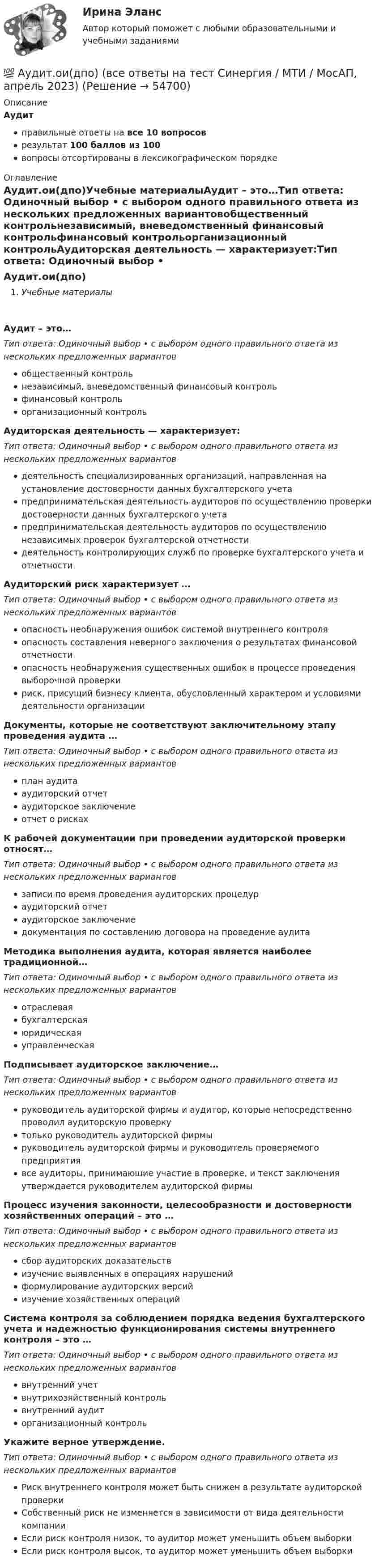      
            Описание
            Аудитправильные ответы на все 10 вопросоврезультат 100 баллов из 100вопросы отсортированы в лексикографическом порядке 
            Оглавление
            Аудит.ои(дпо)Учебные материалыАудит – это…Тип ответа: Одиночный выбор • с выбором одного правильного ответа из нескольких предложенных вариантовобщественный контрольнезависимый, вневедомственный финансовый контрольфинансовый контрольорганизационный контрольАудиторская деятельность — характеризует:Тип ответа: Одиночный выбор • с выбором одного правильного ответа из нескольких предложенных вариантовдеятельность специализированных организаций, направленная на установление достоверности данных бухгалтерского учетапредпринимательская деятельность аудиторов по осуществлению проверки достоверности данных бухгалтерского учетапредпринимательская деятельность аудиторов по осуществлению независимых проверок бухгалтерской отчетностидеятельность контролирующих служб по проверке бухгалтерского учета и отчетностиАудиторский риск характеризует …Тип ответа: Одиночный выбор • с выбором одного правильного ответа из нескольких предложенных вариантовопасность необнаружения ошибок системой внутреннего контроляопасность составления неверного заключения о результатах финансовой отчетностиопасность необнаружения существенных ошибок в процессе проведения выборочной проверкириск, присущий бизнесу клиента, обусловленный характером и условиями деятельности организацииДокументы, которые не соответствуют заключительному этапу проведения аудита …Тип ответа: Одиночный выбор • с выбором одного правильного ответа из нескольких предложенных вариантовплан аудитааудиторский отчетаудиторское заключениеотчет о рискахК рабочей документации при проведении аудиторской проверки относят…Тип ответа: Одиночный выбор • с выбором одного правильного ответа из нескольких предложенных вариантовзаписи по время проведения аудиторских процедураудиторский отчетаудиторское заключениедокументация по составлению договора на проведение аудитаМетодика выполнения аудита, которая является наиболее традиционной…Тип ответа: Одиночный выбор • с выбором одного правильного ответа из нескольких предложенных вариантовотраслеваябухгалтерскаяюридическаяуправленческаяПодписывает аудиторское заключение…Тип ответа: Одиночный выбор • с выбором одного правильного ответа из нескольких предложенных вариантовруководитель аудиторской фирмы и аудитор, которые непосредственно проводил аудиторскую проверкутолько руководитель аудиторской фирмыруководитель аудиторской фирмы и руководитель проверяемого предприятиявсе аудиторы, принимающие участие в проверке, и текст заключения утверждается руководителем аудиторской фирмыПроцесс изучения законности, целесообразности и достоверности хозяйственных операций – это …Тип ответа: Одиночный выбор • с выбором одного правильного ответа из нескольких предложенных вариантовсбор аудиторских доказательствизучение выявленных в операциях нарушенийформулирование аудиторских версийизучение хозяйственных операцийСистема контроля за соблюдением порядка ведения бухгалтерского учета и надежностью функционирования системы внутреннего контроля – это …Тип ответа: Одиночный выбор • с выбором одного правильного ответа из нескольких предложенных вариантоввнутренний учетвнутрихозяйственный контрольвнутренний аудиторганизационный контрольУкажите верное утверждение.Тип ответа: Одиночный выбор • с выбором одного правильного ответа из нескольких предложенных вариантовРиск внутреннего контроля может быть снижен в результате аудиторской проверкиСобственный риск не изменяется в зависимости от вида деятельности компанииЕсли риск контроля низок, то аудитор может уменьшить объем выборкиЕсли риск контроля высок, то аудитор может уменьшить объем выборки  
            
            
            Аудит ММУ 2023г.💯 Аудит.ои(дпо) (все ответы на тест Синергия / МТИ / МосАП, апрель 2023)💯 Аудит.ои(дпо) (все ответы на тест Синергия / МТИ / МосАП, февраль 2023)💯 Аудит.ои(дпо) (ответы на тест Синергия / МОИ / МТИ / МосАП, декабрь 2023)💯 Аудит.ои(дпо) (правильные ответы на тест Синергия / МОИ / МТИ / МосАП, август 2023)Аудиторская организация при разработке общего плана и программы аудита провела оценку неотъемлемого риска на уровне финансовой (бухгалтерской) отчетности.Аудит Ответы на тест Синергия МОИ МТИАудит информационной безопасности (тест с ответами «Синергия»).Аудит информационной безопасности (тест с ответами «Синергия»/МТИ).Аудит и планирование информационных технологий (ответы Синергия). РЕЗУЛЬТАТ 100 БАЛЛОВ, БАЗА 54 ВОПРОСАаудит (Казахстан)аудит контрольнаяаудит контрольнаяаудит контрольная