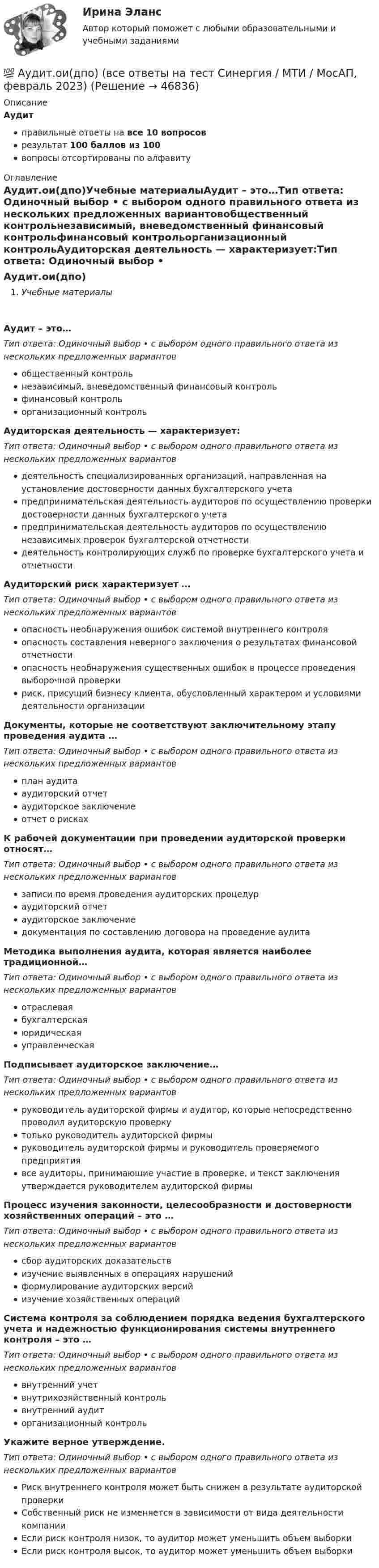      
            Описание
            Аудитправильные ответы на все 10 вопросоврезультат 100 баллов из 100вопросы отсортированы по алфавиту 
            Оглавление
            Аудит.ои(дпо)Учебные материалыАудит – это…Тип ответа: Одиночный выбор • с выбором одного правильного ответа из нескольких предложенных вариантовобщественный контрольнезависимый, вневедомственный финансовый контрольфинансовый контрольорганизационный контрольАудиторская деятельность — характеризует:Тип ответа: Одиночный выбор • с выбором одного правильного ответа из нескольких предложенных вариантовдеятельность специализированных организаций, направленная на установление достоверности данных бухгалтерского учетапредпринимательская деятельность аудиторов по осуществлению проверки достоверности данных бухгалтерского учетапредпринимательская деятельность аудиторов по осуществлению независимых проверок бухгалтерской отчетностидеятельность контролирующих служб по проверке бухгалтерского учета и отчетностиАудиторский риск характеризует …Тип ответа: Одиночный выбор • с выбором одного правильного ответа из нескольких предложенных вариантовопасность необнаружения ошибок системой внутреннего контроляопасность составления неверного заключения о результатах финансовой отчетностиопасность необнаружения существенных ошибок в процессе проведения выборочной проверкириск, присущий бизнесу клиента, обусловленный характером и условиями деятельности организацииДокументы, которые не соответствуют заключительному этапу проведения аудита …Тип ответа: Одиночный выбор • с выбором одного правильного ответа из нескольких предложенных вариантовплан аудитааудиторский отчетаудиторское заключениеотчет о рискахК рабочей документации при проведении аудиторской проверки относят…Тип ответа: Одиночный выбор • с выбором одного правильного ответа из нескольких предложенных вариантовзаписи по время проведения аудиторских процедураудиторский отчетаудиторское заключениедокументация по составлению договора на проведение аудитаМетодика выполнения аудита, которая является наиболее традиционной…Тип ответа: Одиночный выбор • с выбором одного правильного ответа из нескольких предложенных вариантовотраслеваябухгалтерскаяюридическаяуправленческаяПодписывает аудиторское заключение…Тип ответа: Одиночный выбор • с выбором одного правильного ответа из нескольких предложенных вариантовруководитель аудиторской фирмы и аудитор, которые непосредственно проводил аудиторскую проверкутолько руководитель аудиторской фирмыруководитель аудиторской фирмы и руководитель проверяемого предприятиявсе аудиторы, принимающие участие в проверке, и текст заключения утверждается руководителем аудиторской фирмыПроцесс изучения законности, целесообразности и достоверности хозяйственных операций – это …Тип ответа: Одиночный выбор • с выбором одного правильного ответа из нескольких предложенных вариантовсбор аудиторских доказательствизучение выявленных в операциях нарушенийформулирование аудиторских версийизучение хозяйственных операцийСистема контроля за соблюдением порядка ведения бухгалтерского учета и надежностью функционирования системы внутреннего контроля – это …Тип ответа: Одиночный выбор • с выбором одного правильного ответа из нескольких предложенных вариантоввнутренний учетвнутрихозяйственный контрольвнутренний аудиторганизационный контрольУкажите верное утверждение.Тип ответа: Одиночный выбор • с выбором одного правильного ответа из нескольких предложенных вариантовРиск внутреннего контроля может быть снижен в результате аудиторской проверкиСобственный риск не изменяется в зависимости от вида деятельности компанииЕсли риск контроля низок, то аудитор может уменьшить объем выборкиЕсли риск контроля высок, то аудитор может уменьшить объем выборки 
            
            
            💯 Аудит.ои(дпо) (все ответы на тест Синергия / МТИ / МосАП, апрель 2023)💯 Аудит.ои(дпо) (все ответы на тест Синергия / МТИ / МосАП, февраль 2023)💯 Аудит.ои(дпо) (ответы на тест Синергия / МОИ / МТИ / МосАП, декабрь 2023)💯 Аудит.ои(дпо) (правильные ответы на тест Синергия / МОИ / МТИ / МосАП, август 2023)Аудиторская организация при разработке общего плана и программы аудита провела оценку неотъемлемого риска на уровне финансовой (бухгалтерской) отчетности.Аудит Ответы на тест Синергия МОИ МТИ💯 Аудит (ответы на тест Синергия / МОИ / МТИ / МосАП, ноябрь 2023)Аудит информационной безопасности (тест с ответами «Синергия»/МТИ).Аудит и планирование информационных технологий (ответы Синергия). РЕЗУЛЬТАТ 100 БАЛЛОВ, БАЗА 54 ВОПРОСАаудит (Казахстан)аудит контрольнаяаудит контрольнаяаудит контрольнаяАудит контрольная 