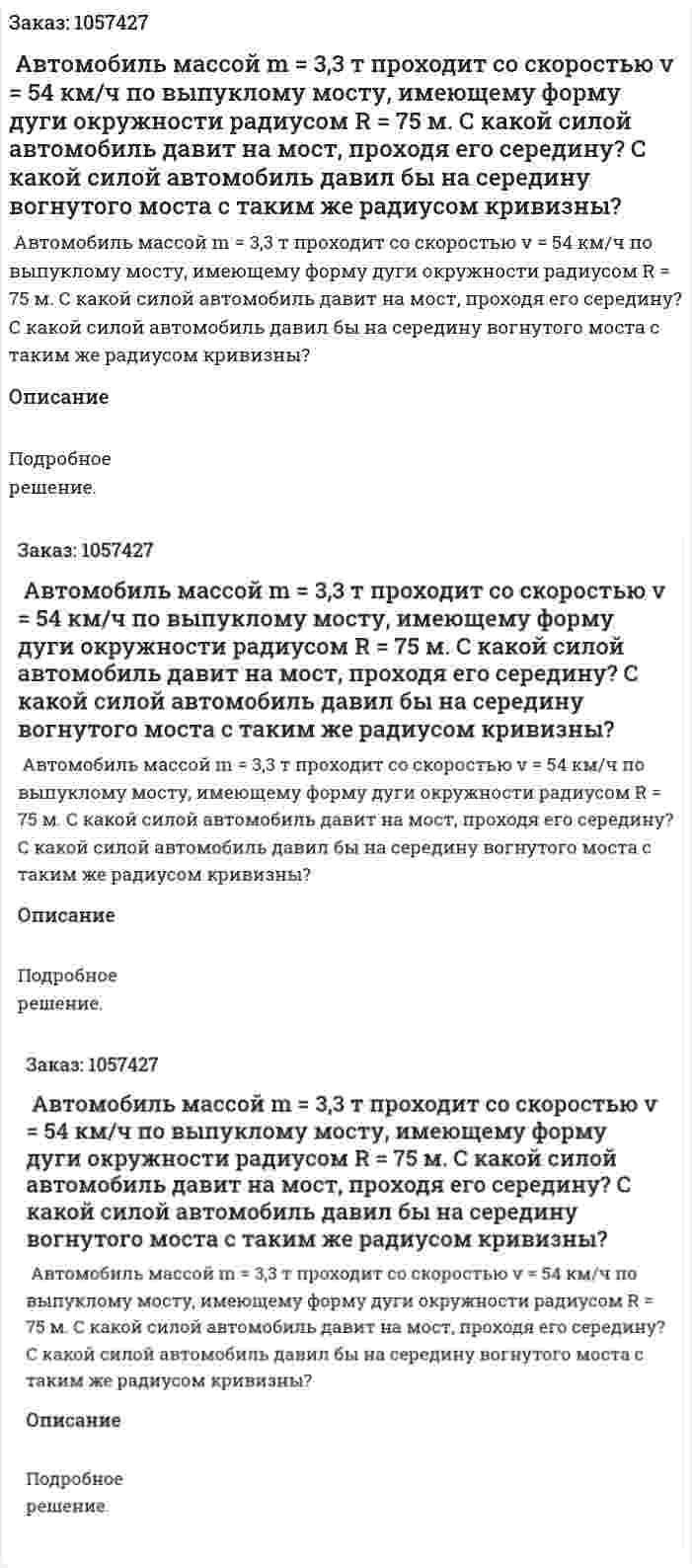  Автомобиль массой m = 3,3 т проходит со скоростью v = 54 км/ч по выпуклому мосту, имеющему форму дуги окружности радиусом R = 75 м. С какой силой автомобиль давит на мост, проходя его середину? С какой силой автомобиль давил бы на середину вогнутого моста с таким же радиусом кривизны?  