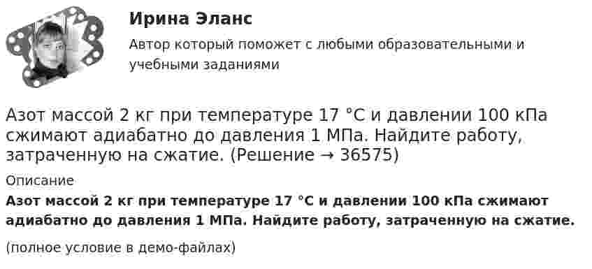     
          Описание
          	Азот массой 2 кг при температуре 17 °С и давлении 100 кПа сжимают адиабатно до давления 1 МПа. Найдите работу, затраченную на сжатие.(полное условие в демо-файлах)  
            
            
            Азот массой 2 г, имеющий температуру 300 К, был адиабатически сжат с уменьшением объёма в 10 раз. Найти:  6) конечную температуру;  7) работу сжатия (по модулю).  753,6 К,  -672,2 Дж	Азот массой 2 кг при температуре 17 °С и давлении 100 кПа сжимают адиабатно до давления 1 МПа. Найдите работу, затраченную на сжатие.Азот массой 50,0 г находится при температуре 17 °C. В результате изохорного охлаждения его давление уменьшилось в два раза, затем в результате изобарного расширения температура газа в конечном состоянии стала равна первоначальной. Азот массой 56 г адиабатически сжали в 2 раза. Определить изменение энтропии газа.Азот массой 5 г находится в баллоне объёмом V = 4 л при температуре T1 = 290 К. Вследствие изохорного нагревания давление азота стало p2 = 0,8 МПа. Определите:  1) давление p1 газа до нагревания;Азот массой m = 0,1 кг был изобарно нагрет от температуры T1 = 200 К до температуры T2 = 400 К. Определить работу A, совершённую газом, полученную теплоту Q и изменение DU внутренней энергии азота.Азот массой m = 0,1 кг был изобарно нагрет от температуры T1 = 200 К до температуры T2 = 400 К. Определить работу W, совершённую газом, полученную им теплоту Q и изменение DU внутренней энергии азота.Азот массой 0,1 кг был изобарно нагрет от температуры 200 К до температуры 400 К. Определить работу, совершённую газом, полученную им теплоту и изменение внутренней энергии азота.Азот массой 12 г находится в закрытом сосуде объёмом 2 л при температуре 10 °C. После нагревания давление в сосуде стало равным 1,33 МПа. Какое количество теплоты сообщено газу при нагревании?Азот массой 14 г, находящийся при температуре 147 °C, адиабатически расширяется так, что давление уменьшается в пять раз, а затем изотермически сжимается до первоначального давления. Азот массой 14 кг занимает объём 0,5 м3 при температуре 0 °C. Пользуясь уравнением Ван-дер-Ваальса, найти, на сколько нужно изменить температуру газа, чтобы его давление увеличилось вдвое.Азот массой 200 г расширяется изотермически при температуре 280 К, причем объем газа увеличивается в 2 раза. Найти совершенную при расширении работу газа.Азот массой 200 г расширяется изотермически при температуре T = 280 К, причём объём газа увеличивается в 2 раза. Найти:  1) изменение DU внутренней энергии газа;Азот массой 28 г адиабатно расширили в n = 2 раза, а затем изобарно сжали до начального объёма. Определить изменение энтропии газа в ходе указанных процессов.