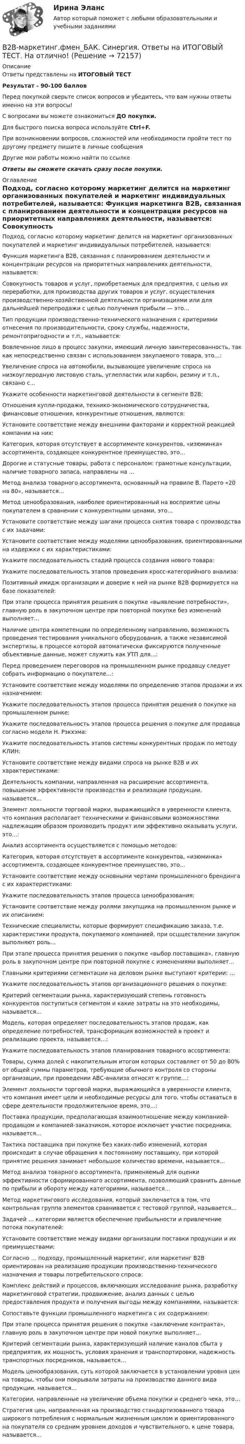     
            Описание
            Ответы представлены на ИТОГОВЫЙ ТЕСТРезультат - 90-100 балловПеред покупкой сверьте список вопросов и убедитесь, что вам нужны ответы именно на эти вопросы!С вопросами вы можете ознакомиться ДО покупки.Для быстрого поиска вопроса используйте Ctrl+F.При возникновении вопросов, сложностей или необходимости пройти тест по другому предмету пишите в личные сообщения Другие мои работы можно найти по ссылке Ответы вы сможете скачать сразу после покупки. 
            Оглавление
              Подход, согласно которому маркетинг делится на маркетинг организованных покупателей и маркетинг индивидуальных потребителей, называется:   Функция маркетинга В2В, связанная с планированием деятельности и концентрации ресурсов на приоритетных направлениях деятельности, называется:   Совокупность товаров и услуг, приобретаемых для предприятия, с целью их переработки, для производства других товаров и услуг, осуществления производственно-хозяйственной деятельности организациями или для дальнейшей перепродажи с целью получения прибыли — это…   Тип продукции производственно-технического назначения с критериями отнесения по производительности, сроку службы, надежности, ремонтопригодности и т.п., называется:   Вовлеченное лицо в процесс закупки, имеющий личную заинтересованность, так как непосредственно связан с использованием закупаемого товара, это…:   Увеличение спроса на автомобили, вызывающее увеличение спроса на низкоуглеродную листовую сталь, углепластик или карбон, резину и т.п., связано с…   Укажите особенности маркетинговой деятельности в сегменте В2В:   Отношения купли-продажи, технико-экономического сотрудничества, финансовые отношения, конкурентные отношения, являются:   Установите соответствие между внешними факторами и корректной реакцией компании на них:   Категория, которая отсутствует в ассортименте конкурентов, «изюминка» ассортимента, создающее конкурентное преимущество, это…   Дорогие и статусные товары, работа с персоналом: грамотные консультации, наличие товарного запаса, направлены на …   Метод анализа товарного ассортимента, основанный на правиле В. Парето «20 на 80», называется…   Метод ценообразования, наиболее ориентированный на восприятие цены покупателем в сравнении с конкурентными ценами, это…   Установите соответствие между шагами процесса снятия товара с производства с их задачами:   Установите соответствие между моделями ценообразования, ориентированными на издержки с их характеристиками:   Укажите последовательность стадий процесса создания нового товара:   Укажите последовательность этапов проведения кросс-категорийного анализа:   Позитивный имидж организации и доверие к ней на рынке В2В формируется на базе показателей:   При этапе процесса принятия решения о покупке «выявление потребности», главную роль в закупочном центре при повторной покупке без изменений выполняет…   Наличие центра компетенции по определенному направлению, возможность проведения тестирования уникального оборудования, а также независимой экспертизы, в процессе которой автоматически фиксируются полученные объективные данные, может служить как УТП для…:   Перед проведением переговоров на промышленном рынке продавцу следует собрать информацию о покупателе…:   Установите соответствие между моделями по определению этапов продажи и их назначением:   Укажите последовательность этапов процесса принятия решения о покупке на промышленном рынке:   Укажите последовательность этапов процесса решения о покупке для продавца согласно модели Н. Рэкхэма:   Укажите последовательность этапов системы конкурентных продаж по методу КЛИН:   Установите соответствие между видами спроса на рынке В2В и их характеристиками:   Деятельность компании, направленная на расширение ассортимента, повышение эффективности производства и реализации продукции, называется…   Элемент лояльности торговой марки, выражающийся в уверенности клиента, что компания располагает техническими и финансовыми возможностями надлежащим образом производить продукт или эффективно оказывать услуги, это…:   Анализ ассортимента осуществляется с помощью методов:   Категория, которая отсутствует в ассортименте конкурентов, «изюминка» ассортимента, создающее конкурентное преимущество, это…   Установите соответствие между основными чертами промышленного брендинга с их характеристиками:   Укажите последовательность этапов процесса ценообразования:   Установите соответствие между ролями закупщика на промышленном рынке и их описанием:   Технические специалисты, которые формируют спецификацию заказа, т.е. характеристики продукта, покупаемого компанией, при осцществлении закупок выполняют роль…   При этапе процесса принятия решения о покупке «выбор поставщика», главную роль в закупочном центре при повторной покупке с изменениями выполняет…   Главными критериями сегментации на деловом рынке выступают критерии: …   Укажите последовательность этапов организационного решения о покупке:   Критерий сегментации рынка, характеризующий степень готовность конкурентов поступиться сегментом и какие затраты на это необходимы, называется…   Модель, которая определяет последовательность этапов продаж, как определение потребностей, трансформация возможностей в проект и реализацию проекта, называется…:   Укажите последовательность этапов планирования товарного ассортимента:   Товары, сумма долей с накопительным итогом которых составляет от 50 до 80% от общей суммы параметров, требующие обычного контроля со стороны организации, при проведении АВС-анализа относят к группе…:   Элемент лояльности торговой марки, выражающийся в уверенности клиента, что компания имеет цели и необходимые ресурсы для того, чтобы оставаться в сфере деятельности продолжительное время, это…:   Поставка продукции, предполагающая взаимоотношение между компанией-продавцом и компанией-заказчиком, которое исключает участие посредника, называется…   Тактика поставщика при покупке без каких-либо изменений, которая происходит в случае обращения к постоянному поставщику, при которой принятие решения занимает небольшое количество времени, называется…   Метод анализа товарного ассортимента, применяемый для оценки эффективности сформированного ассортимента, позволяющий сравнить данные по прибыли и обороту между категориями, называется…   Метод маркетингового исследования, который заключается в том, что контрольная группа элементов сравнивается с тестовой группой, называется…   Задачей … категории является обеспечение прибыльности и привлечение потока покупателей:   Установите соответствие между видами организации поставки продукции и их преимуществами:   Согласно … подходу, промышленный маркетинг, или маркетинг В2В ориентирован на реализацию продукции производственно-технического назначения и товары потребительского спроса:   Комплекс действий и процессов, включающих исследование рынка, разработку маркетинговой стратегии, продвижение, анализ данных с целью предоставления продукта и получения выгоды между компаниями, называется:   Сопоставьте функции промышленного маркетинга с их содержанием:   При этапе процесса принятия решения о покупке «заключение контракта», главную роль в закупочном центре при новой покупке выполняет…   Критерий сегментации рынка, характеризующий наличие каналов сбыта у предприятия, их мощность, условия хранения и транспортировки, надежность транспортных посредников, называется…   Модель ценообразования, суть которой заключается в установлении уровня цен на товары, чтобы они покрывали затраты на производство данного вида продукции, называется…   Категории, направленные на увеличение объема покупки и среднего чека, это…   Стратегия цен, направленная на производство стандартизованного товара широкого потребления с нормальным жизненным циклом и ориентированного на покупателя со средним уровнем доходов и чувствительного, к цене товара, называется…   
            
            
            💯 B2B-маркетинг.фмен_БАК (правильные ответы на тест Синергия / МОИ / МТИ / МосАП, август 2023) B2B-маркетинг.фмен_БАК. Синергия. Ответы на ИТОГОВЫЙ ТЕСТ. На отлично!Be confident about how much you have to offer and the rest ….. Выберите один ответ: a.would follow b.follow c.will follow d.is followingBefore the banquet has started the manager makes … purchases of the products for the banquet.Before you start choosing a perfect career, you need to know yourself first. But sometimes all this self-analysis leads to ..... .Big Ben is … clock in London.Broccoli ….. in the UK since the early 18th century. Выберите один ответ: a. had been grown b. was grown c. is grown d. has been grownAUFGABE ZUM KAPITEL 4   1. Lesen Sie den Text und machen Sie schriftliche Ubersetzung des Textes DUZEN SIE IMMER NOCH? (Ubung B4 Seite 118 im Lehrbuch)Australian actor Heath Ledger ….. dead in bed in his Manhattan apartment on January 22, 2008. Выберите один ответ: a.was found b.had been founded c.is found d.was foundedAutomation is introduced both in …and…industries. Выберите один или несколько ответов: 1.strong, easy 2.heavy, light 3.heavy, easy 4.difficult, simpleA. Уравнение первого порядка Найти такую кривую, у которой отрезок касательной, заключенный между осями координат, делится пополам точкой касания. B. Линейное уравнение второго порядка Пружинный маятник движется по закону . 1. Выясните, почему движение маятника описывается уравнением такого вида.a. фундаментальные и (или) прикладные научные исследования b. образовательные программы высшего профессионального образования c. гуманитарное образование d. образовательные программы послевузовского профессионального образованияa-частица, кинетическая энергия которой W = 500 эВ, влетает в однородное магнитное поле, перпендикулярное к направлению ее движения. Индукция магнитного поля B = 0,1 Тл. Найти силу, действующую на a-частицуB2B-маркетинг тест Синергия 2023 г. (все ответы 100 баллов) 