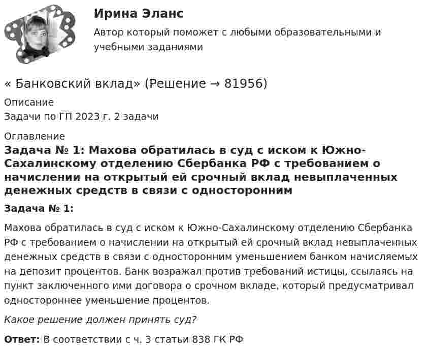      
            Описание
            Задачи по ГП 2023 г.  2 задачи 
            Оглавление
            Задача № 1:    Махова обратилась в суд с иском к Южно-Сахалинскому отделению Сбербанка РФ с требованием о начислении на открытый ей срочный вклад невыплаченных денежных средств в связи с односторонним уменьшением банком начисляемых на депозит процентов. Банк возражал против требований истицы, ссылаясь на пункт заключенного ими договора о срочном вкладе, который предусматривал одностороннее уменьшение процентов.Какое решение должен принять суд?Ответ: В соответствии с ч. 3 статьи 838 ГК РФ   
            
            
            Банковские электронные услуги (тест с ответами Синергия/МОИ/МТИ/МосАП)« Банковский вклад»Банковский менеджментБанковский менеджментБанковский менеджмент - вариант 4Банковский менеджмент  задание  1 и 2 Банковский мультипликатор представляет собой величину, обратную …Банковские системы и банковское дело ММУ 2023г.Банковские электронные услуги, 42 вопроса (ответы на тест Синергия / МТИ / МОИ / МосАП)Банковские электронные услуги Ответы💯 Банковские электронные услуги (ответы на тест Синергия / МОИ / МТИ / МосАП, сентябрь 2023)⭐ Банковские электронные услуги (ответы на тест Синергия / МТИ / МосАП, апрель 2022)⭐ Банковские электронные услуги (ответы на тест Синергия / МТИ / МосАП, июнь 2022)БАНКОВСКИЕ ЭЛЕКТРОННЫЕ УСЛУГИ (СИНЕРГИЯ)