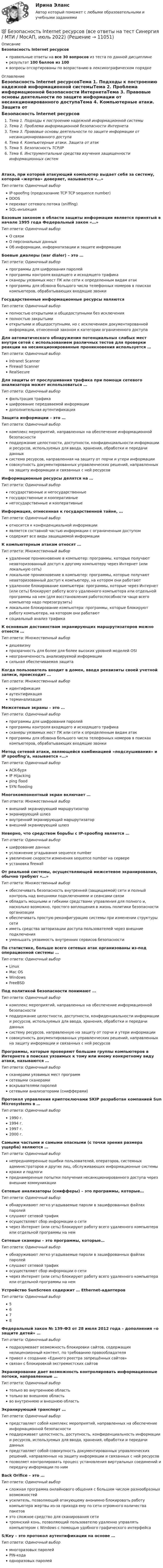     
          Описание
          Безопасность Internet ресурсовправильные ответы на все 30 вопросов из теста по данной дисциплинерезультат 100 баллов из 100вопросы отсортированы по возрастанию в лексикографическом порядке 
          Оглавление
          Безопасность Internet ресурсовТема 1. Подходы к построению надежной информационной системыТема 2. Проблема информационной безопасности ИнтернетаТема 3. Правовые основы деятельности по защите информации от несанкционированного доступаТема 4. Компьютерные атаки. Защита от атакТема 5. Безопасность TCP/IPТема 6. Инструментальные средства изучения защищенности информационных системАтака, при которой атакующий компьютер выдает себя за систему, которой «жертва» доверяет, называется «…»Тип ответа: Одиночный выборIP-spoofing (предсказание TCP TCP sequence number)DDOSперехват сетевого потока (sniffing)SQL-инъекцияБазовым законом в области защиты информации является принятый в начале 1995 года Федеральный закон «…»Тип ответа: Одиночный выборО связиО персональных данныхОб информации, информатизации и защите информацииБоевые диалеры (war dialer) – это …Тип ответа: Одиночный выборпрограммы для шифрования паролейпрограммы контроля входящего и исходящего трафикасканеры уязвимых мест ПК или сети к определенным видам атакпрограммы для обзвона большого числа телефонных номеров в поисках компьютеров, обрабатывающих входящие звонкиГосударственные информационные ресурсы являютсяТип ответа: Одиночный выборполностью открытыми и общедоступными без исключенияполностью закрытымиоткрытыми и общедоступными, но с исключением документированной информации, отнесенной законом к категории ограниченного доступаДля автоматического обнаружения потенциальных слабых мест внутри сетей с использованием различных тестов для проверки реакции на несанкционированные проникновения используется …Тип ответа: Одиночный выборIntranet ScannerFirewall ScannerRealSecureДля защиты от прослушивания трафика при помощи сетевого анализатора может использоваться …Тип ответа: Одиночный выборфильтрация трафикашифрование передаваемой информациидополнительная аутентификацияЗащита информации – это …Тип ответа: Одиночный выборкомплекс мероприятий, направленных на обеспечение информационной безопасностиподдержание целостности, доступности, конфиденциальности информации и ресурсов, используемых для ввода, хранения, обработки и передачи данныхсистема ресурсов, направленная на защиту от порчи и утери информациисовокупность документированных управленческих решений, направленных на защиту информации и связанных с ней ресурсовИнформационные ресурсы делятся на …Тип ответа: Одиночный выборгосударственные и негосударственныегосударственные и кооперативныенегосударственные и кооперативныеИнформация, отнесенная к государственной тайне, …Тип ответа: Одиночный выборотносится к конфиденциальной информацииявляется составной частью информации с ограниченным доступомсодержит все виды защищаемой информацииК компьютерным атакам относят …Тип ответа: Множественный выборудаленное проникновение в компьютер: программы, которые получают неавторизованный доступ к другому компьютеру через Интернет (или локальную сеть)локальное проникновение в компьютер: программы, которые получают неавторизованный доступ к компьютеру, на котором они работаютудаленное блокирование компьютера: программы, которые через Интернет (или сеть) блокируют работу всего удаленного компьютера или отдельной программы на нем (для восстановления работоспособности чаще всего компьютер надо перезагрузить)локальное блокирование компьютера: программы, которые блокируют работу компьютера, на котором они работаютсоциальный анализ трафикаК основным достоинствам экранирующих маршрутизаторов можно отнести …Тип ответа: Множественный выбордешевизнупрозрачность для более для более высоких уровней моделей OSIнеограниченность анализируемой информациисильная обеспечиваемая защитаКогда пользователь входит в домен, вводя реквизиты своей учетной записи, происходит …Тип ответа: Множественный выборидентификацияаутентификациятерминализацияМежсетевые экраны – это …Тип ответа: Одиночный выборпрограммы для шифрования паролейпрограммы контроля входящего и исходящего трафикасканеры уязвимых мест ПК или сети к определенным видам атакпрограммы для обзвона большого числа телефонных номеров в поисках компьютеров, обрабатывающих входящие звонкиМетод сетевой атаки, являющейся комбинацией «подслушивания» и IP spoofing'а, называется «…»Тип ответа: Одиночный выборACK-буряIP Hijackingping floodSYN floodingМногокомпонентный экран включает …Тип ответа: Множественный выборвнешний экранирующий маршрутизаторэкранирующий шлюзвнутренний экранирующий маршрутизаторвнешний экранирующий шлюзНеверно, что средством борьбы с IP-spoofing является …Тип ответа: Одиночный выборшифрование данныхусложнение угадывания sequence numberувеличение скорости изменения sequence number на сервереустановка firewallОт реальной системы, осуществляющей межсетевое экранирования, обычно требуют «…»Тип ответа: Множественный выборобеспечивать безопасность внутренней (защищаемой) сети и полный контроль над внешними подключениями и сеансами связиобладать мощными и гибкими средствами управления для полного и, насколько возможно, простого воплощения в жизнь политики безопасности организацииобеспечивать простую реконфигурацию системы при изменении структуры сетииметь средства авторизации доступа пользователей через внешние подключенияуменьшать уязвимость внутренних сервисов безопасностиПо статистике, больше всего сетевых атак организованы из-под операционной системы …Тип ответа: Одиночный выборLinuxMac OSWindowsFreeBSDПод политикой безопасности понимают …Тип ответа: Одиночный выборкомплекс мероприятий, направленных на обеспечение информационной безопасностиподдержание целостности, доступности, конфиденциальности информации и ресурсов, используемых для ввода, хранения, обработки и передачи данныхсистему ресурсов, направленную на защиту от порчи и утери информациисовокупность документированных управленческих решений, направленных на защиту информации и связанных с ней ресурсовПрограммы, которые проверяют большие группы компьютеров в Интернете в поисках уязвимых к тому или иному конкретному виду атаки, называются …Тип ответа: Одиночный выборсканерами уязвимых мест программсетевыми сканерамивскрывателями паролейсетевыми анализаторами (снифферами)Протокол управления криптоключами SKIP разработан компанией Sun Microsystems в …Тип ответа: Одиночный выбор1990 г.1994 г.1997 г.2000 г.Самыми частыми и самыми опасными (с точки зрения размера ущерба) являются …Тип ответа: Одиночный выборнепреднамеренные ошибки пользователей, операторов, системных администраторов и других лиц, обслуживающих информационные системыкражи и подлогипреднамеренные попытки получения несанкционированного доступа через внешние коммуникацииСетевые анализаторы (снифферы) – это программы, которые…Тип ответа: Одиночный выборобнаруживают легко угадываемые пароли в зашифрованных файлах паролейслушают сетевой трафикосуществляют сбор информации о сетичерез Интернет (или сеть) блокируют работу всего удаленного компьютера или отдельной программы на немСетевые сканеры – это программы, которые…Тип ответа: Одиночный выборобнаруживают легко угадываемые пароли в зашифрованных файлах паролейслушают сетевой трафикосуществляют сбор информации о сетичерез Интернет (или сеть) блокируют работу всего удаленного компьютера или отдельной программы на немУстройство SunScreen содержит … Ethernet-адаптеровТип ответа: Одиночный выбор5678Федеральный закон № 139-ФЗ от 28 июля 2012 года – дополнения «о защите детей» …Тип ответа: Одиночный выборподразумевает возможность блокировки сайтов, содержащих нелицензионный контент, по требованию правообладателяпривел к созданию «Единого реестра запрещённых сайтов»связан с блокировкой экстремистских сайтовЭкранирование дает возможность контролировать информационные потоки, направленные …Тип ответа: Одиночный выбортолько во внутреннюю областьтолько во внешнюю областьво внутреннюю и внешнюю областьЭкранирующий транспорт …Тип ответа: Одиночный выборпредставляет собой комплекс мероприятий, направленных на обеспечение информационной безопасностиподдерживает целостность, доступность, конфиденциальность информации и ресурсов, используемых для ввода, хранения, обработки и передачи данныхпредставляет собой совокупность документированных управленческих решений, направленных на защиту информации и связанных с ней ресурсовпозволяет контролировать процесс установления виртуальных соединений и передачу информации по нимBack Orifice – это …Тип ответа: Одиночный выборсложная программа онлайнового общения с большим числом разнообразных возможностейусилитель, позволяющий атакующему анонимно блокировать работу компьютера жертвы из-за прихода ему по сети огромного количества пакетовэто сложное средство для сканирования сетитроянский конь, позволяющий пользователю удаленно управлять компьютером с Windows с помощью удобного графического интерфейсаS/Key – это протокол аутентификации на основе …Тип ответа: Одиночный выбормногоразовых паролейPIN-кодаодноразовых паролей  
            
            
            Безопасная эксплуатация объектов нефти и газа РОСДИСТАНТ💯 Безопасность Internet ресурсов (все ответы на тест Синергия / МТИ / МосАП, июль 2022)💯 Безопасность Internet ресурсов (все ответы на тест Синергия / МТИ / МосАП, март 2023)Безопасность Internet ресурсов (тест с ответами «Синергия»).Безопасность Internet ресурсов (тест с ответами) «Синергия».⭐ Безопасность баз данных (все ответы на тест Синергия / МТИ / МосАП, сентябрь 2022)Безопасность баз данных Ответы на тест Синергия МОИ МТИБД Автосалон в AccesБезвозвратные потери возникают …Бездомность как актуальная социальная проблема современной РоссииБез крепления боковых стенок допускается разрабатывать траншей глубиной до:Безопасная жизнедеятельность в пожилом возрасте [Ответы]Безопасная медицинская среда в анестезиологии и реанимации [Ответы]Безопасная эксплуатация зданий и сооружений (промежуточные тесты 1-8)