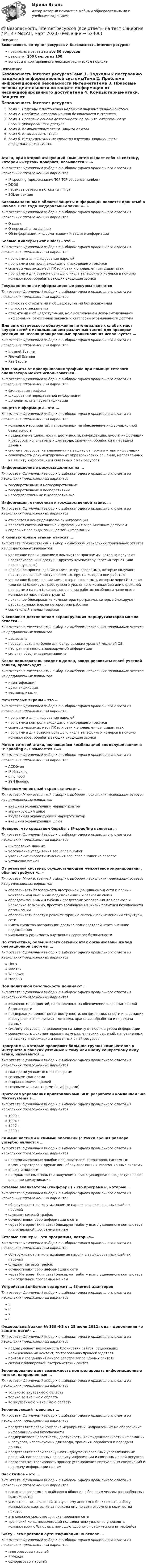      
            Описание
            Безопасность интернет-ресурсов > Безопасность Internet ресурсовправильные ответы на все 30 вопросоврезультат 100 баллов из 100вопросы отсортированы в лексикографическом порядке 
            Оглавление
            Безопасность Internet ресурсовТема 1. Подходы к построению надежной информационной системыТема 2. Проблема информационной безопасности ИнтернетаТема 3. Правовые основы деятельности по защите информации от несанкционированного доступаТема 4. Компьютерные атаки. Защита от атакТема 5. Безопасность TCP/IPТема 6. Инструментальные средства изучения защищенности информационных системАтака, при которой атакующий компьютер выдает себя за систему, которой «жертва» доверяет, называется «…»Тип ответа: Одиночный выбор • с выбором одного правильного ответа из нескольких предложенных вариантовIP-spoofing (предсказание TCP TCP sequence number)DDOSперехват сетевого потока (sniffing)SQL-инъекцияБазовым законом в области защиты информации является принятый в начале 1995 года Федеральный закон «…»Тип ответа: Одиночный выбор • с выбором одного правильного ответа из нескольких предложенных вариантовО связиО персональных данныхОб информации, информатизации и защите информацииБоевые диалеры (war dialer) – это …Тип ответа: Одиночный выбор • с выбором одного правильного ответа из нескольких предложенных вариантовпрограммы для шифрования паролейпрограммы контроля входящего и исходящего трафикасканеры уязвимых мест ПК или сети к определенным видам атакпрограммы для обзвона большого числа телефонных номеров в поисках компьютеров, обрабатывающих входящие звонкиГосударственные информационные ресурсы являютсяТип ответа: Одиночный выбор • с выбором одного правильного ответа из нескольких предложенных вариантовполностью открытыми и общедоступными без исключенияполностью закрытымиоткрытыми и общедоступными, но с исключением документированной информации, отнесенной законом к категории ограниченного доступаДля автоматического обнаружения потенциальных слабых мест внутри сетей с использованием различных тестов для проверки реакции на несанкционированные проникновения используется …Тип ответа: Одиночный выбор • с выбором одного правильного ответа из нескольких предложенных вариантовIntranet ScannerFirewall ScannerRealSecureДля защиты от прослушивания трафика при помощи сетевого анализатора может использоваться …Тип ответа: Одиночный выбор • с выбором одного правильного ответа из нескольких предложенных вариантовфильтрация трафикашифрование передаваемой информациидополнительная аутентификацияЗащита информации – это …Тип ответа: Одиночный выбор • с выбором одного правильного ответа из нескольких предложенных вариантовкомплекс мероприятий, направленных на обеспечение информационной безопасностиподдержание целостности, доступности, конфиденциальности информации и ресурсов, используемых для ввода, хранения, обработки и передачи данныхсистема ресурсов, направленная на защиту от порчи и утери информациисовокупность документированных управленческих решений, направленных на защиту информации и связанных с ней ресурсовИнформационные ресурсы делятся на …Тип ответа: Одиночный выбор • с выбором одного правильного ответа из нескольких предложенных вариантовгосударственные и негосударственныегосударственные и кооперативныенегосударственные и кооперативныеИнформация, отнесенная к государственной тайне, …Тип ответа: Одиночный выбор • с выбором одного правильного ответа из нескольких предложенных вариантовотносится к конфиденциальной информацииявляется составной частью информации с ограниченным доступомсодержит все виды защищаемой информацииК компьютерным атакам относят …Тип ответа: Множественный выбор • с выбором нескольких правильных ответов из предложенных вариантовудаленное проникновение в компьютер: программы, которые получают неавторизованный доступ к другому компьютеру через Интернет (или локальную сеть)локальное проникновение в компьютер: программы, которые получают неавторизованный доступ к компьютеру, на котором они работаютудаленное блокирование компьютера: программы, которые через Интернет (или сеть) блокируют работу всего удаленного компьютера или отдельной программы на нем (для восстановления работоспособности чаще всего компьютер надо перезагрузить)локальное блокирование компьютера: программы, которые блокируют работу компьютера, на котором они работаютсоциальный анализ трафикаК основным достоинствам экранирующих маршрутизаторов можно отнести …Тип ответа: Множественный выбор • с выбором нескольких правильных ответов из предложенных вариантовдешевизнупрозрачность для более для более высоких уровней моделей OSIнеограниченность анализируемой информациисильная обеспечиваемая защитаКогда пользователь входит в домен, вводя реквизиты своей учетной записи, происходит …Тип ответа: Множественный выбор • с выбором нескольких правильных ответов из предложенных вариантовидентификацияаутентификациятерминализацияМежсетевые экраны – это …Тип ответа: Одиночный выбор • с выбором одного правильного ответа из нескольких предложенных вариантовпрограммы для шифрования паролейпрограммы контроля входящего и исходящего трафикасканеры уязвимых мест ПК или сети к определенным видам атакпрограммы для обзвона большого числа телефонных номеров в поисках компьютеров, обрабатывающих входящие звонкиМетод сетевой атаки, являющейся комбинацией «подслушивания» и IP spoofing'а, называется «…»Тип ответа: Одиночный выбор • с выбором одного правильного ответа из нескольких предложенных вариантовACK-буряIP Hijackingping floodSYN floodingМногокомпонентный экран включает …Тип ответа: Множественный выбор • с выбором нескольких правильных ответов из предложенных вариантоввнешний экранирующий маршрутизаторэкранирующий шлюзвнутренний экранирующий маршрутизаторвнешний экранирующий шлюзНеверно, что средством борьбы с IP-spoofing является …Тип ответа: Одиночный выбор • с выбором одного правильного ответа из нескольких предложенных вариантовшифрование данныхусложнение угадывания sequence numberувеличение скорости изменения sequence number на сервереустановка firewallОт реальной системы, осуществляющей межсетевое экранирования, обычно требуют «…»Тип ответа: Множественный выбор • с выбором нескольких правильных ответов из предложенных вариантовобеспечивать безопасность внутренней (защищаемой) сети и полный контроль над внешними подключениями и сеансами связиобладать мощными и гибкими средствами управления для полного и, насколько возможно, простого воплощения в жизнь политики безопасности организацииобеспечивать простую реконфигурацию системы при изменении структуры сетииметь средства авторизации доступа пользователей через внешние подключенияуменьшать уязвимость внутренних сервисов безопасностиПо статистике, больше всего сетевых атак организованы из-под операционной системы …Тип ответа: Одиночный выбор • с выбором одного правильного ответа из нескольких предложенных вариантовLinuxMac OSWindowsFreeBSDПод политикой безопасности понимают …Тип ответа: Одиночный выбор • с выбором одного правильного ответа из нескольких предложенных вариантовкомплекс мероприятий, направленных на обеспечение информационной безопасностиподдержание целостности, доступности, конфиденциальности информации и ресурсов, используемых для ввода, хранения, обработки и передачи данныхсистему ресурсов, направленную на защиту от порчи и утери информациисовокупность документированных управленческих решений, направленных на защиту информации и связанных с ней ресурсовПрограммы, которые проверяют большие группы компьютеров в Интернете в поисках уязвимых к тому или иному конкретному виду атаки, называются …Тип ответа: Одиночный выбор • с выбором одного правильного ответа из нескольких предложенных вариантовсканерами уязвимых мест программсетевыми сканерамивскрывателями паролейсетевыми анализаторами (снифферами)Протокол управления криптоключами SKIP разработан компанией Sun Microsystems в …Тип ответа: Одиночный выбор • с выбором одного правильного ответа из нескольких предложенных вариантов1990 г.1994 г.1997 г.2000 г.Самыми частыми и самыми опасными (с точки зрения размера ущерба) являются …Тип ответа: Одиночный выбор • с выбором одного правильного ответа из нескольких предложенных вариантовнепреднамеренные ошибки пользователей, операторов, системных администраторов и других лиц, обслуживающих информационные системыкражи и подлогипреднамеренные попытки получения несанкционированного доступа через внешние коммуникацииСетевые анализаторы (снифферы) – это программы, которые…Тип ответа: Одиночный выбор • с выбором одного правильного ответа из нескольких предложенных вариантовобнаруживают легко угадываемые пароли в зашифрованных файлах паролейслушают сетевой трафикосуществляют сбор информации о сетичерез Интернет (или сеть) блокируют работу всего удаленного компьютера или отдельной программы на немСетевые сканеры – это программы, которые…Тип ответа: Одиночный выбор • с выбором одного правильного ответа из нескольких предложенных вариантовобнаруживают легко угадываемые пароли в зашифрованных файлах паролейслушают сетевой трафикосуществляют сбор информации о сетичерез Интернет (или сеть) блокируют работу всего удаленного компьютера или отдельной программы на немУстройство SunScreen содержит … Ethernet-адаптеровТип ответа: Одиночный выбор • с выбором одного правильного ответа из нескольких предложенных вариантов5678Федеральный закон № 139-ФЗ от 28 июля 2012 года – дополнения «о защите детей» …Тип ответа: Одиночный выбор • с выбором одного правильного ответа из нескольких предложенных вариантовподразумевает возможность блокировки сайтов, содержащих нелицензионный контент, по требованию правообладателяпривел к созданию «Единого реестра запрещённых сайтов»связан с блокировкой экстремистских сайтовЭкранирование дает возможность контролировать информационные потоки, направленные …Тип ответа: Одиночный выбор • с выбором одного правильного ответа из нескольких предложенных вариантовтолько во внутреннюю областьтолько во внешнюю областьво внутреннюю и внешнюю областьЭкранирующий транспорт …Тип ответа: Одиночный выбор • с выбором одного правильного ответа из нескольких предложенных вариантовпредставляет собой комплекс мероприятий, направленных на обеспечение информационной безопасностиподдерживает целостность, доступность, конфиденциальность информации и ресурсов, используемых для ввода, хранения, обработки и передачи данныхпредставляет собой совокупность документированных управленческих решений, направленных на защиту информации и связанных с ней ресурсовпозволяет контролировать процесс установления виртуальных соединений и передачу информации по нимBack Orifice – это …Тип ответа: Одиночный выбор • с выбором одного правильного ответа из нескольких предложенных вариантовсложная программа онлайнового общения с большим числом разнообразных возможностейусилитель, позволяющий атакующему анонимно блокировать работу компьютера жертвы из-за прихода ему по сети огромного количества пакетовэто сложное средство для сканирования сетитроянский конь, позволяющий пользователю удаленно управлять компьютером с Windows с помощью удобного графического интерфейсаS/Key – это протокол аутентификации на основе …Тип ответа: Одиночный выбор • с выбором одного правильного ответа из нескольких предложенных вариантовмногоразовых паролейPIN-кодаодноразовых паролей 
            
            
            💯 Безопасность Internet ресурсов (все ответы на тест Синергия / МТИ / МосАП, июль 2022)💯 Безопасность Internet ресурсов (все ответы на тест Синергия / МТИ / МосАП, март 2023)Безопасность Internet ресурсов (тест с ответами «Синергия»).Безопасность Internet ресурсов (тест с ответами) «Синергия».⭐ Безопасность баз данных (все ответы на тест Синергия / МТИ / МосАП, сентябрь 2022)Безопасность баз данных Ответы на тест Синергия МОИ МТИ💯 Безопасность баз данных (ответы на тест Синергия / МОИ / МТИ / МосАП, октябрь 2023)Безвозвратные потери возникают …Бездомность как актуальная социальная проблема современной РоссииБез крепления боковых стенок допускается разрабатывать траншей глубиной до:Безопасная жизнедеятельность в пожилом возрасте [Ответы]Безопасная медицинская среда в анестезиологии и реанимации [Ответы]Безопасная эксплуатация зданий и сооружений (промежуточные тесты 1-8)Безопасная эксплуатация насосных, компрессорных станций, нефтебаз и АЗС. Практические задания (1-9) [Росдистант]