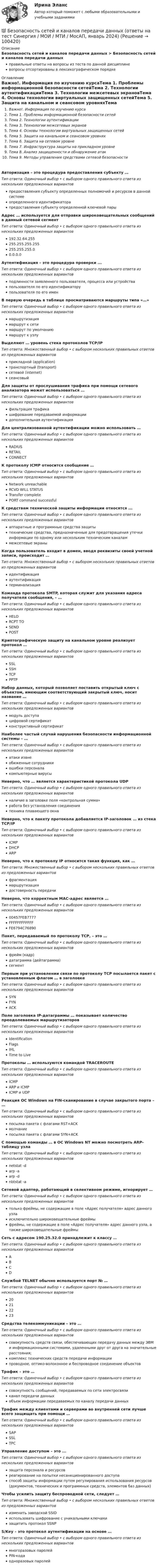      
            Описание
            Безопасность сетей и каналов передачи данных > Безопасность сетей и каналов передачи данныхправильные ответы на вопросы из теста по данной дисциплиневопросы отсортированы в лексикографическом порядке 
            Оглавление
            Важно!. Информация по изучению курсаТема 1. Проблемы информационной безопасности сетейТема 2. Технологии аутентификацииТема 3. Технологии межсетевых экрановТема 4. Основы технологии виртуальных защищенных сетейТема 5. Защита на канальном и сеансовом уровняхТема 6. Защита на сетевом уровнеТема 7. Инфраструктура защиты на прикладном уровнеТема 8. Анализ защищенности и обнаружение атакТема 9. Методы управления средствами сетевой безопасностиАвторизация – это процедура предоставления субъекту …Тип ответа: Одиночный выбор • с выбором одного правильного ответа из нескольких предложенных вариантовпредоставления субъекту определенных полномочий и ресурсов в данной системеопределенного идентификаторапредоставления субъекту определенной ключевой парыАдрес … используется для отправки широковещательных сообщений в данный сетевой сегментТип ответа: Одиночный выбор • с выбором одного правильного ответа из нескольких предложенных вариантов192.32.64.255255.255.255.255255.255.255.00.0.0.0Аутентификация – это процедура проверки ...Тип ответа: Одиночный выбор • с выбором одного правильного ответа из нескольких предложенных вариантовподлинности заявленного пользователя, процесса или устройствапользователя по его идентификаторупользователя по его именВ первую очередь в таблице просматриваются маршруты типа «…»Тип ответа: Одиночный выбор • с выбором одного правильного ответа из нескольких предложенных вариантовмаршрутизациямаршрут к сетимаршрут по умолчаниюмаршрут к узлуВыделяют … уровень стека протоколов TCP/IPТип ответа: Множественный выбор • с выбором нескольких правильных ответов из предложенных вариантовприкладной (application)транспортный (transport)сетевой (internet)сеансовыйДля защиты от прослушивания трафика при помощи сетевого анализатора может использоваться …Тип ответа: Одиночный выбор • с выбором одного правильного ответа из нескольких предложенных вариантовфильтрация трафикашифрование передаваемой информациидополнительная аутентификацияДля централизованной аутентификации можно использовать …Тип ответа: Одиночный выбор • с выбором одного правильного ответа из нескольких предложенных вариантовRADIUSRETAILCONNECTК протоколу ICMP относится сообщение …Тип ответа: Одиночный выбор • с выбором одного правильного ответа из нескольких предложенных вариантовNetwork unreachableRCVD WILL STATUSTransfer completePORT command successfulК средствам технической защиты информации относятся ...Тип ответа: Одиночный выбор • с выбором одного правильного ответа из нескольких предложенных вариантоваппаратные и программные средства защитытехнические средства, предназначенные для предотвращения утечки информации по одному или нескольким техническим каналаммежсетевые экраныКогда пользователь входит в домен, вводя реквизиты своей учетной записи, происходит …Тип ответа: Множественный выбор • с выбором нескольких правильных ответов из предложенных вариантовидентификацияаутентификациятерминализацияКоманда протокола SMTP, которая служит для указания адреса получателя сообщения, – …Тип ответа: Одиночный выбор • с выбором одного правильного ответа из нескольких предложенных вариантовHELORCPT TOSENDPOSTКриптографическую защиту на канальном уровне реализует протокол …Тип ответа: Одиночный выбор • с выбором одного правильного ответа из нескольких предложенных вариантовSSLSSHTCPPPTPНабор данных, который позволяет поставить открытый ключ с объектом, имеющим соответствующий закрытый ключ, носит название …Тип ответа: Одиночный выбор • с выбором одного правильного ответа из нескольких предложенных вариантовмодуль доступацифровой сертификатконструктивный сертификатНаиболее частый случай нарушения безопасности информационной системы – …Тип ответа: Одиночный выбор • с выбором одного правильного ответа из нескольких предложенных вариантоватаки извнеобиженные сотрудникиошибки персоналакомпьютерные вирусыНеверно, что … является характеристикой протокола UDPТип ответа: Одиночный выбор • с выбором одного правильного ответа из нескольких предложенных вариантовналичие в заголовке поля «контрольная сумма»работа без установления соединениятехника плавающего окнаНеверно, что к пакету протокола добавляется IP-заголовок … из стека ТСР/IPТип ответа: Одиночный выбор • с выбором одного правильного ответа из нескольких предложенных вариантовICMPDHCPARPНеверно, что к протоколу IP относится такая функция, как …Тип ответа: Множественный выбор • с выбором нескольких правильных ответов из предложенных вариантовфрагментациямаршрутизациядостоверность передачиНеверно, что корректным МАС-адрес является …Тип ответа: Одиночный выбор • с выбором одного правильного ответа из нескольких предложенных вариантов00457FEB7777FFFFFFFFFFFFFE6794C76890Пакет, передаваемый по протоколу ТСР, – это …Тип ответа: Одиночный выбор • с выбором одного правильного ответа из нескольких предложенных вариантовфрейм (кадр)датаграмма (дейтаграмма)сегментПервым при установлении связи по протоколу ТСР посылается пакет с установленным флагом … в заголовкеТип ответа: Одиночный выбор • с выбором одного правильного ответа из нескольких предложенных вариантовSYNFYNACKПоле заголовка IP-датаграммы … показывает количество преодолеваемых маршрутизаторовТип ответа: Одиночный выбор • с выбором одного правильного ответа из нескольких предложенных вариантовIdentificationFlagsIHLTime to LiveПротоколы … используются командой TRACEROUTEТип ответа: Одиночный выбор • с выбором одного правильного ответа из нескольких предложенных вариантовICMPARP и ICMPICMP и UDPРеакция ОС Windows на FIN-сканирование в случае закрытого порта – …Тип ответа: Одиночный выбор • с выбором одного правильного ответа из нескольких предложенных вариантовпосылка пакета с флагами RST+ACKмолчаниепосылка пакета с флагами SYN+ACKС помощью команды … в OC Windows NT можно посмотреть ARP-таблицу узлаТип ответа: Одиночный выбор • с выбором одного правильного ответа из нескольких предложенных вариантовnetstat -darp -aarp -dnbtstat -aСетевой адаптер, работающий в селективном режиме, игнорирует …Тип ответа: Одиночный выбор • с выбором одного правильного ответа из нескольких предложенных вариантовтолько фреймы, не содержащие в поле «Адрес получателя» адрес данного узлаисключительно широковещательные фреймыфреймы, не содержащие в поле «Адрес получателя» адрес данного узла, а также широковещательные фреймыСеть с адресом 190.25.32.0 принадлежит к классу …Тип ответа: Одиночный выбор • с выбором одного правильного ответа из нескольких предложенных вариантовАBCDСлужбой TELNET обычно используется порт № …Тип ответа: Одиночный выбор • с выбором одного правильного ответа из нескольких предложенных вариантов20212223Средства телекоммуникации – это …Тип ответа: Одиночный выбор • с выбором одного правильного ответа из нескольких предложенных вариантовсовокупность средств связи, обеспечивающих передачу данных между ЭВМ и информационными системами, удаленными друг от друга на значительные расстояния;комплекс технических средств передачи информациипроводное, оптико-волоконное и беспроводное соединение объектовТрафик – это …Тип ответа: Одиночный выбор • с выбором одного правильного ответа из нескольких предложенных вариантовсовокупность сообщений, передаваемых по сети электросвязиканал передачи данныхобъем информации передаваемых по каналу передачи данныхТрафик между клиентами и серверами во внутренней сети лучше всего защищать при помощи …Тип ответа: Одиночный выбор • с выбором одного правильного ответа из нескольких предложенных вариантовSAPSSLTPCУправление доступом – это ...Тип ответа: Одиночный выбор • с выбором одного правильного ответа из нескольких предложенных вариантовзащита персонала и ресурсовреагирование на попытки несанкционированного доступаспособ защиты информации путем регулирования использования ресурсов (документов, технических и программных средств, элементов баз данных)Чтобы усилить защиту беспроводной сети, следует …Тип ответа: Множественный выбор • с выбором нескольких правильных ответов из предложенных вариантовизменить заводской SSIDиспользовать шифрование с уникальными ключамизащитить протокол SSNPS/Key – это протокол аутентификации на основе …Тип ответа: Одиночный выбор • с выбором одного правильного ответа из нескольких предложенных вариантовмногоразовых паролейPIN-кодаодноразовых паролей  
            
            
            ⭐ Безопасность сетей и каналов передачи данных (ответы на тест Синергия / МОИ / МТИ / МосАП, май 2023)💯 Безопасность сетей и каналов передачи данных (ответы на тест Синергия / МОИ / МТИ / МосАП, январь 2024)Безопасность сетей и каналов передачи данных Ответы на тест Синергия МТИ МОИБезопасность ЧС (РОСДИСТАНТ)Безопастность жиздедеятельностиБезопастность жизнидеятельность 1 семестрБезотзывность перевода денежных средств на единый казначейский счет наступает с момента ...Безопасность серверных операционных систем / Аудит информационной безопасности (сборник из 185 ответов на тест) «Синергия».💯 Безопасность серверных операционных систем (ответы на тест Синергия / МОИ / МТИ / МосАП, октябрь 2023)⭐ Безопасность серверных операционных систем (ответы на тест Синергия / МТИ / МосАП, август 2022)⭐ Безопасность серверных операционных систем (ответы на тест Синергия / МТИ / МосАП, июль 2022)💯 Безопасность серверных операционных систем (ответы на тест Синергия / МТИ / МосАП, ноябрь 2022)💯 Безопасность серверных операционных систем (ответы на тест Синергия / МТИ / МосАП, сентябрь 2022)Безопасность серверных операционных систем (сборник из 185 ответов на тест) «Синергия».