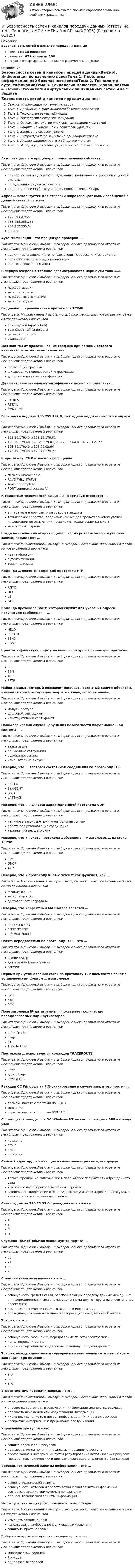      
            Описание
            Безопасность сетей и каналов передачи данныхответы на 38 вопросоврезультат 67 баллов из 100вопросы отсортированы в лексикографическом порядке 
            Оглавление
            Безопасность сетей и каналов передачи данныхВажно!. Информация по изучению курсаТема 1. Проблемы информационной безопасности сетейТема 2. Технологии аутентификацииТема 3. Технологии межсетевых экрановТема 4. Основы технологии виртуальных защищенных сетейТема 5. Защита на канальном и сеансовом уровняхТема 6. Защита на сетевом уровнеТема 7. Инфраструктура защиты на прикладном уровнеТема 8. Анализ защищенности и обнаружение атакТема 9. Методы управления средствами сетевой безопасностиАвторизация – это процедура предоставления субъекту …Тип ответа: Одиночный выбор • с выбором одного правильного ответа из нескольких предложенных вариантовпредоставления субъекту определенных полномочий и ресурсов в данной системеопределенного идентификаторапредоставления субъекту определенной ключевой парыАдрес … используется для отправки широковещательных сообщений в данный сетевой сегментТип ответа: Одиночный выбор • с выбором одного правильного ответа из нескольких предложенных вариантов192.32.64.255255.255.255.255255.255.255.00.0.0.0Аутентификация – это процедура проверки ...Тип ответа: Одиночный выбор • с выбором одного правильного ответа из нескольких предложенных вариантовподлинности заявленного пользователя, процесса или устройствапользователя по его идентификаторупользователя по его именВ первую очередь в таблице просматриваются маршруты типа «…»Тип ответа: Одиночный выбор • с выбором одного правильного ответа из нескольких предложенных вариантовмаршрутизациямаршрут к сетимаршрут по умолчаниюмаршрут к узлуВыделяют … уровень стека протоколов TCP/IPТип ответа: Множественный выбор • с выбором нескольких правильных ответов из предложенных вариантовприкладной (application)транспортный (transport)сетевой (internet)сеансовыйДля защиты от прослушивания трафика при помощи сетевого анализатора может использоваться …Тип ответа: Одиночный выбор • с выбором одного правильного ответа из нескольких предложенных вариантовфильтрация трафикашифрование передаваемой информациидополнительная аутентификацияДля централизованной аутентификации можно использовать …Тип ответа: Одиночный выбор • с выбором одного правильного ответа из нескольких предложенных вариантовRADIUSRETAILCONNECTЕсли маска подсети 255.255.192.0, то к одной подсети относятся адреса …Тип ответа: Одиночный выбор • с выбором одного правильного ответа из нескольких предложенных вариантов193.29.179.40 и 193.29.179.81193.29.179.40, 193.29.179.81, 193.29.92.64 и 193.29.179.22193.29.179.40 и 193.29.92.64193.29.179.40 и 193.29.179.22К протоколу ICMP относится сообщение …Тип ответа: Одиночный выбор • с выбором одного правильного ответа из нескольких предложенных вариантовNetwork unreachableRCVD WILL STATUSTransfer completePORT command successfulК средствам технической защиты информации относятся ...Тип ответа: Одиночный выбор • с выбором одного правильного ответа из нескольких предложенных вариантоваппаратные и программные средства защитытехнические средства, предназначенные для предотвращения утечки информации по одному или нескольким техническим каналаммежсетевые экраныКогда пользователь входит в домен, вводя реквизиты своей учетной записи, происходит …Тип ответа: Множественный выбор • с выбором нескольких правильных ответов из предложенных вариантовидентификацияаутентификациятерминализацияКоманда … является командой протокола FTPТип ответа: Одиночный выбор • с выбором одного правильного ответа из нескольких предложенных вариантовRNTODIRLSGETКоманда протокола SMTP, которая служит для указания адреса получателя сообщения, – …Тип ответа: Одиночный выбор • с выбором одного правильного ответа из нескольких предложенных вариантовHELORCPT TOSENDPOSTКриптографическую защиту на канальном уровне реализует протокол …Тип ответа: Одиночный выбор • с выбором одного правильного ответа из нескольких предложенных вариантовSSLSSHTCPPPTPНабор данных, который позволяет поставить открытый ключ с объектом, имеющим соответствующий закрытый ключ, носит название …Тип ответа: Одиночный выбор • с выбором одного правильного ответа из нескольких предложенных вариантовмодуль доступацифровой сертификатконструктивный сертификатНаиболее частый случай нарушения безопасности информационной системы – …Тип ответа: Одиночный выбор • с выбором одного правильного ответа из нескольких предложенных вариантоватаки извнеобиженные сотрудникиошибки персоналакомпьютерные вирусыНеверно, что … является состоянием соединения по протоколу ТСРТип ответа: Одиночный выбор • с выбором одного правильного ответа из нескольких предложенных вариантовLISTENSYN-SENTWAITLAST-ACKНеверно, что … является характеристикой протокола UDPТип ответа: Одиночный выбор • с выбором одного правильного ответа из нескольких предложенных вариантовналичие в заголовке поля «контрольная сумма»работа без установления соединениятехника плавающего окнаНеверно, что к пакету протокола добавляется IP-заголовок … из стека ТСР/IPТип ответа: Одиночный выбор • с выбором одного правильного ответа из нескольких предложенных вариантовICMPDHCPARPНеверно, что к протоколу IP относится такая функция, как …Тип ответа: Множественный выбор • с выбором нескольких правильных ответов из предложенных вариантовфрагментациямаршрутизациядостоверность передачиНеверно, что корректным МАС-адрес является …Тип ответа: Одиночный выбор • с выбором одного правильного ответа из нескольких предложенных вариантов00457FEB7777FFFFFFFFFFFFFE6794C76890Пакет, передаваемый по протоколу ТСР, – это …Тип ответа: Одиночный выбор • с выбором одного правильного ответа из нескольких предложенных вариантовфрейм (кадр)датаграмма (дейтаграмма)сегментПервым при установлении связи по протоколу ТСР посылается пакет с установленным флагом … в заголовкеТип ответа: Одиночный выбор • с выбором одного правильного ответа из нескольких предложенных вариантовSYNFYNACKПоле заголовка IP-датаграммы … показывает количество преодолеваемых маршрутизаторовТип ответа: Одиночный выбор • с выбором одного правильного ответа из нескольких предложенных вариантовIdentificationFlagsIHLTime to LiveПротоколы … используются командой TRACEROUTEТип ответа: Одиночный выбор • с выбором одного правильного ответа из нескольких предложенных вариантовICMPARP и ICMPICMP и UDPРеакция ОС Windows на FIN-сканирование в случае закрытого порта – …Тип ответа: Одиночный выбор • с выбором одного правильного ответа из нескольких предложенных вариантовпосылка пакета с флагами RST+ACKмолчаниепосылка пакета с флагами SYN+ACKС помощью команды … в OC Windows NT можно посмотреть ARP-таблицу узлаТип ответа: Одиночный выбор • с выбором одного правильного ответа из нескольких предложенных вариантовnetstat -darp -aarp -dnbtstat -aСетевой адаптер, работающий в селективном режиме, игнорирует …Тип ответа: Одиночный выбор • с выбором одного правильного ответа из нескольких предложенных вариантовтолько фреймы, не содержащие в поле «Адрес получателя» адрес данного узлаисключительно широковещательные фреймыфреймы, не содержащие в поле «Адрес получателя» адрес данного узла, а также широковещательные фреймыСеть с адресом 190.25.32.0 принадлежит к классу …Тип ответа: Одиночный выбор • с выбором одного правильного ответа из нескольких предложенных вариантовАBCDСлужбой TELNET обычно используется порт № …Тип ответа: Одиночный выбор • с выбором одного правильного ответа из нескольких предложенных вариантов20212223Средства телекоммуникации – это …Тип ответа: Одиночный выбор • с выбором одного правильного ответа из нескольких предложенных вариантовсовокупность средств связи, обеспечивающих передачу данных между ЭВМ и информационными системами, удаленными друг от друга на значительные расстояния;комплекс технических средств передачи информациипроводное, оптико-волоконное и беспроводное соединение объектовТрафик – это …Тип ответа: Одиночный выбор • с выбором одного правильного ответа из нескольких предложенных вариантовсовокупность сообщений, передаваемых по сети электросвязиканал передачи данныхобъем информации передаваемых по каналу передачи данныхТрафик между клиентами и серверами во внутренней сети лучше всего защищать при помощи …Тип ответа: Одиночный выбор • с выбором одного правильного ответа из нескольких предложенных вариантовSAPSSLTPCУгроза системе передачи данных – это ...Тип ответа: Множественный выбор • с выбором нескольких правильных ответов из предложенных вариантовопасность, состоящая в разрушении информации или других ресурсовопасность искажения или модификации информациихищение, удаление или потеря информации и/или других ресурсовраскрытие информации и прерывание обслуживанияУправление доступом – это ...Тип ответа: Одиночный выбор • с выбором одного правильного ответа из нескольких предложенных вариантовзащита персонала и ресурсовреагирование на попытки несанкционированного доступаспособ защиты информации путем регулирования использования ресурсов (документов, технических и программных средств, элементов баз данных)Уровень технической защиты информации – это ...Тип ответа: Одиночный выбор • с выбором одного правильного ответа из нескольких предложенных вариантовстепень технической защитысовокупность методов и средств технической защиты информации, соответствующих нормируемым показателямпроцесс технической защиты информацииЧтобы усилить защиту беспроводной сети, следует …Тип ответа: Множественный выбор • с выбором нескольких правильных ответов из предложенных вариантовизменить заводской SSIDиспользовать шифрование с уникальными ключамизащитить протокол SSNPS/Key – это протокол аутентификации на основе …Тип ответа: Одиночный выбор • с выбором одного правильного ответа из нескольких предложенных вариантовмногоразовых паролейPIN-кодаодноразовых паролей  
            
            
            Безопасность серверных операционных систем (тест с ответами «Синергия»).⭐ Безопасность сетей и каналов передачи данных (ответы на тест Синергия / МОИ / МТИ / МосАП, май 2023)💯 Безопасность сетей и каналов передачи данных (ответы на тест Синергия / МОИ / МТИ / МосАП, январь 2024)Безопасность сетей и каналов передачи данных Ответы на тест Синергия МТИ МОИБезопасность ЧС (РОСДИСТАНТ)Безопастность жиздедеятельностиБезопастность жизнидеятельность 1 семестрБезопасность рабочего местаБезопасность серверных операционных систем / Аудит информационной безопасности (сборник из 185 ответов на тест) «Синергия».💯 Безопасность серверных операционных систем (ответы на тест Синергия / МОИ / МТИ / МосАП, октябрь 2023)⭐ Безопасность серверных операционных систем (ответы на тест Синергия / МТИ / МосАП, август 2022)⭐ Безопасность серверных операционных систем (ответы на тест Синергия / МТИ / МосАП, июль 2022)💯 Безопасность серверных операционных систем (ответы на тест Синергия / МТИ / МосАП, ноябрь 2022)💯 Безопасность серверных операционных систем (ответы на тест Синергия / МТИ / МосАП, сентябрь 2022)