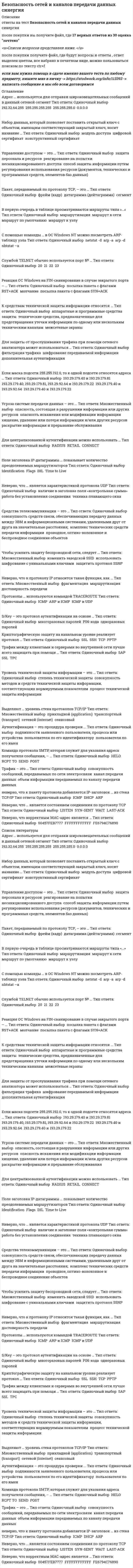    
          Описание
          Сдано на 90баллов в 2020г. Верно 27 из 30 вопросов. Скриншот с отметкой прилагается к работе. Ответы выделены цветом в Worde.После покупки Вы получите файл с ответами на вопросы которые указаны ниже: 
          Оглавление
          Неверно, что к протоколу IP относится такая функция, как … фрагментация маршрутизация достоверность передачиТрафик – это … канал передачи данных объем информации передаваемых по каналу передачи данных совокупность сообщений, передаваемых по сети электросвязиДля защиты от прослушивания трафика при помощи сетевого анализатора может использоваться … фильтрация трафика дополнительная аутентификация шифрование передаваемой информацииСеть с адресом 190.25.32.0 принадлежит к классу … D C B ААутентификация – это процедура проверки ... пользователя по его идентификатору подлинности заявленного пользователя, процесса или устройства пользователя по его имен Чтобы усилить защиту беспроводной сети, следует … использовать шифрование с уникальными ключами изменить заводской SSID защитить протокол SSNP Уровень технической защиты информации – это ... степень технической защиты процесс технической защиты информации совокупность методов и средств технической защиты информации, соответствующих нормируемым показателямК протоколу ICMP относится сообщение … Transfer complete Network unreachable PORT command successful RCVD WILL STATUSВ первую очередь в таблице просматриваются маршруты типа «…» маршрут к сети маршрутизация маршрут к узлу маршрут по умолчаниюКоманда … является командой протокола FTP DIR LS RNTO GET Управление доступом – это ... защита персонала и ресурсов реагирование на попытки несанкционированного доступа способ защиты информации путем регулирования использования ресурсов (документов, технических и программных средств, элементов баз данных)Сетевой адаптер, работающий в селективном режиме, игнорирует … только фреймы, не содержащие в поле «Адрес получателя» адрес данного узла фреймы, не содержащие в поле «Адрес получателя» адрес данного узла, а также широковещательные фреймы исключительно широковещательные фреймыК средствам технической защиты информации относятся ... технические средства, предназначенные для предотвращения утечки информации по одному или нескольким техническим каналам аппаратные и программные средства защиты межсетевые экраны Когда пользователь входит в домен, вводя реквизиты своей учетной записи, происходит … идентификация терминализация аутентификацияНеверно, что … является характеристикой протокола UDP работа без установления соединения наличие в заголовке поля «контрольная сумма» техника плавающего окнаДля централизованной аутентификации можно использовать … RADIUS CONNECT RETAIL Службой TELNET обычно используется порт № … 21 20 23 22Если маска подсети 255.255.192.0, то к одной подсети относятся адреса … 193.29.179.40, 193.29.179.81, 193.29.92.64 и 193.29.179.22 193.29.179.40 и 193.29.92.64 193.29.179.40 и 193.29.179.22 193.29.179.40 и 193.29.179.81Угроза системе передачи данных – это ... раскрытие информации и прерывание обслуживания хищение, удаление или потеря информации и/или других ресурсов опасность искажения или модификации информации опасность, состоящая в разрушении информации или других ресурсовКоманда протокола SMTP, которая служит для указания адреса получателя сообщения, – … HELO RCPT TO POST S ENDПоле заголовка IP-датаграммы … показывает количество преодолеваемых маршрутизаторов Time to Live Flags IHL Identification Набор данных, который позволяет поставить открытый ключ с объектом, имеющим соответствующий закрытый ключ, носит название … конструктивный сертификат модуль доступа цифровой сертификатТрафик между клиентами и серверами во внутренней сети лучше всего защищать при помощи … SAP SSL TPCАдрес … используется для отправки широковещательных сообщений в данный сетевой сегмент 255.255.255.255 192.32.64.255 255.255.255. 0 0.0.0.0 Криптографическую защиту на канальном уровне реализует протокол … PPTP SSL TCP SSHПервым при установлении связи по протоколу ТСР посылается пакет с установленным флагом … в заголовке SYN ACK FYNНеверно, что корректным МАС-адрес является … FE6794C76890 FFFFFFFFFFFF 00457FEB7777 Неверно, что … является состоянием соединения по протоколу ТСР LISTEN LAST-ACK WAIT SYN-SENT Наиболее частый случай нарушения безопасности информационной системы – … обиженные сотрудники компьютерные вирусы атаки извне ошибки персоналаС помощью команды … в OC Windows NT можно посмотреть ARP-таблицу узла arp -a arp -d nbtstat -a netstat -d   
            
            
            Безопасность сетей и каналов передачи данных.Тест Синергия 2020г.Безопасность сетей и каналов передачи данных (тест с ответами Синергия )Безопасность сетей и каналов передачи данных (тест с ответами) «Синергия»Безопасность сетей и каналов передачи данных (тест с ответами) «Синергия». 2Без чего запрещено выполнять полную или частичную замену перекрытий?Белый свет падает нормально на плоскую преграду с отверстием. За преградой на удалении l установлен параллельный экран. В центре экрана О из-за дифракции света на отверстии наблюдается максимум освещенности оранжевого света....Белый свет падает нормально на плоскую преграду с отверстием. За преградой на удалении l установлен параллельный экран. В центре экрана О из-за дифракции света на отверстии наблюдается максимум освещенности оранжевого света. Экран начинают Безопасность клиентских операционных систем (тест с ответами Синергия )БЕЗОПАСНОСТЬ КЛИЕНТСКИХ ОПЕРАЦИОННЫХ СИСТЕМ (тест с ответами) «Синергия».Безопасность серверных операционных систем.Тест Синергия 2021г на 100балловБезопасность серверных операционных систем (тест с ответами «Синергия»).Безопасность серверных операционных систем (тест с ответами Синергия)Безопасность серверных операционных систем (тест с ответами, «Синергия»).Безопасность сетей и каналов передачи данных Ответы 73 балла (тест Синергия )